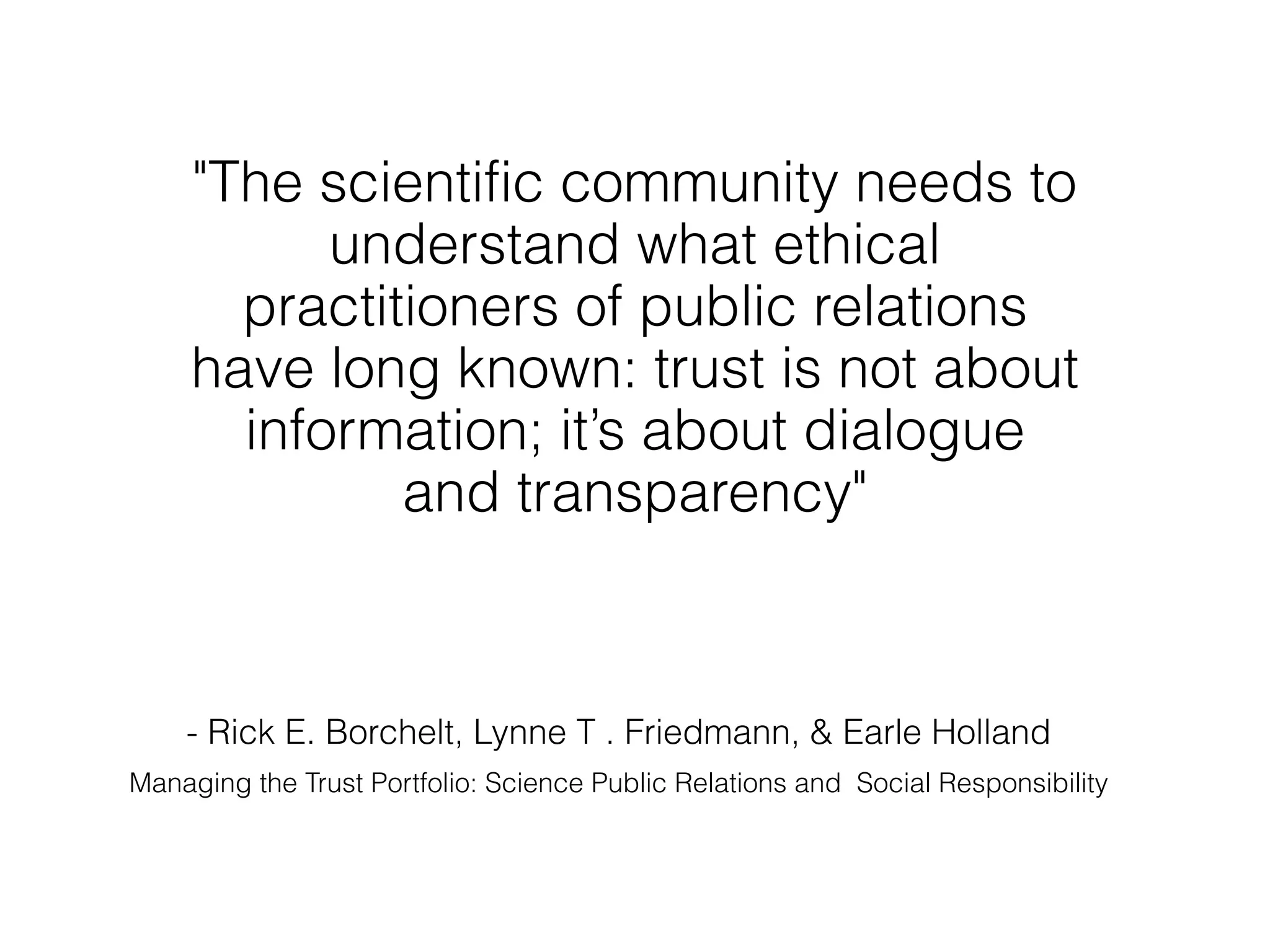 "The scientific community needs to
           understand what ethical
       practitioners of public relations
     have long known: trust is not about
       information; it’s about dialogue
              and transparency"



    - Rick E. Borchelt, Lynne T . Friedmann, & Earle Holland
Managing the Trust Portfolio: Science Public Relations and Social Responsibility
 