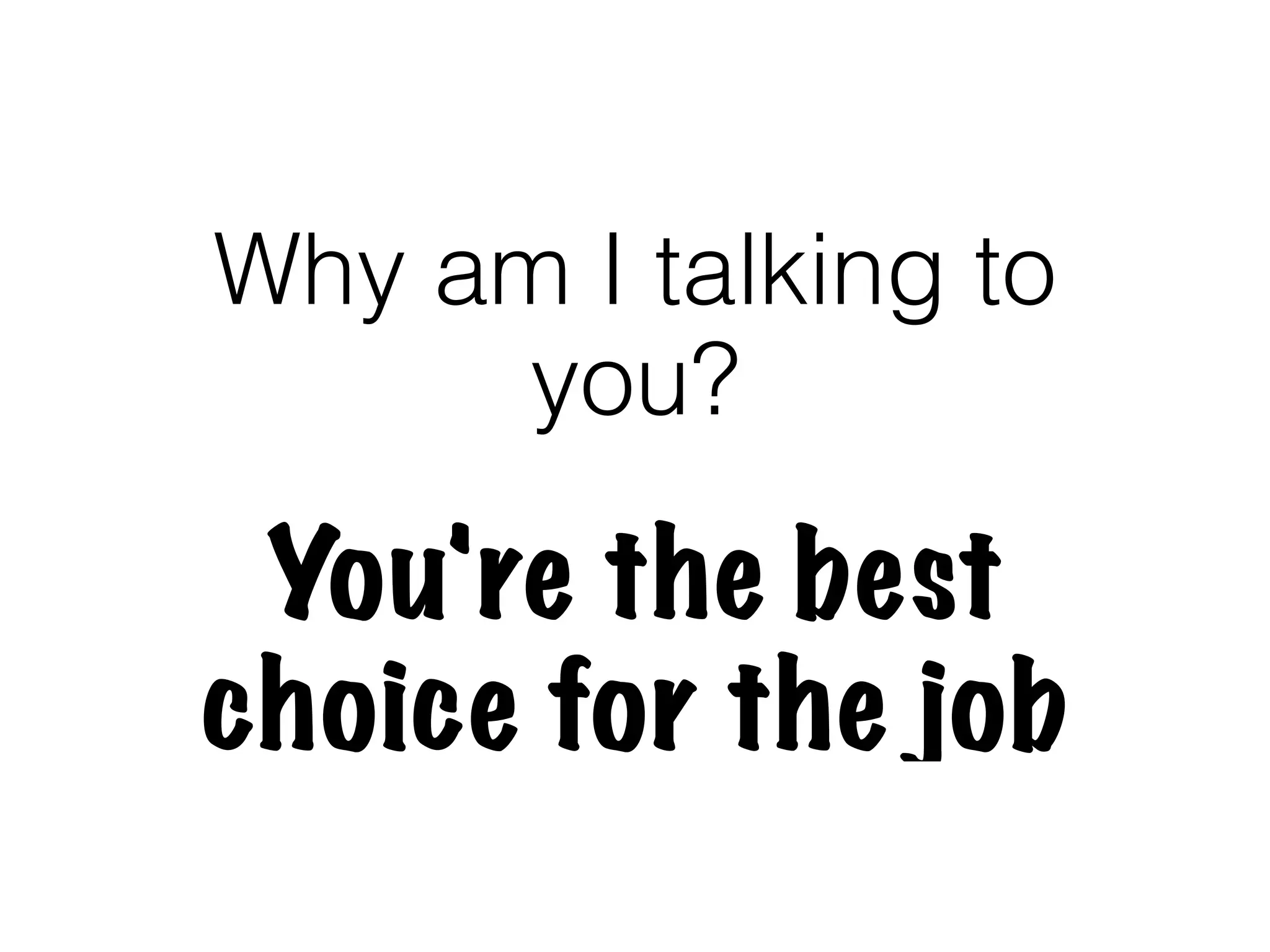 Why am I talking to
     you?

 You're the best
choice for the job
 