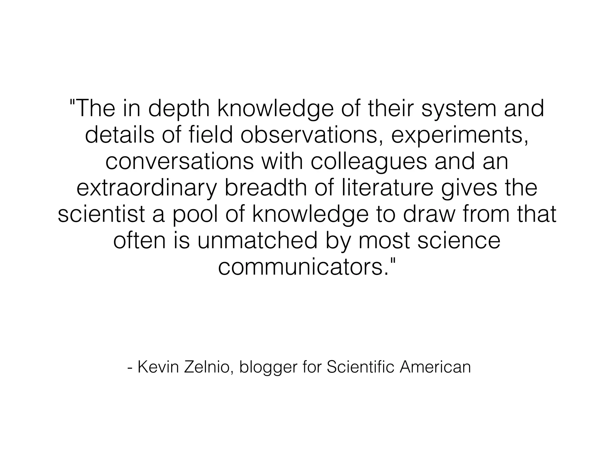 "The in depth knowledge of their system and
   details of field observations, experiments,
     conversations with colleagues and an
  extraordinary breadth of literature gives the
scientist a pool of knowledge to draw from that
      often is unmatched by most science
                  communicators."



      - Kevin Zelnio, blogger for Scientific American
 