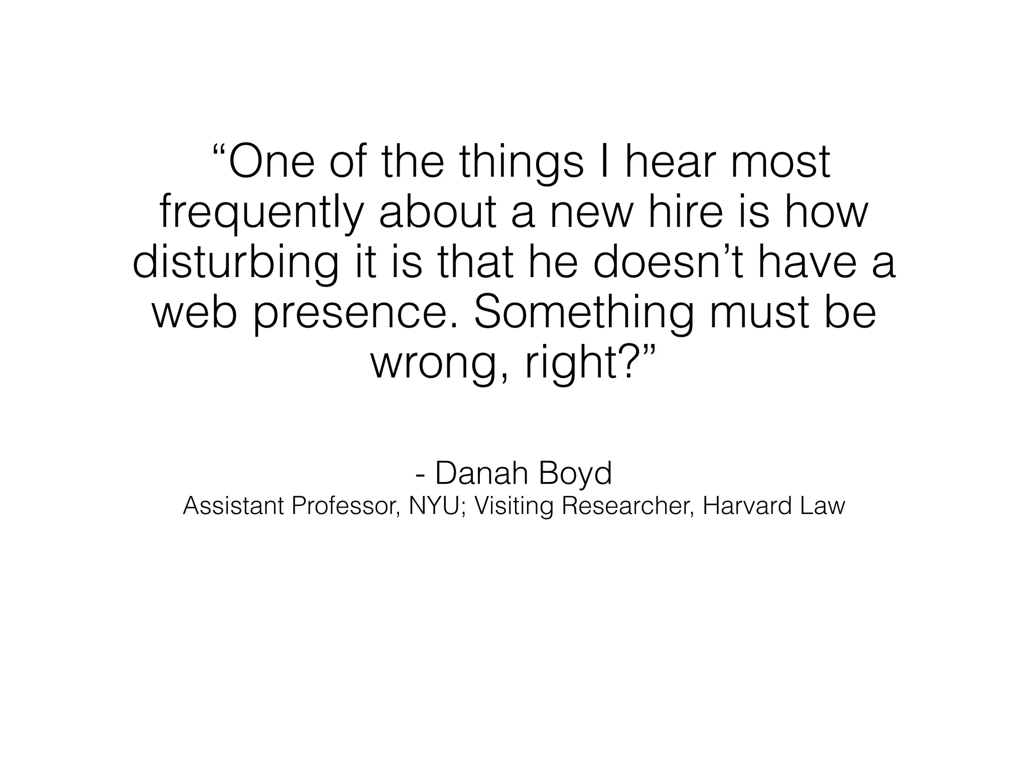 “One of the things I hear most
 frequently about a new hire is how
disturbing it is that he doesn’t have a
 web presence. Something must be
            wrong, right?”

                      - Danah Boyd
  Assistant Professor, NYU; Visiting Researcher, Harvard Law
 