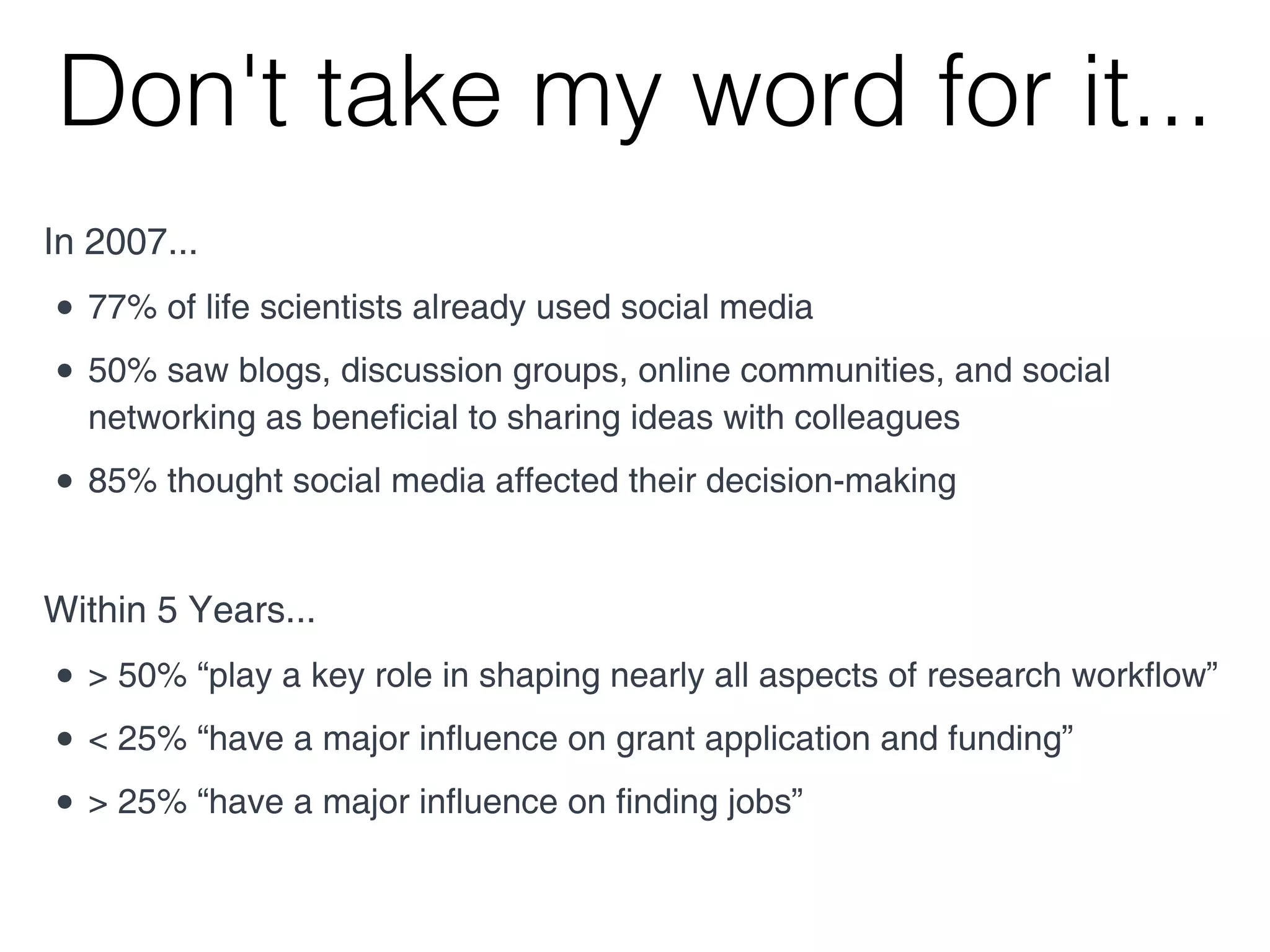 Don't take my word for it...
In 2007...
• 50% saw blogs, discussion groups, online communities, and social
  networking as beneficial to sharing ideas with colleagues
• 85% thought social media affected their decision-making

Within 5 Years...
• > 50% “play a key role in shaping nearly all aspects of research workflow”
• < 25% “have a major influence on grant application and funding”
• > 25% “have a major influence on finding jobs”
 