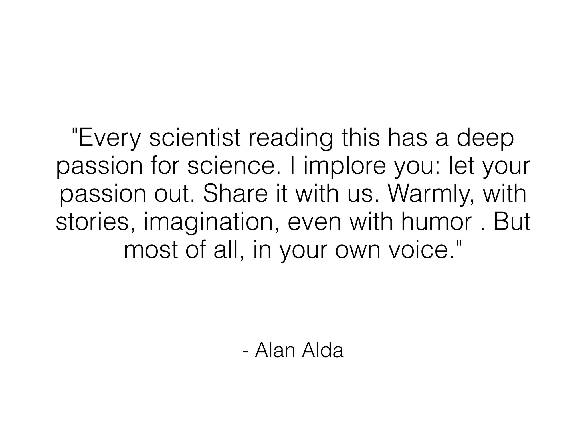 "Every scientist reading this has a deep
passion for science. I implore you: let your
passion out. Share it with us. Warmly, with
stories, imagination, even with humor . But
       most of all, in your own voice."


                 - Alan Alda
 
