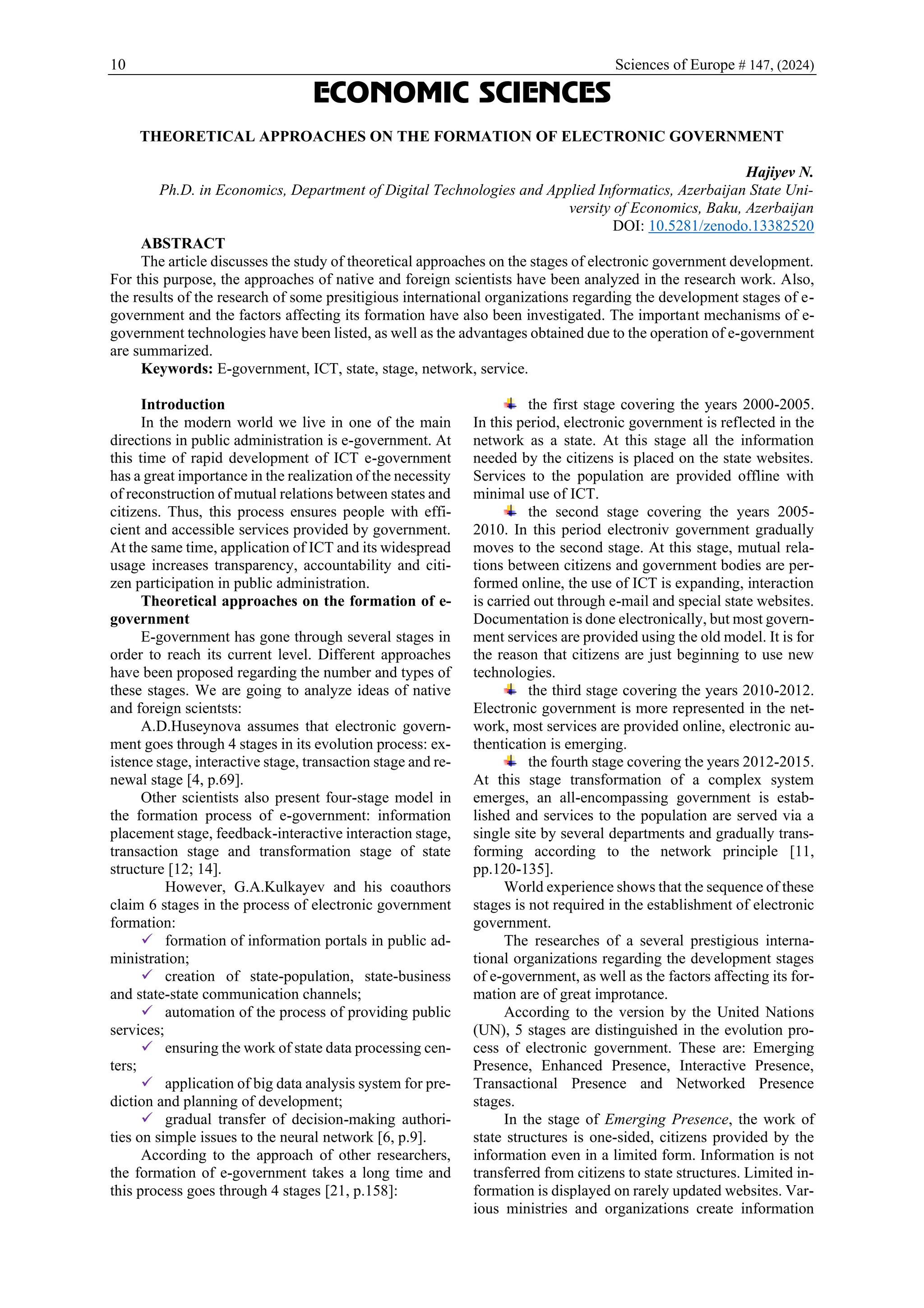 10 Sciences of Europe # 147, (2024)
ECONOMIC SCIENCES
THEORETICAL APPROACHES ON THE FORMATION OF ELECTRONIC GOVERNMENT
Hajiyev N.
Ph.D. in Economics, Department of Digital Technologies and Applied Informatics, Azerbaijan State Uni-
versity of Economics, Baku, Azerbaijan
DOI: 10.5281/zenodo.13382520
ABSTRACT
The article discusses the study of theoretical approaches on the stages of electronic government development.
For this purpose, the approaches of native and foreign scientists have been analyzed in the research work. Also,
the results of the research of some presitigious international organizations regarding the development stages of e-
government and the factors affecting its formation have also been investigated. The important mechanisms of e-
government technologies have been listed, as well as the advantages obtained due to the operation of e-government
are summarized.
Keywords: E-government, ICT, state, stage, network, service.
Introduction
In the modern world we live in one of the main
directions in public administration is e-government. At
this time of rapid development of ICT e-government
has a great importance in the realization of the necessity
of reconstruction of mutual relations between states and
citizens. Thus, this process ensures people with effi-
cient and accessible services provided by government.
At the same time, application of ICT and its widespread
usage increases transparency, accountability and citi-
zen participation in public administration.
Theoretical approaches on the formation of e-
government
E-government has gone through several stages in
order to reach its current level. Different approaches
have been proposed regarding the number and types of
these stages. We are going to analyze ideas of native
and foreign scientsts:
A.D.Huseynova assumes that electronic govern-
ment goes through 4 stages in its evolution process: ex-
istence stage, interactive stage, transaction stage and re-
newal stage [4, p.69].
Other scientists also present four-stage model in
the formation process of e-government: information
placement stage, feedback-interactive interaction stage,
transaction stage and transformation stage of state
structure [12; 14].
However, G.A.Kulkayev and his coauthors
claim 6 stages in the process of electronic government
formation:
✓ formation of information portals in public ad-
ministration;
✓ creation of state-population, state-business
and state-state communication channels;
✓ automation of the process of providing public
services;
✓ ensuring the work of state data processing cen-
ters;
✓ application of big data analysis system for pre-
diction and planning of development;
✓ gradual transfer of decision-making authori-
ties on simple issues to the neural network [6, p.9].
According to the approach of other researchers,
the formation of e-government takes a long time and
this process goes through 4 stages [21, p.158]:
the first stage covering the years 2000-2005.
In this period, electronic government is reflected in the
network as a state. At this stage all the information
needed by the citizens is placed on the state websites.
Services to the population are provided offline with
minimal use of ICT.
the second stage covering the years 2005-
2010. In this period electroniv government gradually
moves to the second stage. At this stage, mutual rela-
tions between citizens and government bodies are per-
formed online, the use of ICT is expanding, interaction
is carried out through e-mail and special state websites.
Documentation is done electronically, but most govern-
ment services are provided using the old model. It is for
the reason that citizens are just beginning to use new
technologies.
the third stage covering the years 2010-2012.
Electronic government is more represented in the net-
work, most services are provided online, electronic au-
thentication is emerging.
the fourth stage covering the years 2012-2015.
At this stage transformation of a complex system
emerges, an all-encompassing government is estab-
lished and services to the population are served via a
single site by several departments and gradually trans-
forming according to the network principle [11,
pp.120-135].
World experience shows that the sequence of these
stages is not required in the establishment of electronic
government.
The researches of a several prestigious interna-
tional organizations regarding the development stages
of e-government, as well as the factors affecting its for-
mation are of great improtance.
According to the version by the United Nations
(UN), 5 stages are distinguished in the evolution pro-
cess of electronic government. These are: Emerging
Presence, Enhanced Presence, Interactive Presence,
Transactional Presence and Networked Presence
stages.
In the stage of Emerging Presence, the work of
state structures is one-sided, citizens provided by the
information even in a limited form. Information is not
transferred from citizens to state structures. Limited in-
formation is displayed on rarely updated websites. Var-
ious ministries and organizations create information
 
