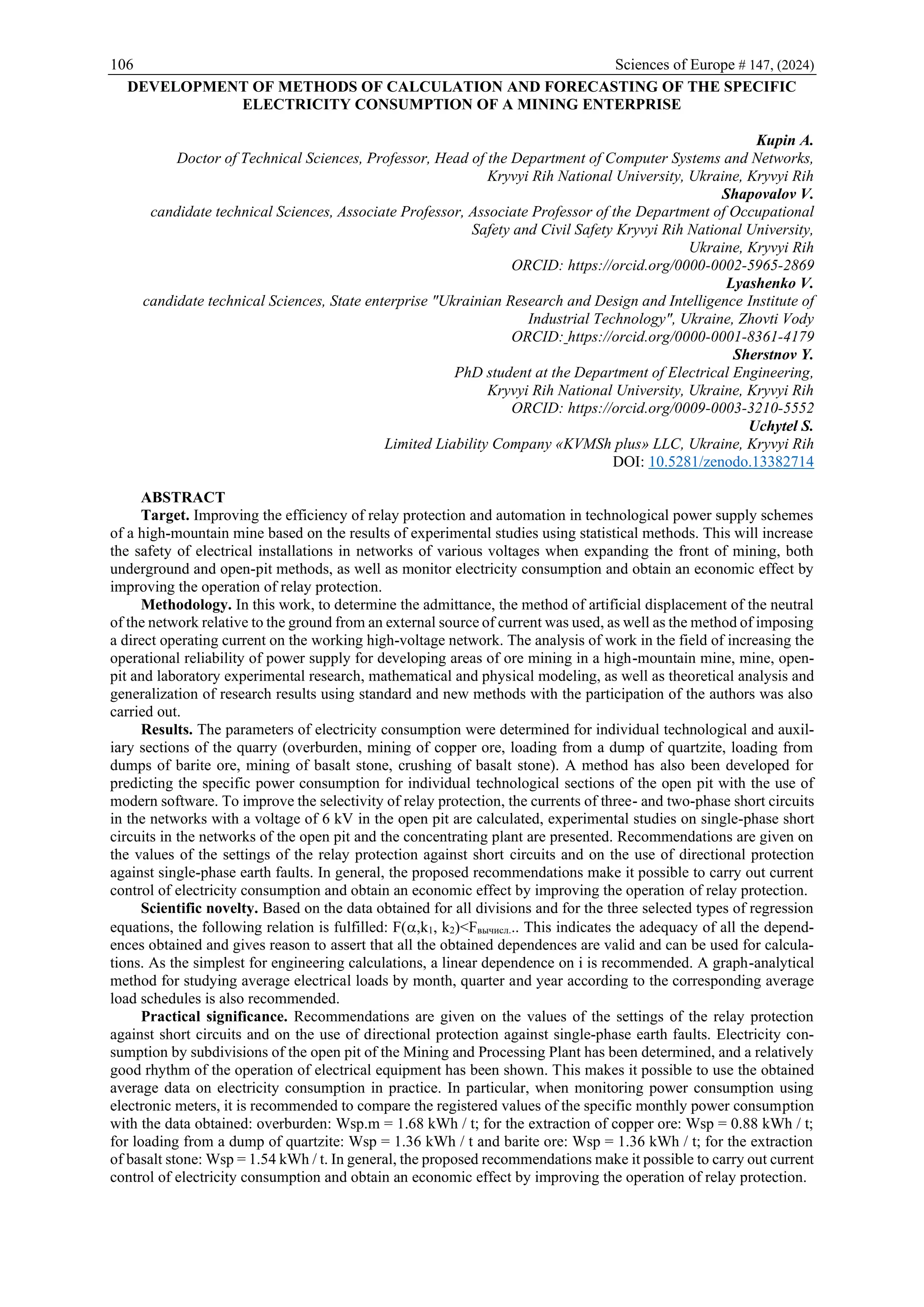 106 Sciences of Europe # 147, (2024)
DEVELOPMENT OF METHODS OF CALCULATION AND FORECASTING OF THE SPECIFIC
ELECTRICITY CONSUMPTION OF A MINING ENTERPRISE
Kupin A.
Doctor of Technical Sciences, Professor, Head of the Department of Computer Systems and Networks,
Kryvyi Rih National University, Ukraine, Kryvyi Rih
Shapovalov V.
candidate technical Sciences, Associate Professor, Associate Professor of the Department of Occupational
Safety and Civil Safety Kryvyi Rih National University,
Ukraine, Kryvyi Rih
ORCID: https://orcid.org/0000-0002-5965-2869
Lyashenko V.
candidate technical Sciences, State enterprise "Ukrainian Research and Design and Intelligence Institute of
Industrial Technology", Ukraine, Zhovti Vody
ORCID: https://orcid.org/0000-0001-8361-4179
Sherstnov Y.
PhD student at the Department of Electrical Engineering,
Kryvyi Rih National University, Ukraine, Kryvyi Rih
ORCID: https://orcid.org/0009-0003-3210-5552
Uchytel S.
Limited Liability Company «KVMSh plus» LLC, Ukraine, Kryvyi Rih
DOI: 10.5281/zenodo.13382714
ABSTRACT
Target. Improving the efficiency of relay protection and automation in technological power supply schemes
of a high-mountain mine based on the results of experimental studies using statistical methods. This will increase
the safety of electrical installations in networks of various voltages when expanding the front of mining, both
underground and open-pit methods, as well as monitor electricity consumption and obtain an economic effect by
improving the operation of relay protection.
Methodology. In this work, to determine the admittance, the method of artificial displacement of the neutral
of the network relative to the ground from an external source of current was used, as well as the method of imposing
a direct operating current on the working high-voltage network. The analysis of work in the field of increasing the
operational reliability of power supply for developing areas of ore mining in a high-mountain mine, mine, open-
pit and laboratory experimental research, mathematical and physical modeling, as well as theoretical analysis and
generalization of research results using standard and new methods with the participation of the authors was also
carried out.
Results. The parameters of electricity consumption were determined for individual technological and auxil-
iary sections of the quarry (overburden, mining of copper ore, loading from a dump of quartzite, loading from
dumps of barite ore, mining of basalt stone, crushing of basalt stone). A method has also been developed for
predicting the specific power consumption for individual technological sections of the open pit with the use of
modern software. To improve the selectivity of relay protection, the currents of three- and two-phase short circuits
in the networks with a voltage of 6 kV in the open pit are calculated, experimental studies on single-phase short
circuits in the networks of the open pit and the concentrating plant are presented. Recommendations are given on
the values of the settings of the relay protection against short circuits and on the use of directional protection
against single-phase earth faults. In general, the proposed recommendations make it possible to carry out current
control of electricity consumption and obtain an economic effect by improving the operation of relay protection.
Scientific novelty. Based on the data obtained for all divisions and for the three selected types of regression
equations, the following relation is fulfilled: F(,k1, k2)<Fвычисл... This indicates the adequacy of all the depend-
ences obtained and gives reason to assert that all the obtained dependences are valid and can be used for calcula-
tions. As the simplest for engineering calculations, a linear dependence on i is recommended. A graph-analytical
method for studying average electrical loads by month, quarter and year according to the corresponding average
load schedules is also recommended.
Practical significance. Recommendations are given on the values of the settings of the relay protection
against short circuits and on the use of directional protection against single-phase earth faults. Electricity con-
sumption by subdivisions of the open pit of the Mining and Processing Plant has been determined, and a relatively
good rhythm of the operation of electrical equipment has been shown. This makes it possible to use the obtained
average data on electricity consumption in practice. In particular, when monitoring power consumption using
electronic meters, it is recommended to compare the registered values of the specific monthly power consumption
with the data obtained: overburden: Wsp.m = 1.68 kWh / t; for the extraction of copper ore: Wsp = 0.88 kWh / t;
for loading from a dump of quartzite: Wsp = 1.36 kWh / t and barite ore: Wsp = 1.36 kWh / t; for the extraction
of basalt stone: Wsp = 1.54 kWh / t. In general, the proposed recommendations make it possible to carry out current
control of electricity consumption and obtain an economic effect by improving the operation of relay protection.
 