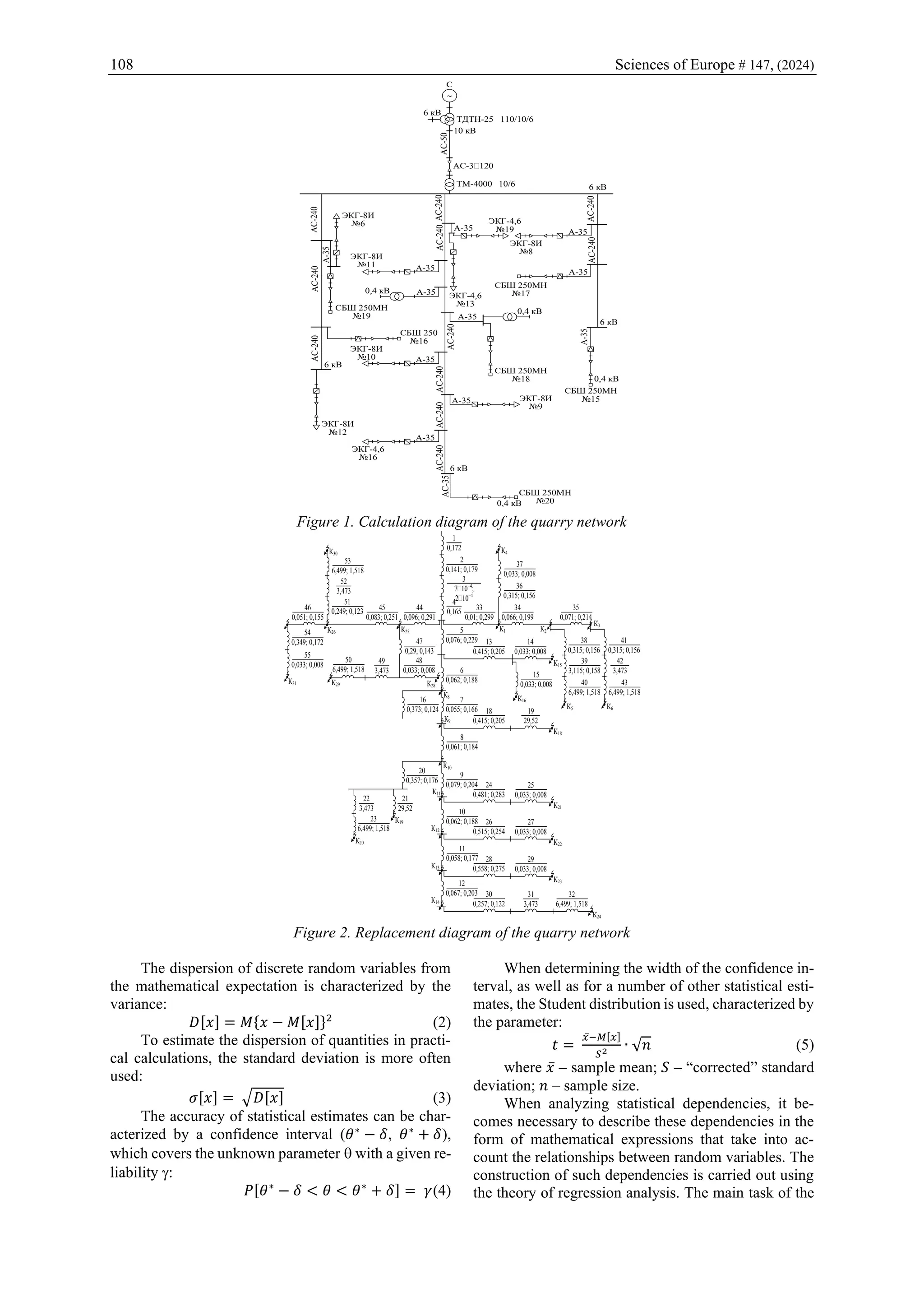 108 Sciences of Europe # 147, (2024)
~
С
6 кВ
ТДТН-25 110/10/6
10 кВ
АС-50
АС-3´120
ТМ-4000 10/6
АС-240
А-35
АС-240
ЭКГ-4,6
№19
ЭКГ-4,6
№13
ЭКГ-8И
№8
АС-240
6 кВ
А-35
ЭКГ-8И
№11
А-35
ЭКГ-8И
№6
АС-240
СБШ 250МН
№19
А-35
0,4 кВ
АС-240
А-35
СБШ 250МН
№17
СБШ 250
№16
АС-240 0,4 кВ
А-35
СБШ 250МН
№18
АС-240
А-35
А-35
ЭКГ-8И
№10
АС-240
6 кВ
ЭКГ-8И
№12
АС-240
А-35 ЭКГ-8И
№9
А-35
6 кВ
0,4 кВ
СБШ 250МН
№15
АС-240
А-35
ЭКГ-4,6
№16
АС-240
АС-35
0,4 кВ
СБШ 250МН
№20
6 кВ
Figure 1. Calculation diagram of the quarry network
1
0,172
2
0,141; 0,179
3
7´10−4
;
2´10−4
4
0,165
5
0,076; 0,229
6
0,062; 0,188
7
0,055; 0,166
8
0,061; 0,184
9
0,079; 0,204
10
0,062; 0,188
11
0,058; 0,177
12
0,067; 0,203
33
0,01; 0,299
34
0,066; 0,199
К1
36
0,315; 0,156
37
0,033; 0,008
К4
35
0,071; 0,214
К3
44
0,096; 0,291
К30
47
0,29; 0,143
45
0,083; 0,251
51
0,249; 0,123
52
3,473
53
6,499; 1,518
К25
46
0,051; 0,155
К26
К31
54
0,349; 0,172
55
0,033; 0,008
48
0,033; 0,008
К28
49
3,473
50
6,499; 1,518
К29
13
0,415; 0,205
14
0,033; 0,008
К15
15
0,033; 0,008
К5
К2
38
0,315; 0,156
39
3,115; 0,158
40
6,499; 1,518
41
0,315; 0,156
42
3,473
43
6,499; 1,518
К6
К16
К8
16
0,373; 0,124
К9
К10
20
0,357; 0,176
21
29,52
23
6,499; 1,518
22
3,473
К19
К20
К11
К18
18
0,415; 0,205
19
29,52
К21
24
0,481; 0,283
25
0,033; 0,008
К22
26
0,515; 0,254
27
0,033; 0,008
К12
К23
28
0,558; 0,275
29
0,033; 0,008
К24
30
0,257; 0,122
31
3,473
К13
К14
32
6,499; 1,518
Figure 2. Replacement diagram of the quarry network
The dispersion of discrete random variables from
the mathematical expectation is characterized by the
variance:
𝐷[𝑥] = 𝑀{𝑥 − 𝑀[𝑥]}2
(2)
To estimate the dispersion of quantities in practi-
cal calculations, the standard deviation is more often
used:
𝜎[𝑥] = √𝐷[𝑥] (3)
The accuracy of statistical estimates can be char-
acterized by a confidence interval (𝜃∗
− 𝛿, 𝜃∗
+ 𝛿),
which covers the unknown parameter  with a given re-
liability :
𝑃[𝜃∗
− 𝛿 < 𝜃 < 𝜃∗
+ 𝛿] = 𝛾(4)
When determining the width of the confidence in-
terval, as well as for a number of other statistical esti-
mates, the Student distribution is used, characterized by
the parameter:
𝑡 =
𝑥̅−𝑀[𝑥]
𝑆2 ∙ √𝑛 (5)
where 𝑥̅ – sample mean; 𝑆 – “corrected” standard
deviation; 𝑛 – sample size.
When analyzing statistical dependencies, it be-
comes necessary to describe these dependencies in the
form of mathematical expressions that take into ac-
count the relationships between random variables. The
construction of such dependencies is carried out using
the theory of regression analysis. The main task of the
 