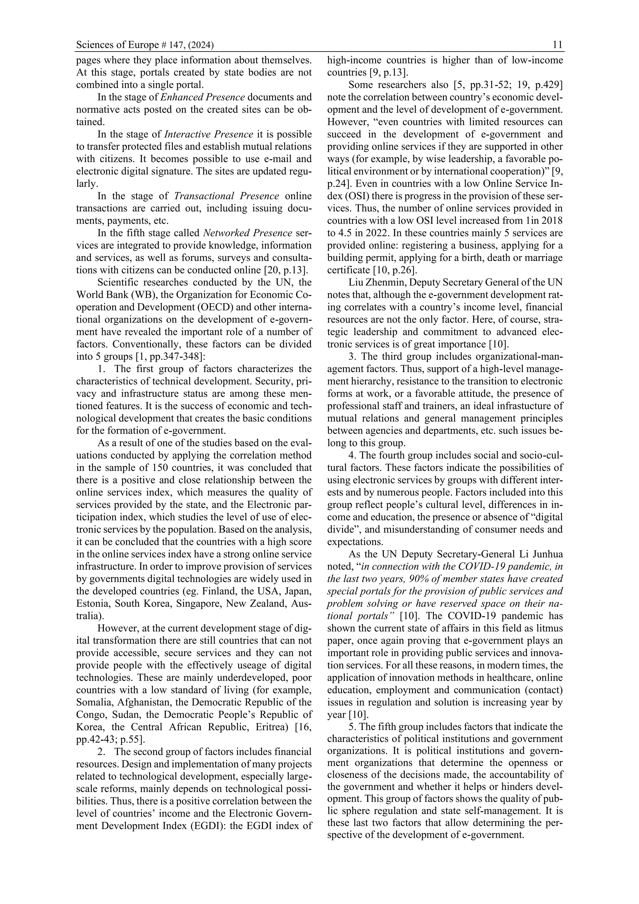 Sciences of Europe # 147, (2024) 11
pages where they place information about themselves.
At this stage, portals created by state bodies are not
combined into a single portal.
In the stage of Enhanced Presence documents and
normative acts posted on the created sites can be ob-
tained.
In the stage of Interactive Presence it is possible
to transfer protected files and establish mutual relations
with citizens. It becomes possible to use e-mail and
electronic digital signature. The sites are updated regu-
larly.
In the stage of Transactional Presence online
transactions are carried out, including issuing docu-
ments, payments, etc.
In the fifth stage called Networked Presence ser-
vices are integrated to provide knowledge, information
and services, as well as forums, surveys and consulta-
tions with citizens can be conducted online [20, p.13].
Scientific researches conducted by the UN, the
World Bank (WB), the Organization for Economic Co-
operation and Development (OECD) and other interna-
tional organizations on the development of e-govern-
ment have revealed the important role of a number of
factors. Conventionally, these factors can be divided
into 5 groups [1, pp.347-348]:
1. The first group of factors characterizes the
characteristics of technical development. Security, pri-
vacy and infrastructure status are among these men-
tioned features. It is the success of economic and tech-
nological development that creates the basic conditions
for the formation of e-government.
As a result of one of the studies based on the eval-
uations conducted by applying the correlation method
in the sample of 150 countries, it was concluded that
there is a positive and close relationship between the
online services index, which measures the quality of
services provided by the state, and the Electronic par-
ticipation index, which studies the level of use of elec-
tronic services by the population. Based on the analysis,
it can be concluded that the countries with a high score
in the online services index have a strong online service
infrastructure. In order to improve provision of services
by governments digital technologies are widely used in
the developed countries (eg. Finland, the USA, Japan,
Estonia, South Korea, Singapore, New Zealand, Aus-
tralia).
However, at the current development stage of dig-
ital transformation there are still countries that can not
provide accessible, secure services and they can not
provide people with the effectively useage of digital
technologies. These are mainly underdeveloped, poor
countries with a low standard of living (for example,
Somalia, Afghanistan, the Democratic Republic of the
Congo, Sudan, the Democratic People’s Republic of
Korea, the Central African Republic, Eritrea) [16,
pp.42-43; p.55].
2. The second group of factors includes financial
resources. Design and implementation of many projects
related to technological development, especially large-
scale reforms, mainly depends on technological possi-
bilities. Thus, there is a positive correlation between the
level of countries’ income and the Electronic Govern-
ment Development Index (EGDI): the EGDI index of
high-income countries is higher than of low-income
countries [9, p.13].
Some researchers also [5, pp.31-52; 19, p.429]
note the correlation between country’s economic devel-
opment and the level of development of e-government.
However, “even countries with limited resources can
succeed in the development of e-government and
providing online services if they are supported in other
ways (for example, by wise leadership, a favorable po-
litical environment or by international cooperation)” [9,
p.24]. Even in countries with a low Online Service In-
dex (OSI) there is progress in the provision of these ser-
vices. Thus, the number of online services provided in
countries with a low OSI level increased from 1in 2018
to 4.5 in 2022. In these countries mainly 5 services are
provided online: registering a business, applying for a
building permit, applying for a birth, death or marriage
certificate [10, p.26].
Liu Zhenmin, Deputy Secretary General of the UN
notes that, although the e-government development rat-
ing correlates with a country’s income level, financial
resources are not the only factor. Here, of course, stra-
tegic leadership and commitment to advanced elec-
tronic services is of great importance [10].
3. The third group includes organizational-man-
agement factors. Thus, support of a high-level manage-
ment hierarchy, resistance to the transition to electronic
forms at work, or a favorable attitude, the presence of
professional staff and trainers, an ideal infrastucture of
mutual relations and general management principles
between agencies and departments, etc. such issues be-
long to this group.
4. The fourth group includes social and socio-cul-
tural factors. These factors indicate the possibilities of
using electronic services by groups with different inter-
ests and by numerous people. Factors included into this
group reflect people’s cultural level, differences in in-
come and education, the presence or absence of “digital
divide”, and misunderstanding of consumer needs and
expectations.
As the UN Deputy Secretary-General Li Junhua
noted, “in connection with the COVID-19 pandemic, in
the last two years, 90% of member states have created
special portals for the provision of public services and
problem solving or have reserved space on their na-
tional portals” [10]. The COVID-19 pandemic has
shown the current state of affairs in this field as litmus
paper, once again proving that e-government plays an
important role in providing public services and innova-
tion services. For all these reasons, in modern times, the
application of innovation methods in healthcare, online
education, employment and communication (contact)
issues in regulation and solution is increasing year by
year [10].
5. The fifth group includes factors that indicate the
characteristics of political institutions and government
organizations. It is political institutions and govern-
ment organizations that determine the openness or
closeness of the decisions made, the accountability of
the government and whether it helps or hinders devel-
opment. This group of factors shows the quality of pub-
lic sphere regulation and state self-management. It is
these last two factors that allow determining the per-
spective of the development of e-government.
 