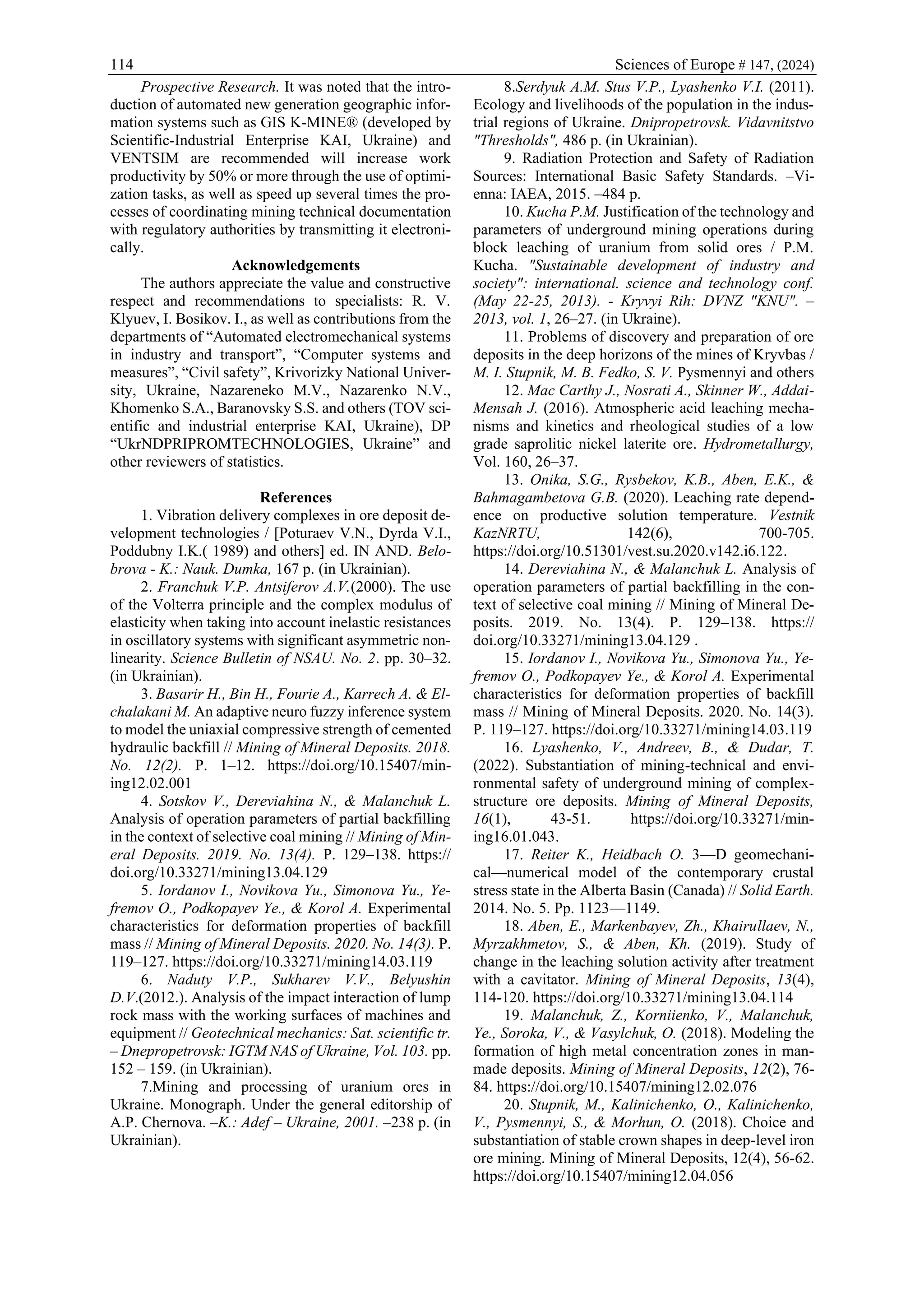 114 Sciences of Europe # 147, (2024)
Prospective Research. It was noted that the intro-
duction of automated new generation geographic infor-
mation systems such as GIS K-MINE® (developed by
Scientific-Industrial Enterprise KAI, Ukraine) and
VENTSIM are recommended will increase work
productivity by 50% or more through the use of optimi-
zation tasks, as well as speed up several times the pro-
cesses of coordinating mining technical documentation
with regulatory authorities by transmitting it electroni-
cally.
Acknowledgements
The authors appreciate the value and constructive
respect and recommendations to specialists: R. V.
Klyuev, I. Bosikov. I., as well as contributions from the
departments of “Automated electromechanical systems
in industry and transport”, “Computer systems and
measures”, “Civil safety”, Krivorizky National Univer-
sity, Ukraine, Nazareneko M.V., Nazarenko N.V.,
Khomenko S.A., Baranovsky S.S. and others (TOV sci-
entific and industrial enterprise KAI, Ukraine), DP
“UkrNDPRIPROMTECHNOLOGIES, Ukraine” and
other reviewers of statistics.
References
1. Vibration delivery complexes in ore deposit de-
velopment technologies / [Poturaev V.N., Dyrda V.I.,
Poddubny I.K.( 1989) and others] ed. IN AND. Belo-
brova - K.: Nauk. Dumka, 167 p. (in Ukrainian).
2. Franchuk V.P. Antsiferov A.V.(2000). The use
of the Volterra principle and the complex modulus of
elasticity when taking into account inelastic resistances
in oscillatory systems with significant asymmetric non-
linearity. Science Bulletin of NSAU. No. 2. pp. 30–32.
(in Ukrainian).
3. Basarir H., Bin H., Fourie A., Karrech A. & El-
chalakani M. An adaptive neuro fuzzy inference system
to model the uniaxial compressive strength of cemented
hydraulic backfill // Mining of Mineral Deposits. 2018.
No. 12(2). P. 1–12. https://doi.org/10.15407/min-
ing12.02.001
4. Sotskov V., Dereviahina N., & Malanchuk L.
Analysis of operation parameters of partial backfilling
in the context of selective coal mining // Mining of Min-
eral Deposits. 2019. No. 13(4). P. 129–138. https://
doi.org/10.33271/mining13.04.129
5. Iordanov I., Novikova Yu., Simonova Yu., Ye-
fremov O., Podkopayev Ye., & Korol A. Experimental
characteristics for deformation properties of backfill
mass // Mining of Mineral Deposits. 2020. No. 14(3). P.
119–127. https://doi.org/10.33271/mining14.03.119
6. Naduty V.P., Sukharev V.V., Belyushin
D.V.(2012.). Analysis of the impact interaction of lump
rock mass with the working surfaces of machines and
equipment // Geotechnical mechanics: Sat. scientific tr.
– Dnepropetrovsk: IGTM NAS of Ukraine, Vol. 103. pp.
152 – 159. (in Ukrainian).
7.Mining and processing of uranium ores in
Ukraine. Monograph. Under the general editorship of
A.P. Chernova. –K.: Adef – Ukraine, 2001. –238 p. (in
Ukrainian).
8.Serdyuk A.M. Stus V.P., Lyashenko V.I. (2011).
Ecology and livelihoods of the population in the indus-
trial regions of Ukraine. Dnipropetrovsk. Vidavnitstvo
"Thresholds", 486 p. (in Ukrainian).
9. Radiation Protection and Safety of Radiation
Sources: International Basic Safety Standards. –Vi-
enna: IAEA, 2015. –484 p.
10. Kucha P.M. Justification of the technology and
parameters of underground mining operations during
block leaching of uranium from solid ores / P.M.
Kucha. "Sustainable development of industry and
society": international. science and technology conf.
(May 22-25, 2013). - Kryvyi Rih: DVNZ "KNU". –
2013, vol. 1, 26–27. (in Ukraine).
11. Problems of discovery and preparation of ore
deposits in the deep horizons of the mines of Kryvbas /
M. I. Stupnik, M. B. Fedko, S. V. Pysmennyi and others
12. Mac Carthy J., Nosrati A., Skinner W., Addai-
Mensah J. (2016). Atmospheric acid leaching mecha-
nisms and kinetics and rheological studies of a low
grade saprolitic nickel laterite ore. Hydrometallurgy,
Vol. 160, 26–37.
13. Onika, S.G., Rysbekov, K.B., Aben, E.K., &
Bahmagambetova G.B. (2020). Leaching rate depend-
ence on productive solution temperature. Vestnik
KazNRTU, 142(6), 700-705.
https://doi.org/10.51301/vest.su.2020.v142.i6.122.
14. Dereviahina N., & Malanchuk L. Analysis of
operation parameters of partial backfilling in the con-
text of selective coal mining // Mining of Mineral De-
posits. 2019. No. 13(4). P. 129–138. https://
doi.org/10.33271/mining13.04.129 .
15. Iordanov I., Novikova Yu., Simonova Yu., Ye-
fremov O., Podkopayev Ye., & Korol A. Experimental
characteristics for deformation properties of backfill
mass // Mining of Mineral Deposits. 2020. No. 14(3).
P. 119–127. https://doi.org/10.33271/mining14.03.119
16. Lyashenko, V., Andreev, B., & Dudar, T.
(2022). Substantiation of mining-technical and envi-
ronmental safety of underground mining of complex-
structure ore deposits. Mining of Mineral Deposits,
16(1), 43-51. https://doi.org/10.33271/min-
ing16.01.043.
17. Reiter K., Heidbach O. 3—D geomechani-
cal—numerical model of the contemporary crustal
stress state in the Alberta Basin (Canada) // Solid Earth.
2014. No. 5. Pp. 1123—1149.
18. Aben, E., Markenbayev, Zh., Khairullaev, N.,
Myrzakhmetov, S., & Aben, Kh. (2019). Study of
change in the leaching solution activity after treatment
with a cavitator. Mining of Mineral Deposits, 13(4),
114-120. https://doi.org/10.33271/mining13.04.114
19. Malanchuk, Z., Korniienko, V., Malanchuk,
Ye., Soroka, V., & Vasylchuk, O. (2018). Modeling the
formation of high metal concentration zones in man-
made deposits. Mining of Mineral Deposits, 12(2), 76-
84. https://doi.org/10.15407/mining12.02.076
20. Stupnik, M., Kalinichenko, O., Kalinichenko,
V., Pysmennyi, S., & Morhun, O. (2018). Choice and
substantiation of stable crown shapes in deep-level iron
ore mining. Mining of Mineral Deposits, 12(4), 56-62.
https://doi.org/10.15407/mining12.04.056
 