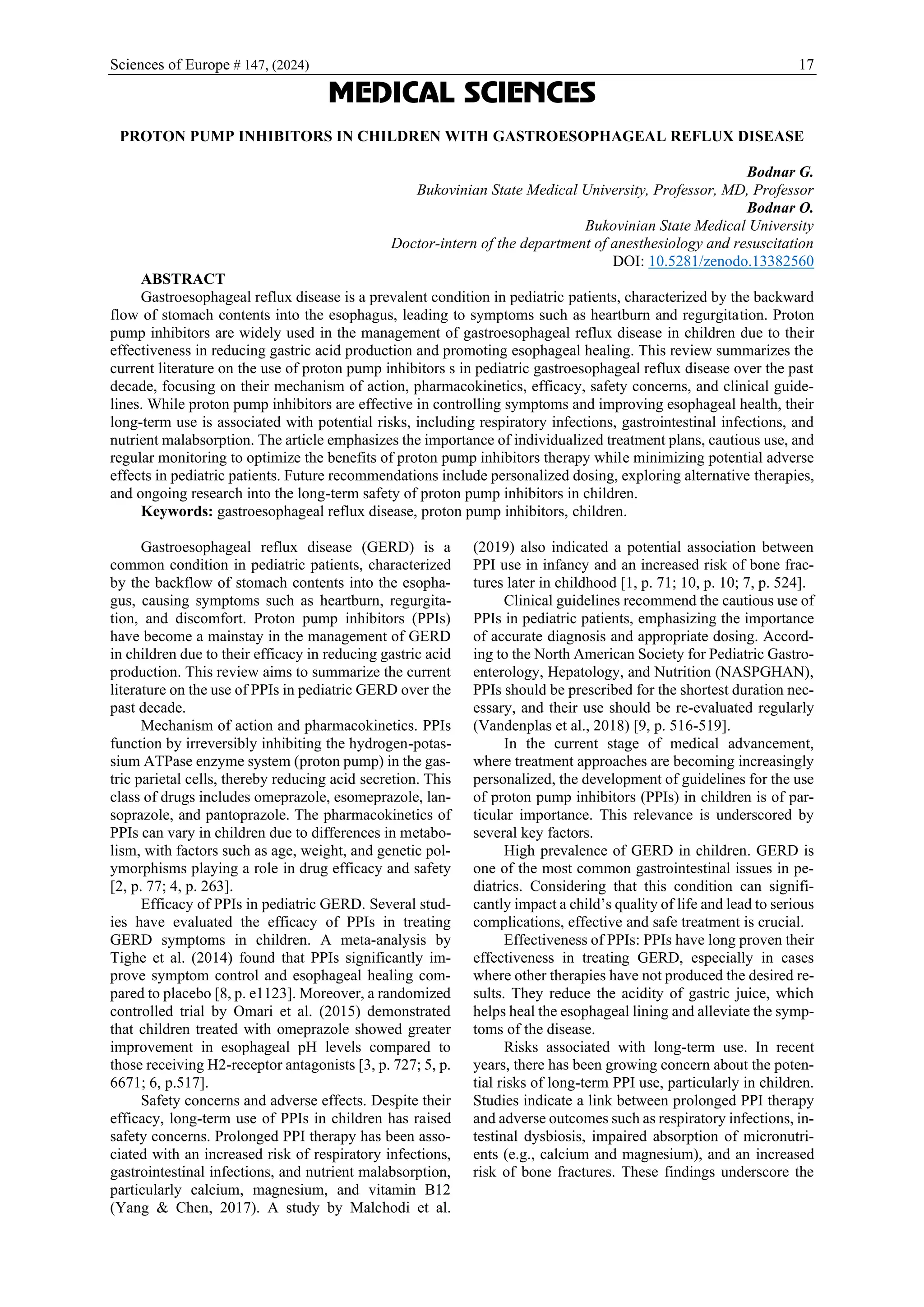 Sciences of Europe # 147, (2024) 17
MEDICAL SCIENCES
PROTON PUMP INHIBITORS IN CHILDREN WITH GASTROESOPHAGEAL REFLUX DISEASE
Bodnar G.
Bukovinian State Medical University, Professor, MD, Professor
Bodnar O.
Bukovinian State Medical University
Doctor-intern of the department of anesthesiology and resuscitation
DOI: 10.5281/zenodo.13382560
ABSTRACT
Gastroesophageal reflux disease is a prevalent condition in pediatric patients, characterized by the backward
flow of stomach contents into the esophagus, leading to symptoms such as heartburn and regurgitation. Proton
pump inhibitors are widely used in the management of gastroesophageal reflux disease in children due to their
effectiveness in reducing gastric acid production and promoting esophageal healing. This review summarizes the
current literature on the use of proton pump inhibitors s in pediatric gastroesophageal reflux disease over the past
decade, focusing on their mechanism of action, pharmacokinetics, efficacy, safety concerns, and clinical guide-
lines. While proton pump inhibitors are effective in controlling symptoms and improving esophageal health, their
long-term use is associated with potential risks, including respiratory infections, gastrointestinal infections, and
nutrient malabsorption. The article emphasizes the importance of individualized treatment plans, cautious use, and
regular monitoring to optimize the benefits of proton pump inhibitors therapy while minimizing potential adverse
effects in pediatric patients. Future recommendations include personalized dosing, exploring alternative therapies,
and ongoing research into the long-term safety of proton pump inhibitors in children.
Keywords: gastroesophageal reflux disease, proton pump inhibitors, children.
Gastroesophageal reflux disease (GERD) is a
common condition in pediatric patients, characterized
by the backflow of stomach contents into the esopha-
gus, causing symptoms such as heartburn, regurgita-
tion, and discomfort. Proton pump inhibitors (PPIs)
have become a mainstay in the management of GERD
in children due to their efficacy in reducing gastric acid
production. This review aims to summarize the current
literature on the use of PPIs in pediatric GERD over the
past decade.
Mechanism of action and pharmacokinetics. PPIs
function by irreversibly inhibiting the hydrogen-potas-
sium ATPase enzyme system (proton pump) in the gas-
tric parietal cells, thereby reducing acid secretion. This
class of drugs includes omeprazole, esomeprazole, lan-
soprazole, and pantoprazole. The pharmacokinetics of
PPIs can vary in children due to differences in metabo-
lism, with factors such as age, weight, and genetic pol-
ymorphisms playing a role in drug efficacy and safety
[2, p. 77; 4, p. 263].
Efficacy of PPIs in pediatric GERD. Several stud-
ies have evaluated the efficacy of PPIs in treating
GERD symptoms in children. A meta-analysis by
Tighe et al. (2014) found that PPIs significantly im-
prove symptom control and esophageal healing com-
pared to placebo [8, p. e1123]. Moreover, a randomized
controlled trial by Omari et al. (2015) demonstrated
that children treated with omeprazole showed greater
improvement in esophageal pH levels compared to
those receiving H2-receptor antagonists [3, p. 727; 5, p.
6671; 6, p.517].
Safety concerns and adverse effects. Despite their
efficacy, long-term use of PPIs in children has raised
safety concerns. Prolonged PPI therapy has been asso-
ciated with an increased risk of respiratory infections,
gastrointestinal infections, and nutrient malabsorption,
particularly calcium, magnesium, and vitamin B12
(Yang & Chen, 2017). A study by Malchodi et al.
(2019) also indicated a potential association between
PPI use in infancy and an increased risk of bone frac-
tures later in childhood [1, p. 71; 10, p. 10; 7, p. 524].
Clinical guidelines recommend the cautious use of
PPIs in pediatric patients, emphasizing the importance
of accurate diagnosis and appropriate dosing. Accord-
ing to the North American Society for Pediatric Gastro-
enterology, Hepatology, and Nutrition (NASPGHAN),
PPIs should be prescribed for the shortest duration nec-
essary, and their use should be re-evaluated regularly
(Vandenplas et al., 2018) [9, p. 516-519].
In the current stage of medical advancement,
where treatment approaches are becoming increasingly
personalized, the development of guidelines for the use
of proton pump inhibitors (PPIs) in children is of par-
ticular importance. This relevance is underscored by
several key factors.
High prevalence of GERD in children. GERD is
one of the most common gastrointestinal issues in pe-
diatrics. Considering that this condition can signifi-
cantly impact a child’s quality of life and lead to serious
complications, effective and safe treatment is crucial.
Effectiveness of PPIs: PPIs have long proven their
effectiveness in treating GERD, especially in cases
where other therapies have not produced the desired re-
sults. They reduce the acidity of gastric juice, which
helps heal the esophageal lining and alleviate the symp-
toms of the disease.
Risks associated with long-term use. In recent
years, there has been growing concern about the poten-
tial risks of long-term PPI use, particularly in children.
Studies indicate a link between prolonged PPI therapy
and adverse outcomes such as respiratory infections, in-
testinal dysbiosis, impaired absorption of micronutri-
ents (e.g., calcium and magnesium), and an increased
risk of bone fractures. These findings underscore the
 