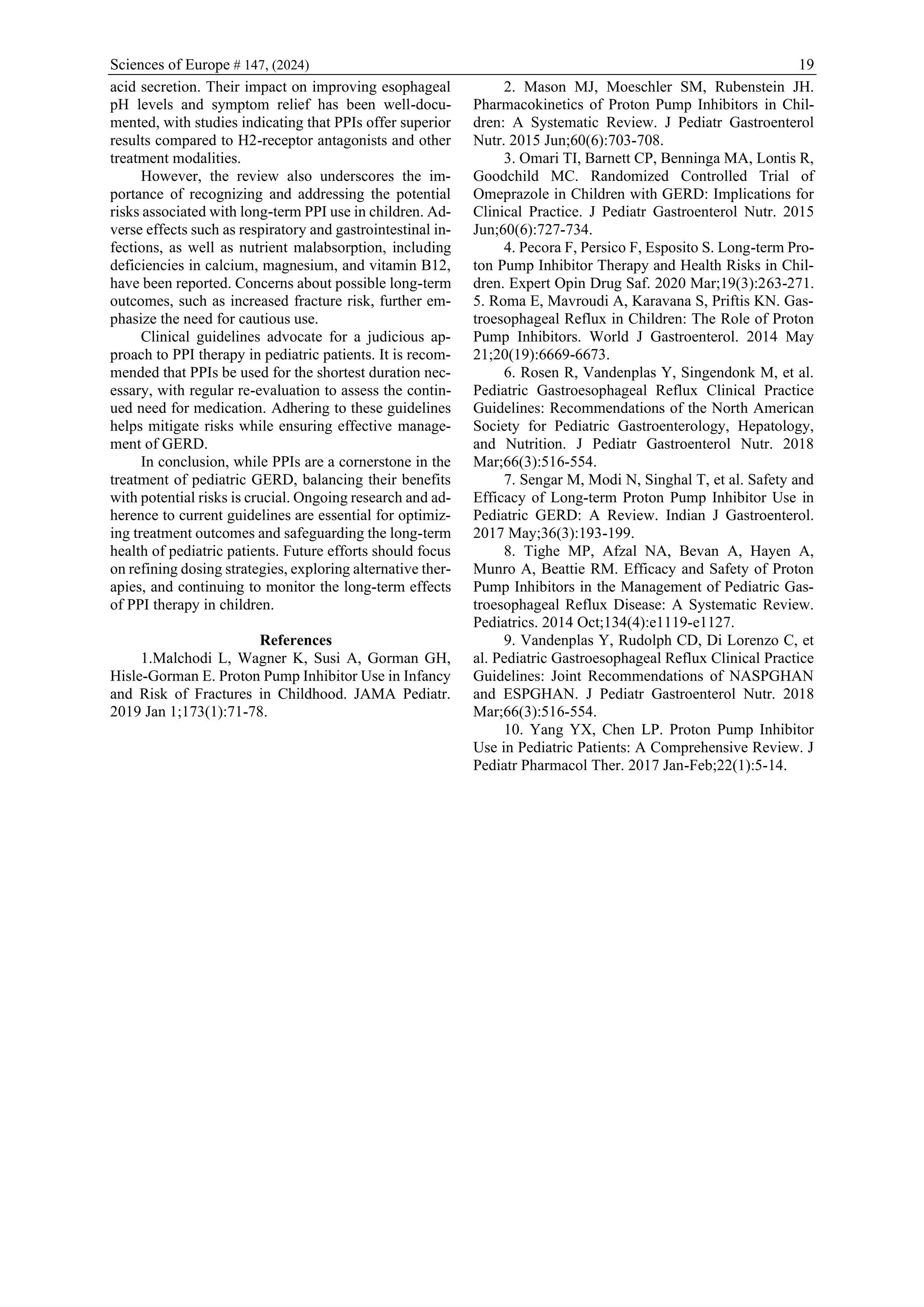Sciences of Europe # 147, (2024) 19
acid secretion. Their impact on improving esophageal
pH levels and symptom relief has been well-docu-
mented, with studies indicating that PPIs offer superior
results compared to H2-receptor antagonists and other
treatment modalities.
However, the review also underscores the im-
portance of recognizing and addressing the potential
risks associated with long-term PPI use in children. Ad-
verse effects such as respiratory and gastrointestinal in-
fections, as well as nutrient malabsorption, including
deficiencies in calcium, magnesium, and vitamin B12,
have been reported. Concerns about possible long-term
outcomes, such as increased fracture risk, further em-
phasize the need for cautious use.
Clinical guidelines advocate for a judicious ap-
proach to PPI therapy in pediatric patients. It is recom-
mended that PPIs be used for the shortest duration nec-
essary, with regular re-evaluation to assess the contin-
ued need for medication. Adhering to these guidelines
helps mitigate risks while ensuring effective manage-
ment of GERD.
In conclusion, while PPIs are a cornerstone in the
treatment of pediatric GERD, balancing their benefits
with potential risks is crucial. Ongoing research and ad-
herence to current guidelines are essential for optimiz-
ing treatment outcomes and safeguarding the long-term
health of pediatric patients. Future efforts should focus
on refining dosing strategies, exploring alternative ther-
apies, and continuing to monitor the long-term effects
of PPI therapy in children.
References
1.Malchodi L, Wagner K, Susi A, Gorman GH,
Hisle-Gorman E. Proton Pump Inhibitor Use in Infancy
and Risk of Fractures in Childhood. JAMA Pediatr.
2019 Jan 1;173(1):71-78.
2. Mason MJ, Moeschler SM, Rubenstein JH.
Pharmacokinetics of Proton Pump Inhibitors in Chil-
dren: A Systematic Review. J Pediatr Gastroenterol
Nutr. 2015 Jun;60(6):703-708.
3. Omari TI, Barnett CP, Benninga MA, Lontis R,
Goodchild MC. Randomized Controlled Trial of
Omeprazole in Children with GERD: Implications for
Clinical Practice. J Pediatr Gastroenterol Nutr. 2015
Jun;60(6):727-734.
4. Pecora F, Persico F, Esposito S. Long-term Pro-
ton Pump Inhibitor Therapy and Health Risks in Chil-
dren. Expert Opin Drug Saf. 2020 Mar;19(3):263-271.
5. Roma E, Mavroudi A, Karavana S, Priftis KN. Gas-
troesophageal Reflux in Children: The Role of Proton
Pump Inhibitors. World J Gastroenterol. 2014 May
21;20(19):6669-6673.
6. Rosen R, Vandenplas Y, Singendonk M, et al.
Pediatric Gastroesophageal Reflux Clinical Practice
Guidelines: Recommendations of the North American
Society for Pediatric Gastroenterology, Hepatology,
and Nutrition. J Pediatr Gastroenterol Nutr. 2018
Mar;66(3):516-554.
7. Sengar M, Modi N, Singhal T, et al. Safety and
Efficacy of Long-term Proton Pump Inhibitor Use in
Pediatric GERD: A Review. Indian J Gastroenterol.
2017 May;36(3):193-199.
8. Tighe MP, Afzal NA, Bevan A, Hayen A,
Munro A, Beattie RM. Efficacy and Safety of Proton
Pump Inhibitors in the Management of Pediatric Gas-
troesophageal Reflux Disease: A Systematic Review.
Pediatrics. 2014 Oct;134(4):e1119-e1127.
9. Vandenplas Y, Rudolph CD, Di Lorenzo C, et
al. Pediatric Gastroesophageal Reflux Clinical Practice
Guidelines: Joint Recommendations of NASPGHAN
and ESPGHAN. J Pediatr Gastroenterol Nutr. 2018
Mar;66(3):516-554.
10. Yang YX, Chen LP. Proton Pump Inhibitor
Use in Pediatric Patients: A Comprehensive Review. J
Pediatr Pharmacol Ther. 2017 Jan-Feb;22(1):5-14.
 