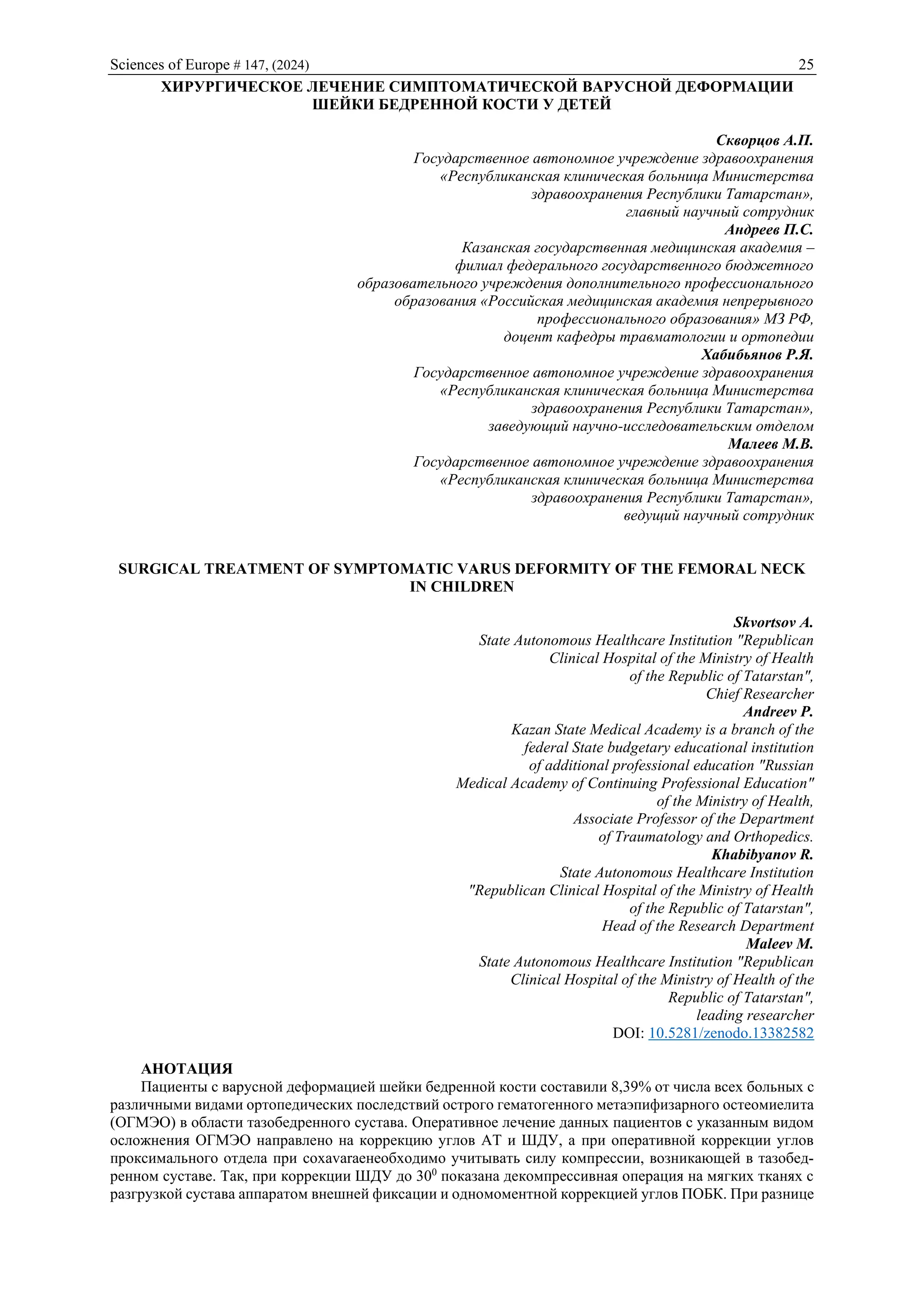 Sciences of Europe # 147, (2024) 25
ХИРУРГИЧЕСКОЕ ЛЕЧЕНИЕ СИМПТОМАТИЧЕСКОЙ ВАРУСНОЙ ДЕФОРМАЦИИ
ШЕЙКИ БЕДРЕННОЙ КОСТИ У ДЕТЕЙ
Скворцов А.П.
Государственное автономное учреждение здравоохранения
«Республиканская клиническая больница Министерства
здравоохранения Республики Татарстан»,
главный научный сотрудник
Андреев П.С.
Казанская государственная медицинская академия –
филиал федерального государственного бюджетного
образовательного учреждения дополнительного профессионального
образования «Российская медицинская академия непрерывного
профессионального образования» МЗ РФ,
доцент кафедры травматологии и ортопедии
Хабибьянов Р.Я.
Государственное автономное учреждение здравоохранения
«Республиканская клиническая больница Министерства
здравоохранения Республики Татарстан»,
заведующий научно-исследовательским отделом
Малеев М.В.
Государственное автономное учреждение здравоохранения
«Республиканская клиническая больница Министерства
здравоохранения Республики Татарстан»,
ведущий научный сотрудник
SURGICAL TREATMENT OF SYMPTOMATIC VARUS DEFORMITY OF THE FEMORAL NECK
IN CHILDREN
Skvortsov A.
State Autonomous Healthcare Institution "Republican
Clinical Hospital of the Ministry of Health
of the Republic of Tatarstan",
Chief Researcher
Andreev P.
Kazan State Medical Academy is a branch of the
federal State budgetary educational institution
of additional professional education "Russian
Medical Academy of Continuing Professional Education"
of the Ministry of Health,
Associate Professor of the Department
of Traumatology and Orthopedics.
Khabibyanov R.
State Autonomous Healthcare Institution
"Republican Clinical Hospital of the Ministry of Health
of the Republic of Tatarstan",
Head of the Research Department
Maleev M.
State Autonomous Healthcare Institution "Republican
Clinical Hospital of the Ministry of Health of the
Republic of Tatarstan",
leading researcher
DOI: 10.5281/zenodo.13382582
АНОТАЦИЯ
Пациенты с варусной деформацией шейки бедренной кости составили 8,39% от числа всех больных с
различными видами ортопедических последствий острого гематогенного метаэпифизарного остеомиелита
(ОГМЭО) в области тазобедренного сустава. Оперативное лечение данных пациентов с указанным видом
осложнения ОГМЭО направлено на коррекцию углов АТ и ШДУ, а при оперативной коррекции углов
проксимального отдела при coxavaraeнеобходимо учитывать силу компрессии, возникающей в тазобед-
ренном суставе. Так, при коррекции ШДУ до 300
показана декомпрессивная операция на мягких тканях с
разгрузкой сустава аппаратом внешней фиксации и одномоментной коррекцией углов ПОБК. При разнице
 