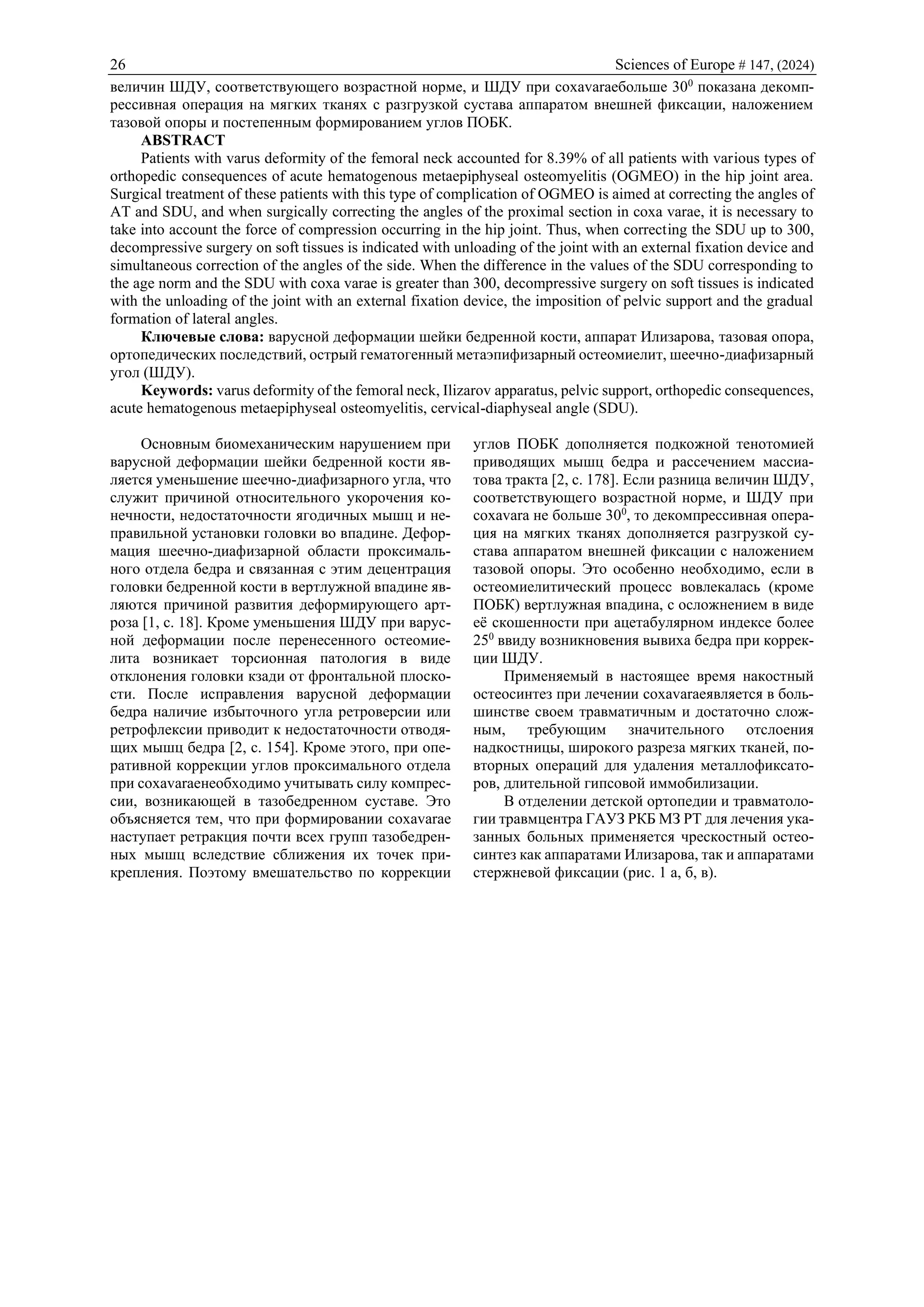 26 Sciences of Europe # 147, (2024)
величин ШДУ, соответствующего возрастной норме, и ШДУ при coxavaraeбольше 300
показана декомп-
рессивная операция на мягких тканях с разгрузкой сустава аппаратом внешней фиксации, наложением
тазовой опоры и постепенным формированием углов ПОБК.
ABSTRACT
Patients with varus deformity of the femoral neck accounted for 8.39% of all patients with various types of
orthopedic consequences of acute hematogenous metaepiphyseal osteomyelitis (OGMEO) in the hip joint area.
Surgical treatment of these patients with this type of complication of OGMEO is aimed at correcting the angles of
AT and SDU, and when surgically correcting the angles of the proximal section in coxa varae, it is necessary to
take into account the force of compression occurring in the hip joint. Thus, when correcting the SDU up to 300,
decompressive surgery on soft tissues is indicated with unloading of the joint with an external fixation device and
simultaneous correction of the angles of the side. When the difference in the values of the SDU corresponding to
the age norm and the SDU with coxa varae is greater than 300, decompressive surgery on soft tissues is indicated
with the unloading of the joint with an external fixation device, the imposition of pelvic support and the gradual
formation of lateral angles.
Ключевые слова: варусной деформации шейки бедренной кости, аппарат Илизарова, тазовая опора,
ортопедических последствий, острый гематогенный метаэпифизарный остеомиелит, шеечно-диафизарный
угол (ШДУ).
Keywords: varus deformity of the femoral neck, Ilizarov apparatus, pelvic support, orthopedic consequences,
acute hematogenous metaepiphyseal osteomyelitis, cervical-diaphyseal angle (SDU).
Основным биомеханическим нарушением при
варусной деформации шейки бедренной кости яв-
ляется уменьшение шеечно-диафизарного угла, что
служит причиной относительного укорочения ко-
нечности, недостаточности ягодичных мышц и не-
правильной установки головки во впадине. Дефор-
мация шеечно-диафизарной области проксималь-
ного отдела бедра и связанная с этим децентрация
головки бедренной кости в вертлужной впадине яв-
ляются причиной развития деформирующего арт-
роза [1, с. 18]. Кроме уменьшения ШДУ при варус-
ной деформации после перенесенного остеомие-
лита возникает торсионная патология в виде
отклонения головки кзади от фронтальной плоско-
сти. После исправления варусной деформации
бедра наличие избыточного угла ретроверсии или
ретрофлексии приводит к недостаточности отводя-
щих мышц бедра [2, с. 154]. Кроме этого, при опе-
ративной коррекции углов проксимального отдела
при coxavaraeнеобходимо учитывать силу компрес-
сии, возникающей в тазобедренном суставе. Это
объясняется тем, что при формировании coxavarae
наступает ретракция почти всех групп тазобедрен-
ных мышц вследствие сближения их точек при-
крепления. Поэтому вмешательство по коррекции
углов ПОБК дополняется подкожной тенотомией
приводящих мышц бедра и рассечением массиа-
това тракта [2, с. 178]. Если разница величин ШДУ,
соответствующего возрастной норме, и ШДУ при
coxavara нe больше 300
, то декомпрессивная опера-
ция на мягких тканях дополняется разгрузкой су-
става аппаратом внешней фиксации с наложением
тазовой опоры. Это особенно необходимо, если в
остеомиелитический процесс вовлекалась (кроме
ПОБК) вертлужная впадина, с осложнением в виде
её скошенности при ацетабулярном индексе более
250
ввиду возникновения вывиха бедра при коррек-
ции ШДУ.
Применяемый в настоящее время накостный
остеосинтез при лечении coxavaraeявляется в боль-
шинстве своем травматичным и достаточно слож-
ным, требующим значительного отслоения
надкостницы, широкого разреза мягких тканей, по-
вторных операций для удаления металлофиксато-
ров, длительной гипсовой иммобилизации.
В отделении детской ортопедии и травматоло-
гии травмцентра ГАУЗ РКБ МЗ РТ для лечения ука-
занных больных применяется чрескостный остео-
синтез как аппаратами Илизарова, так и аппаратами
стержневой фиксации (рис. 1 а, б, в).
 
