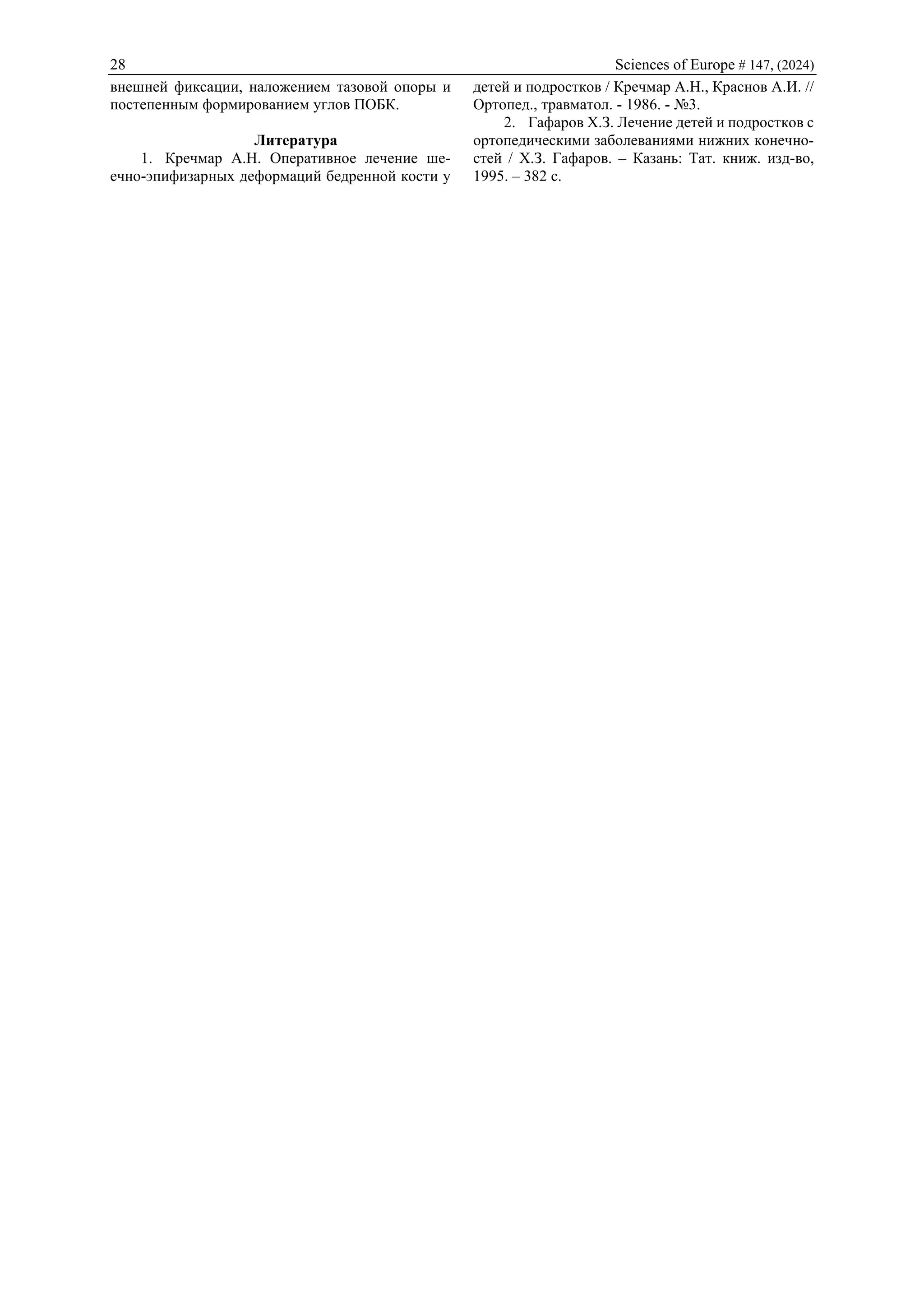 28 Sciences of Europe # 147, (2024)
внешней фиксации, наложением тазовой опоры и
постепенным формированием углов ПОБК.
Литература
1. Кречмар А.Н. Оперативное лечение ше-
ечно-эпифизарных деформаций бедренной кости у
детей и подростков / Кречмар А.Н., Краснов А.И. //
Ортопед., травматол. - 1986. - №3.
2. Гафаров Х.З. Лечение детей и подростков с
ортопедическими заболеваниями нижних конечно-
стей / Х.З. Гафаров. – Казань: Тат. книж. изд-во,
1995. – 382 c.
 