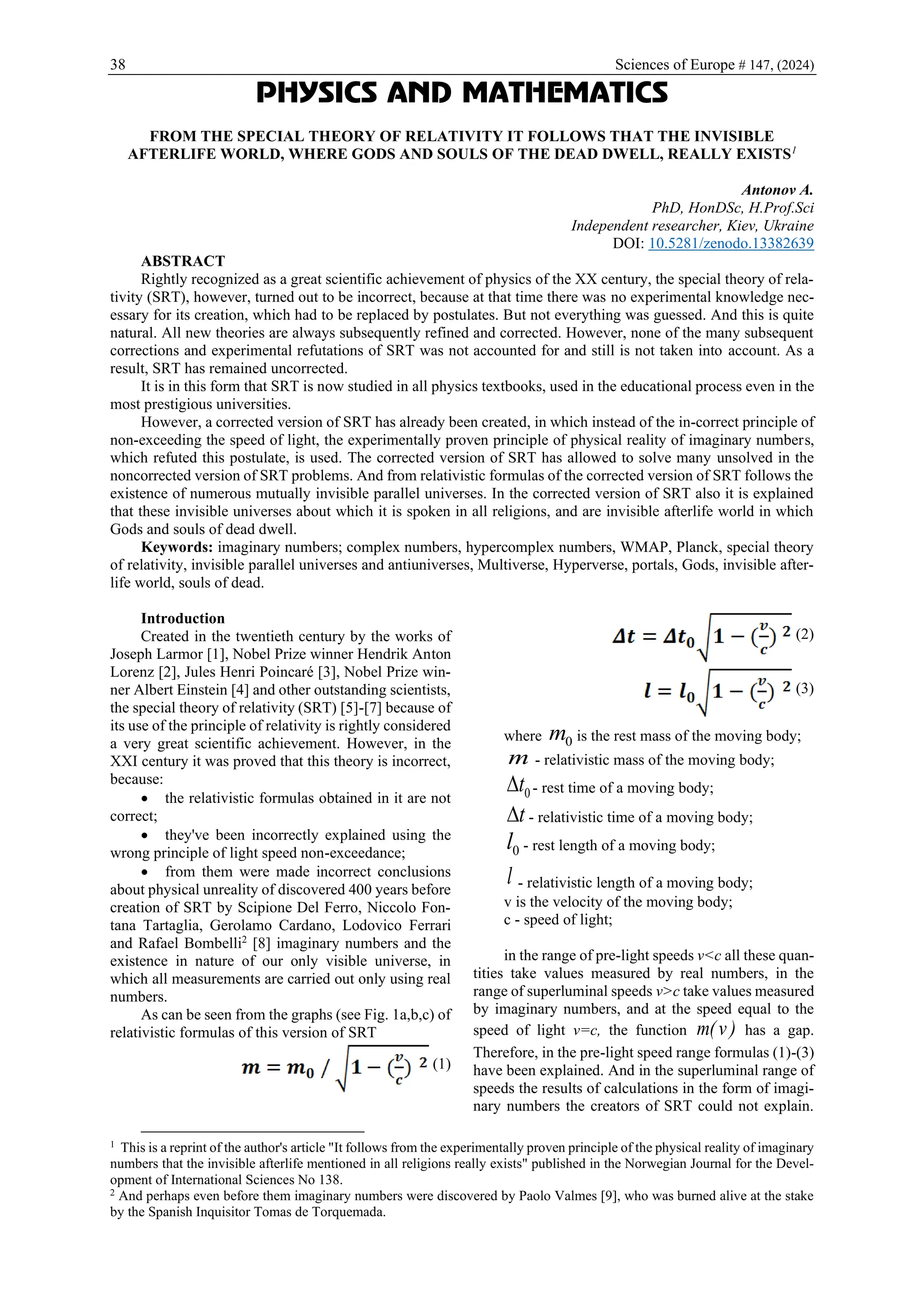 38 Sciences of Europe # 147, (2024)
PHYSICS AND MATHEMATICS
FROM THE SPECIAL THEORY OF RELATIVITY IT FOLLOWS THAT THE INVISIBLE
AFTERLIFE WORLD, WHERE GODS AND SOULS OF THE DEAD DWELL, REALLY EXISTS1
Antonov A.
PhD, HonDSc, H.Prof.Sci
Independent researcher, Kiev, Ukraine
DOI: 10.5281/zenodo.13382639
ABSTRACT
Rightly recognized as a great scientific achievement of physics of the XX century, the special theory of rela-
tivity (SRT), however, turned out to be incorrect, because at that time there was no experimental knowledge nec-
essary for its creation, which had to be replaced by postulates. But not everything was guessed. And this is quite
natural. All new theories are always subsequently refined and corrected. However, none of the many subsequent
corrections and experimental refutations of SRT was not accounted for and still is not taken into account. As a
result, SRT has remained uncorrected.
It is in this form that SRT is now studied in all physics textbooks, used in the educational process even in the
most prestigious universities.
However, a corrected version of SRT has already been created, in which instead of the in-correct principle of
non-exceeding the speed of light, the experimentally proven principle of physical reality of imaginary numbers,
which refuted this postulate, is used. The corrected version of SRT has allowed to solve many unsolved in the
noncorrected version of SRT problems. And from relativistic formulas of the corrected version of SRT follows the
existence of numerous mutually invisible parallel universes. In the corrected version of SRT also it is explained
that these invisible universes about which it is spoken in all religions, and are invisible afterlife world in which
Gods and souls of dead dwell.
Keywords: imaginary numbers; complex numbers, hypercomplex numbers, WMAP, Planck, special theory
of relativity, invisible parallel universes and antiuniverses, Multiverse, Hyperverse, portals, Gods, invisible after-
life world, souls of dead.
Introduction
Created in the twentieth century by the works of
Joseph Larmor [1], Nobel Prize winner Hendrik Anton
Lorenz [2], Jules Henri Poincaré [3], Nobel Prize win-
ner Albert Einstein [4] and other outstanding scientists,
the special theory of relativity (SRT) [5]-[7] because of
its use of the principle of relativity is rightly considered
a very great scientific achievement. However, in the
XXI century it was proved that this theory is incorrect,
because:
• the relativistic formulas obtained in it are not
correct;
• they've been incorrectly explained using the
wrong principle of light speed non-exceedance;
• from them were made incorrect conclusions
about physical unreality of discovered 400 years before
creation of SRT by Scipione Del Ferro, Niccolo Fon-
tana Tartaglia, Gerolamo Cardano, Lodovico Ferrari
and Rafael Bombelli2
[8] imaginary numbers and the
existence in nature of our only visible universe, in
which all measurements are carried out only using real
numbers.
As can be seen from the graphs (see Fig. 1a,b,c) of
relativistic formulas of this version of SRT
(1)
1 This is a reprint of the author's article "It follows from the experimentally proven principle of the physical reality of imaginary
numbers that the invisible afterlife mentioned in all religions really exists" published in the Norwegian Journal for the Devel-
opment of International Sciences No 138.
2
And perhaps even before them imaginary numbers were discovered by Paolo Valmes [9], who was burned alive at the stake
by the Spanish Inquisitor Tomas de Torquemada.
(2)
(3)
where 0
m is the rest mass of the moving body;
m - relativistic mass of the moving body;
0
t
 - rest time of a moving body;
t
 - relativistic time of a moving body;
0
l - rest length of a moving body;
l - relativistic length of a moving body;
v is the velocity of the moving body;
c - speed of light;
in the range of pre-light speeds v<c all these quan-
tities take values measured by real numbers, in the
range of superluminal speeds v>c take values measured
by imaginary numbers, and at the speed equal to the
speed of light v=c, the function )
v
(
m has a gap.
Therefore, in the pre-light speed range formulas (1)-(3)
have been explained. And in the superluminal range of
speeds the results of calculations in the form of imagi-
nary numbers the creators of SRT could not explain.
 