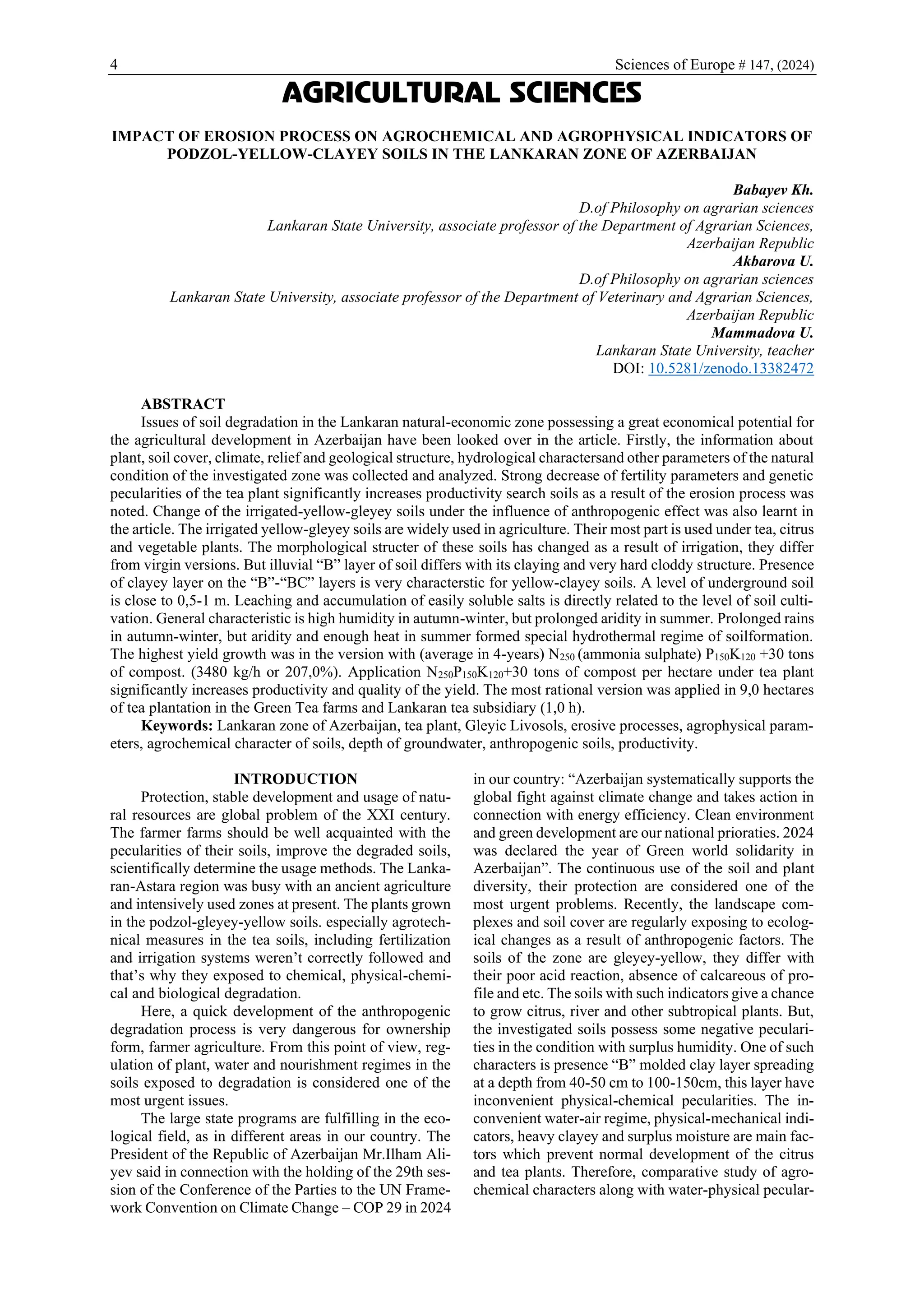 4 Sciences of Europe # 147, (2024)
AGRICULTURAL SCIENCES
IMPACT OF EROSION PROCESS ON AGROCHEMICAL AND AGROPHYSICAL INDICATORS OF
PODZOL-YELLOW-CLAYEY SOILS IN THE LANKARAN ZONE OF AZERBAIJAN
Babayev Kh.
D.of Philosophy on agrarian sciences
Lankaran State University, associate professor of the Department of Agrarian Sciences,
Azerbaijan Republic
Akbarova U.
D.of Philosophy on agrarian sciences
Lankaran State University, associate professor of the Department of Veterinary and Agrarian Sciences,
Azerbaijan Republic
Mammadova U.
Lankaran State University, teacher
DOI: 10.5281/zenodo.13382472
ABSTRACT
Issues of soil degradation in the Lankaran natural-economic zone possessing a great economical potential for
the agricultural development in Azerbaijan have been looked over in the article. Firstly, the information about
plant, soil cover, climate, relief and geological structure, hydrological charactersand other parameters of the natural
condition of the investigated zone was collected and analyzed. Strong decrease of fertility parameters and genetic
pecularities of the tea plant significantly increases productivity search soils as a result of the erosion process was
noted. Change of the irrigated-yellow-gleyey soils under the influence of anthropogenic effect was also learnt in
the article. The irrigated yellow-gleyey soils are widely used in agriculture. Their most part is used under tea, citrus
and vegetable plants. The morphological structer of these soils has changed as a result of irrigation, they differ
from virgin versions. But illuvial “B” layer of soil differs with its claying and very hard cloddy structure. Presence
of clayey layer on the “B”-“BC” layers is very characterstic for yellow-clayey soils. A level of underground soil
is close to 0,5-1 m. Leaching and accumulation of easily soluble salts is directly related to the level of soil culti-
vation. General characteristic is high humidity in autumn-winter, but prolonged aridity in summer. Prolonged rains
in autumn-winter, but aridity and enough heat in summer formed special hydrothermal regime of soilformation.
The highest yield growth was in the version with (average in 4-years) N250 (ammonia sulphate) P150K120 +30 tons
of compost. (3480 kg/h or 207,0%). Application N250P150K120+30 tons of compost per hectare under tea plant
significantly increases productivity and quality of the yield. The most rational version was applied in 9,0 hectares
of tea plantation in the Green Tea farms and Lankaran tea subsidiary (1,0 h).
Keywords: Lankaran zone of Azerbaijan, tea plant, Gleyic Livosols, erosive processes, agrophysical param-
eters, agrochemical character of soils, depth of groundwater, anthropogenic soils, productivity.
INTRODUCTION
Protection, stable development and usage of natu-
ral resources are global problem of the XXI century.
The farmer farms should be well acquainted with the
pecularities of their soils, improve the degraded soils,
scientifically determine the usage methods. The Lanka-
ran-Astara region was busy with an ancient agriculture
and intensively used zones at present. The plants grown
in the podzol-gleyey-yellow soils. especially agrotech-
nical measures in the tea soils, including fertilization
and irrigation systems weren’t correctly followed and
that’s why they exposed to chemical, physical-chemi-
cal and biological degradation.
Here, a quick development of the anthropogenic
degradation process is very dangerous for ownership
form, farmer agriculture. From this point of view, reg-
ulation of plant, water and nourishment regimes in the
soils exposed to degradation is considered one of the
most urgent issues.
The large state programs are fulfilling in the eco-
logical field, as in different areas in our country. The
President of the Republic of Azerbaijan Mr.Ilham Ali-
yev said in connection with the holding of the 29th ses-
sion of the Conference of the Parties to the UN Frame-
work Convention on Climate Change – COP 29 in 2024
in our country: “Azerbaijan systematically supports the
global fight against climate change and takes action in
connection with energy efficiency. Clean environment
and green development are our national prioraties. 2024
was declared the year of Green world solidarity in
Azerbaijan”. The continuous use of the soil and plant
diversity, their protection are considered one of the
most urgent problems. Recently, the landscape com-
plexes and soil cover are regularly exposing to ecolog-
ical changes as a result of anthropogenic factors. The
soils of the zone are gleyey-yellow, they differ with
their poor acid reaction, absence of calcareous of pro-
file and etc. The soils with such indicators give a chance
to grow citrus, river and other subtropical plants. But,
the investigated soils possess some negative peculari-
ties in the condition with surplus humidity. One of such
characters is presence “B” molded clay layer spreading
at a depth from 40-50 cm to 100-150cm, this layer have
inconvenient physical-chemical pecularities. The in-
convenient water-air regime, physical-mechanical indi-
cators, heavy clayey and surplus moisture are main fac-
tors which prevent normal development of the citrus
and tea plants. Therefore, comparative study of agro-
chemical characters along with water-physical pecular-
 