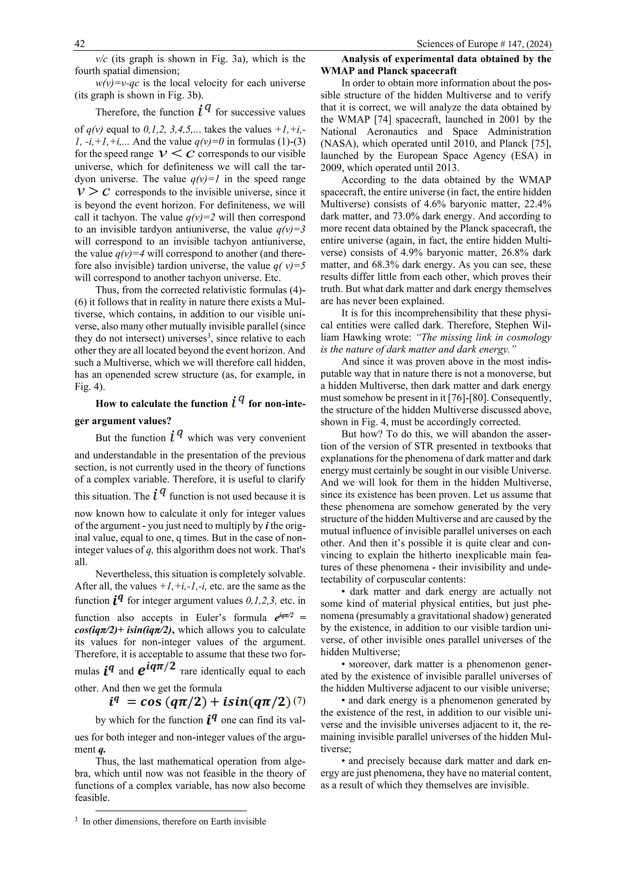 42 Sciences of Europe # 147, (2024)
v/c (its graph is shown in Fig. 3a), which is the
fourth spatial dimension;
w(v)=v-qс is the local velocity for each universe
(its graph is shown in Fig. 3b).
Therefore, the function for successive values
of q(v) equal to 0,1,2, 3,4,5,... takes the values +1,+i,-
1, -i,+1,+i,... And the value q(v)=0 in formulas (1)-(3)
for the speed range v c
 corresponds to our visible
universe, which for definiteness we will call the tar-
dyon universe. The value q(v)=1 in the speed range
c
v  corresponds to the invisible universe, since it
is beyond the event horizon. For definiteness, we will
call it tachyon. The value q(v)=2 will then correspond
to an invisible tardyon antiuniverse, the value q(v)=3
will correspond to an invisible tachyon antiuniverse,
the value q(v)=4 will correspond to another (and there-
fore also invisible) tardion universe, the value q( v)=5
will correspond to another tachyon universe. Etc.
Thus, from the corrected relativistic formulas (4)-
(6) it follows that in reality in nature there exists a Mul-
tiverse, which contains, in addition to our visible uni-
verse, also many other mutually invisible parallel (since
they do not intersect) universes3
, since relative to each
other they are all located beyond the event horizon. And
such a Multiverse, which we will therefore call hidden,
has an openended screw structure (as, for example, in
Fig. 4).
How to calculate the function for non-inte-
ger argument values?
But the function which was very convenient
and understandable in the presentation of the previous
section, is not currently used in the theory of functions
of a complex variable. Therefore, it is useful to clarify
this situation. The function is not used because it is
now known how to calculate it only for integer values
of the argument - you just need to multiply by i the orig-
inal value, equal to one, q times. But in the case of non-
integer values of q, this algorithm does not work. That's
all.
Nevertheless, this situation is completely solvable.
After all, the values +1,+i,-1,-i, etc. are the same as the
function for integer argument values 0,1,2,3, etc. in
function also accepts in Euler’s formula eiqπ/2
=
cos(iqπ/2)+ isin(iqπ/2), which allows you to calculate
its values for non-integer values of the argument.
Therefore, it is acceptable to assume that these two for-
mulas and тare identically equal to each
other. And then we get the formula
(7)
by which for the function one can find its val-
ues for both integer and non-integer values of the argu-
ment q.
Thus, the last mathematical operation from alge-
bra, which until now was not feasible in the theory of
functions of a complex variable, has now also become
feasible.
3
In other dimensions, therefore on Earth invisible
Analysis of experimental data obtained by the
WMAP and Planck spacecraft
In order to obtain more information about the pos-
sible structure of the hidden Multiverse and to verify
that it is correct, we will analyze the data obtained by
the WMAP [74] spacecraft, launched in 2001 by the
National Aeronautics and Space Administration
(NASA), which operated until 2010, and Planck [75],
launched by the European Space Agency (ESA) in
2009, which operated until 2013.
According to the data obtained by the WMAP
spacecraft, the entire universe (in fact, the entire hidden
Multiverse) consists of 4.6% baryonic matter, 22.4%
dark matter, and 73.0% dark energy. And according to
more recent data obtained by the Planck spacecraft, the
entire universe (again, in fact, the entire hidden Multi-
verse) consists of 4.9% baryonic matter, 26.8% dark
matter, and 68.3% dark energy. As you can see, these
results differ little from each other, which proves their
truth. But what dark matter and dark energy themselves
are has never been explained.
It is for this incomprehensibility that these physi-
cal entities were called dark. Therefore, Stephen Wil-
liam Hawking wrote: “The missing link in cosmology
is the nature of dark matter and dark energy.”
And since it was proven above in the most indis-
putable way that in nature there is not a monoverse, but
a hidden Multiverse, then dark matter and dark energy
must somehow be present in it [76]-[80]. Consequently,
the structure of the hidden Multiverse discussed above,
shown in Fig. 4, must be accordingly corrected.
But how? To do this, we will abandon the asser-
tion of the version of STR presented in textbooks that
explanations for the phenomena of dark matter and dark
energy must certainly be sought in our visible Universe.
And we will look for them in the hidden Multiverse,
since its existence has been proven. Let us assume that
these phenomena are somehow generated by the very
structure of the hidden Multiverse and are caused by the
mutual influence of invisible parallel universes on each
other. And then it’s possible it is quite clear and con-
vincing to explain the hitherto inexplicable main fea-
tures of these phenomena - their invisibility and unde-
tectability of corpuscular contents:
• dark matter and dark energy are actually not
some kind of material physical entities, but just phe-
nomena (presumably a gravitational shadow) generated
by the existence, in addition to our visible tardion uni-
verse, of other invisible ones parallel universes of the
hidden Multiverse;
• мoreover, dark matter is a phenomenon gener-
ated by the existence of invisible parallel universes of
the hidden Multiverse adjacent to our visible universe;
• and dark energy is a phenomenon generated by
the existence of the rest, in addition to our visible uni-
verse and the invisible universes adjacent to it, the re-
maining invisible parallel universes of the hidden Mul-
tiverse;
• and precisely because dark matter and dark en-
ergy are just phenomena, they have no material content,
as a result of which they themselves are invisible.
 