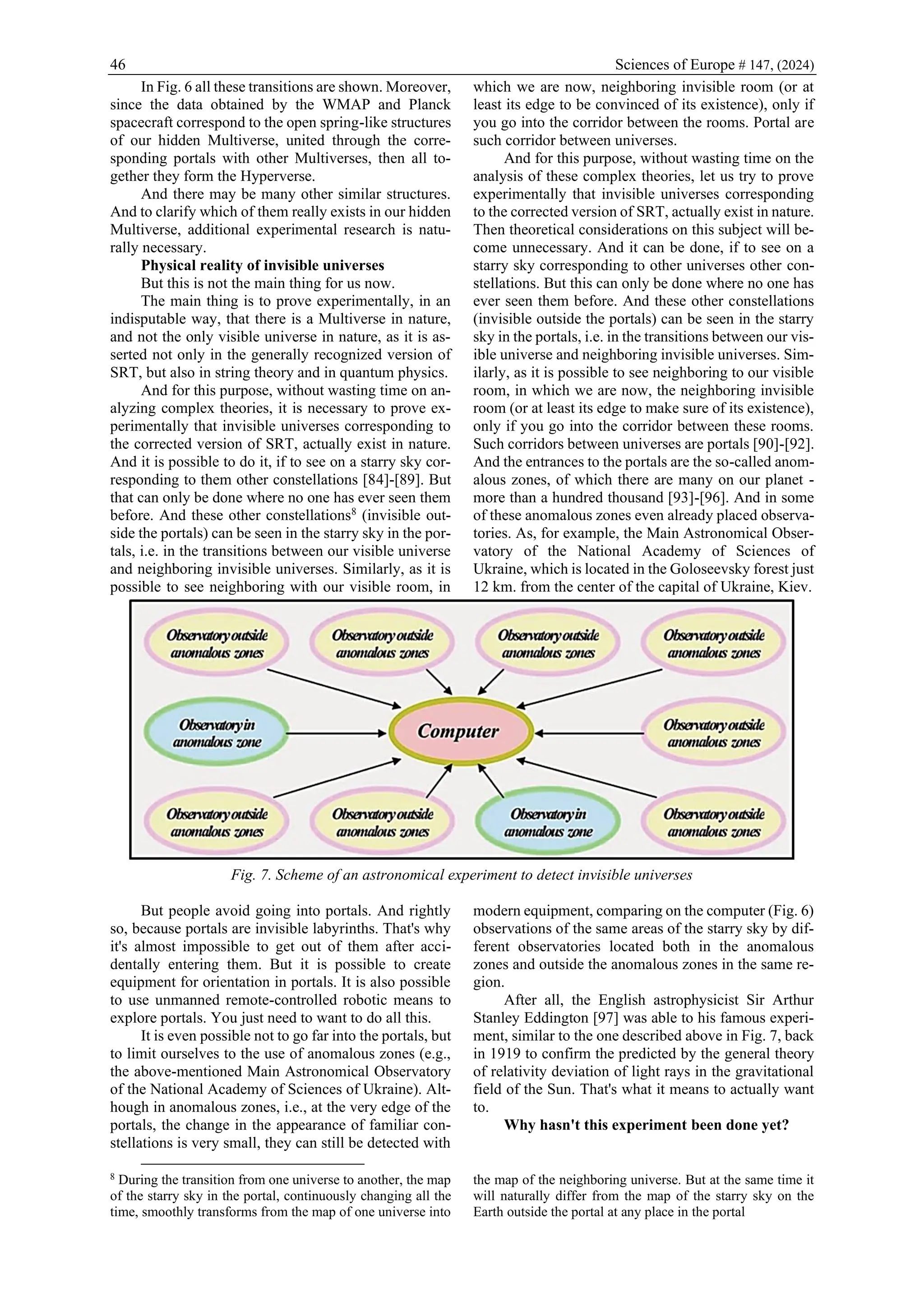 46 Sciences of Europe # 147, (2024)
In Fig. 6 all these transitions are shown. Moreover,
since the data obtained by the WMAP and Planck
spacecraft correspond to the open spring-like structures
of our hidden Multiverse, united through the corre-
sponding portals with other Multiverses, then all to-
gether they form the Hyperverse.
And there may be many other similar structures.
And to clarify which of them really exists in our hidden
Multiverse, additional experimental research is natu-
rally necessary.
Physical reality of invisible universes
But this is not the main thing for us now.
The main thing is to prove experimentally, in an
indisputable way, that there is a Multiverse in nature,
and not the only visible universe in nature, as it is as-
serted not only in the generally recognized version of
SRT, but also in string theory and in quantum physics.
And for this purpose, without wasting time on an-
alyzing complex theories, it is necessary to prove ex-
perimentally that invisible universes corresponding to
the corrected version of SRT, actually exist in nature.
And it is possible to do it, if to see on a starry sky cor-
responding to them other constellations [84]-[89]. But
that can only be done where no one has ever seen them
before. And these other constellations8
(invisible out-
side the portals) can be seen in the starry sky in the por-
tals, i.e. in the transitions between our visible universe
and neighboring invisible universes. Similarly, as it is
possible to see neighboring with our visible room, in
which we are now, neighboring invisible room (or at
least its edge to be convinced of its existence), only if
you go into the corridor between the rooms. Portal are
such corridor between universes.
And for this purpose, without wasting time on the
analysis of these complex theories, let us try to prove
experimentally that invisible universes corresponding
to the corrected version of SRT, actually exist in nature.
Then theoretical considerations on this subject will be-
come unnecessary. And it can be done, if to see on a
starry sky corresponding to other universes other con-
stellations. But this can only be done where no one has
ever seen them before. And these other constellations
(invisible outside the portals) can be seen in the starry
sky in the portals, i.e. in the transitions between our vis-
ible universe and neighboring invisible universes. Sim-
ilarly, as it is possible to see neighboring to our visible
room, in which we are now, the neighboring invisible
room (or at least its edge to make sure of its existence),
only if you go into the corridor between these rooms.
Such corridors between universes are portals [90]-[92].
And the entrances to the portals are the so-called anom-
alous zones, of which there are many on our planet -
more than a hundred thousand [93]-[96]. And in some
of these anomalous zones even already placed observa-
tories. As, for example, the Main Astronomical Obser-
vatory of the National Academy of Sciences of
Ukraine, which is located in the Goloseevsky forest just
12 km. from the center of the capital of Ukraine, Kiev.
Fig. 7. Scheme of an astronomical experiment to detect invisible universes
But people avoid going into portals. And rightly
so, because portals are invisible labyrinths. That's why
it's almost impossible to get out of them after acci-
dentally entering them. But it is possible to create
equipment for orientation in portals. It is also possible
to use unmanned remote-controlled robotic means to
explore portals. You just need to want to do all this.
It is even possible not to go far into the portals, but
to limit ourselves to the use of anomalous zones (e.g.,
the above-mentioned Main Astronomical Observatory
of the National Academy of Sciences of Ukraine). Alt-
hough in anomalous zones, i.e., at the very edge of the
portals, the change in the appearance of familiar con-
stellations is very small, they can still be detected with
8
During the transition from one universe to another, the map
of the starry sky in the portal, continuously changing all the
time, smoothly transforms from the map of one universe into
modern equipment, comparing on the computer (Fig. 6)
observations of the same areas of the starry sky by dif-
ferent observatories located both in the anomalous
zones and outside the anomalous zones in the same re-
gion.
After all, the English astrophysicist Sir Arthur
Stanley Eddington [97] was able to his famous experi-
ment, similar to the one described above in Fig. 7, back
in 1919 to confirm the predicted by the general theory
of relativity deviation of light rays in the gravitational
field of the Sun. That's what it means to actually want
to.
Why hasn't this experiment been done yet?
the map of the neighboring universe. But at the same time it
will naturally differ from the map of the starry sky on the
Earth outside the portal at any place in the portal
 