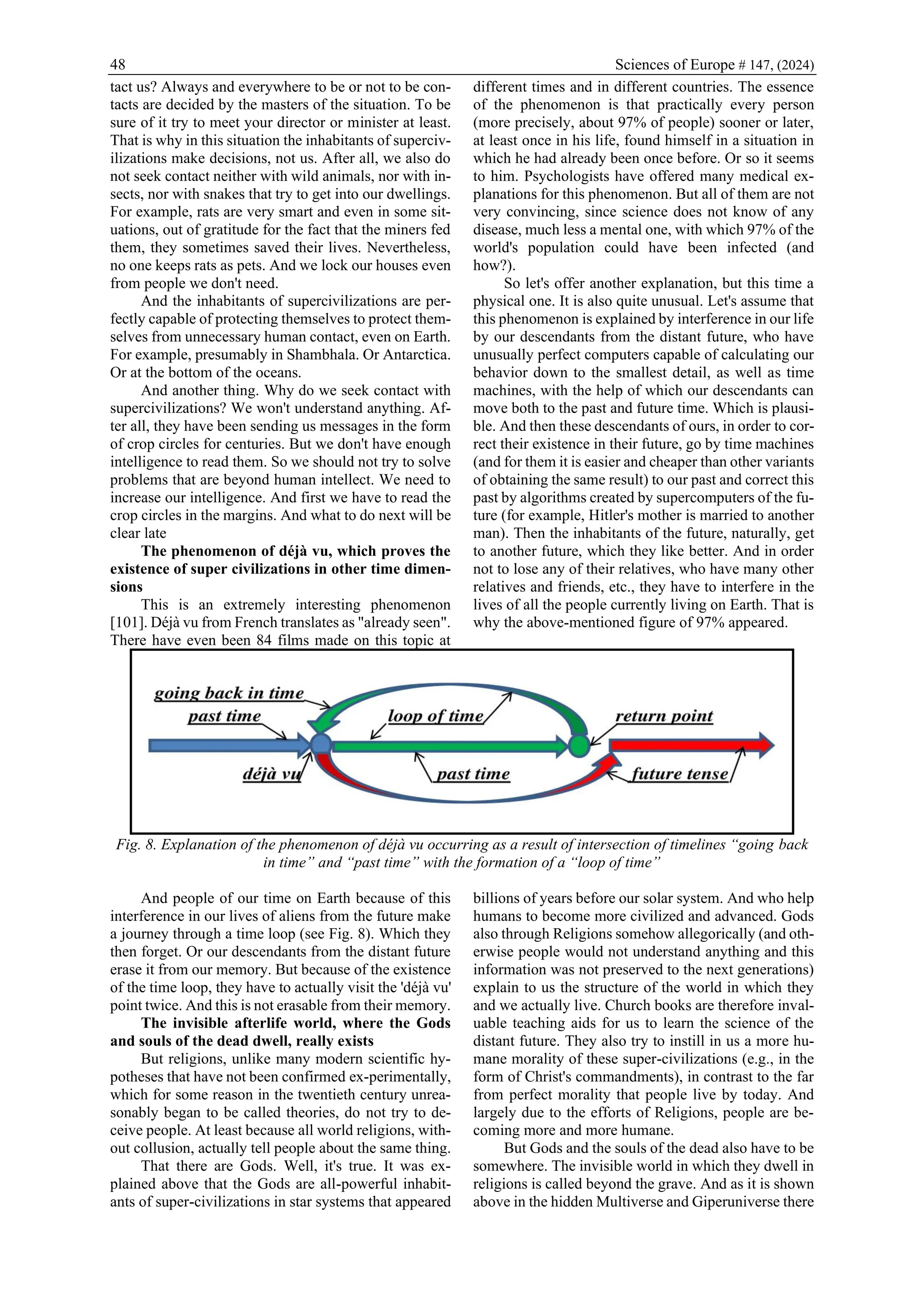 48 Sciences of Europe # 147, (2024)
tact us? Always and everywhere to be or not to be con-
tacts are decided by the masters of the situation. To be
sure of it try to meet your director or minister at least.
That is why in this situation the inhabitants of superciv-
ilizations make decisions, not us. After all, we also do
not seek contact neither with wild animals, nor with in-
sects, nor with snakes that try to get into our dwellings.
For example, rats are very smart and even in some sit-
uations, out of gratitude for the fact that the miners fed
them, they sometimes saved their lives. Nevertheless,
no one keeps rats as pets. And we lock our houses even
from people we don't need.
And the inhabitants of supercivilizations are per-
fectly capable of protecting themselves to protect them-
selves from unnecessary human contact, even on Earth.
For example, presumably in Shambhala. Or Antarctica.
Or at the bottom of the oceans.
And another thing. Why do we seek contact with
supercivilizations? We won't understand anything. Af-
ter all, they have been sending us messages in the form
of crop circles for centuries. But we don't have enough
intelligence to read them. So we should not try to solve
problems that are beyond human intellect. We need to
increase our intelligence. And first we have to read the
crop circles in the margins. And what to do next will be
clear late
The phenomenon of déjà vu, which proves the
existence of super civilizations in other time dimen-
sions
This is an extremely interesting phenomenon
[101]. Déjà vu from French translates as "already seen".
There have even been 84 films made on this topic at
different times and in different countries. The essence
of the phenomenon is that practically every person
(more precisely, about 97% of people) sooner or later,
at least once in his life, found himself in a situation in
which he had already been once before. Or so it seems
to him. Psychologists have offered many medical ex-
planations for this phenomenon. But all of them are not
very convincing, since science does not know of any
disease, much less a mental one, with which 97% of the
world's population could have been infected (and
how?).
So let's offer another explanation, but this time a
physical one. It is also quite unusual. Let's assume that
this phenomenon is explained by interference in our life
by our descendants from the distant future, who have
unusually perfect computers capable of calculating our
behavior down to the smallest detail, as well as time
machines, with the help of which our descendants can
move both to the past and future time. Which is plausi-
ble. And then these descendants of ours, in order to cor-
rect their existence in their future, go by time machines
(and for them it is easier and cheaper than other variants
of obtaining the same result) to our past and correct this
past by algorithms created by supercomputers of the fu-
ture (for example, Hitler's mother is married to another
man). Then the inhabitants of the future, naturally, get
to another future, which they like better. And in order
not to lose any of their relatives, who have many other
relatives and friends, etc., they have to interfere in the
lives of all the people currently living on Earth. That is
why the above-mentioned figure of 97% appeared.
Fig. 8. Explanation of the phenomenon of déjà vu occurring as a result of intersection of timelines “going back
in time” and “past time” with the formation of a “loop of time”
And people of our time on Earth because of this
interference in our lives of aliens from the future make
a journey through a time loop (see Fig. 8). Which they
then forget. Or our descendants from the distant future
erase it from our memory. But because of the existence
of the time loop, they have to actually visit the 'déjà vu'
point twice. And this is not erasable from their memory.
The invisible afterlife world, where the Gods
and souls of the dead dwell, really exists
But religions, unlike many modern scientific hy-
potheses that have not been confirmed ex-perimentally,
which for some reason in the twentieth century unrea-
sonably began to be called theories, do not try to de-
ceive people. At least because all world religions, with-
out collusion, actually tell people about the same thing.
That there are Gods. Well, it's true. It was ex-
plained above that the Gods are all-powerful inhabit-
ants of super-civilizations in star systems that appeared
billions of years before our solar system. And who help
humans to become more civilized and advanced. Gods
also through Religions somehow allegorically (and oth-
erwise people would not understand anything and this
information was not preserved to the next generations)
explain to us the structure of the world in which they
and we actually live. Church books are therefore inval-
uable teaching aids for us to learn the science of the
distant future. They also try to instill in us a more hu-
mane morality of these super-civilizations (e.g., in the
form of Christ's commandments), in contrast to the far
from perfect morality that people live by today. And
largely due to the efforts of Religions, people are be-
coming more and more humane.
But Gods and the souls of the dead also have to be
somewhere. The invisible world in which they dwell in
religions is called beyond the grave. And as it is shown
above in the hidden Multiverse and Giperuniverse there
 