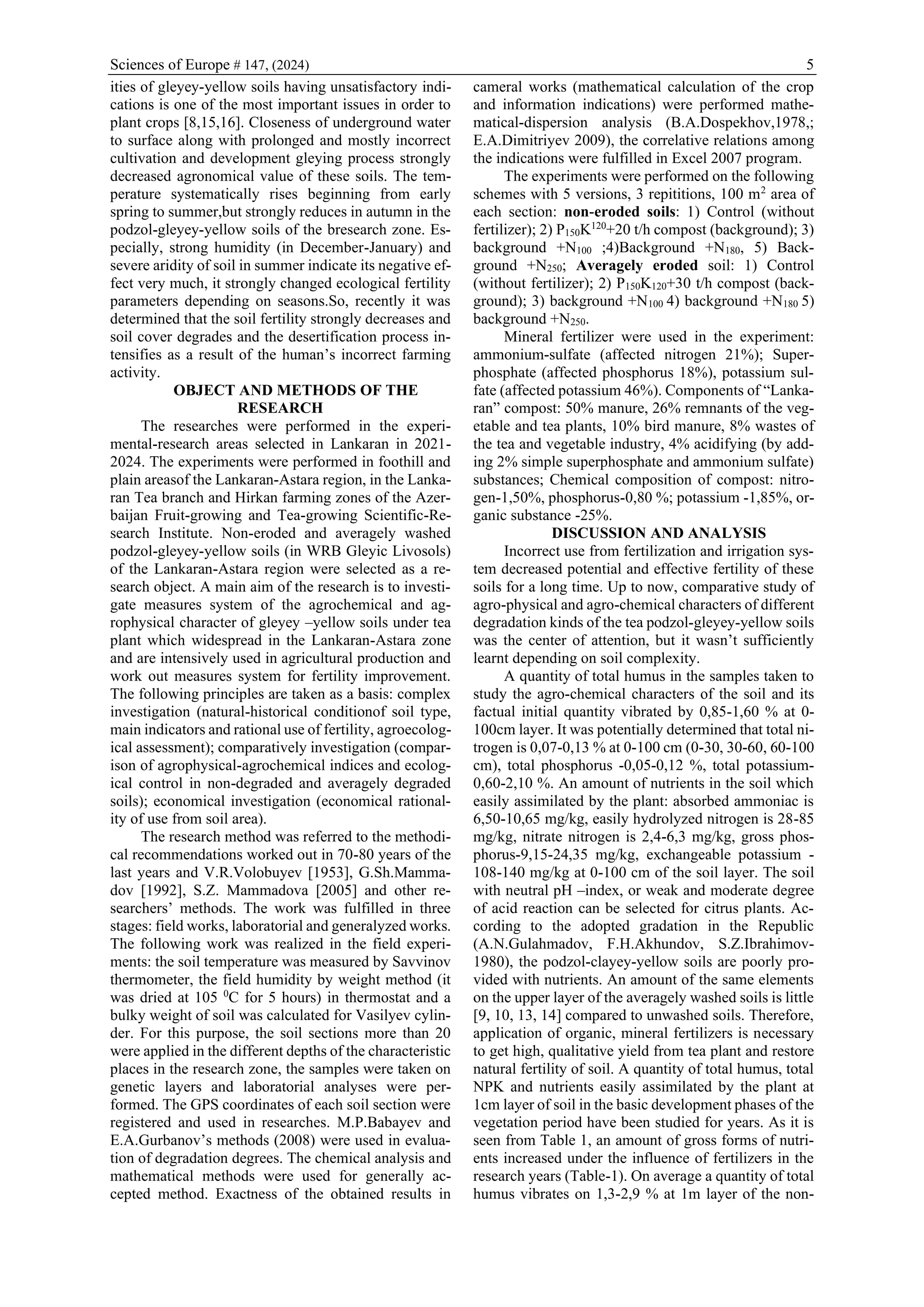 Sciences of Europe # 147, (2024) 5
ities of gleyey-yellow soils having unsatisfactory indi-
cations is one of the most important issues in order to
plant crops [8,15,16]. Closeness of underground water
to surface along with prolonged and mostly incorrect
cultivation and development gleying process strongly
decreased agronomical value of these soils. The tem-
perature systematically rises beginning from early
spring to summer,but strongly reduces in autumn in the
podzol-gleyey-yellow soils of the bresearch zone. Es-
pecially, strong humidity (in December-January) and
severe aridity of soil in summer indicate its negative ef-
fect very much, it strongly changed ecological fertility
parameters depending on seasons.So, recently it was
determined that the soil fertility strongly decreases and
soil cover degrades and the desertification process in-
tensifies as a result of the human’s incorrect farming
activity.
OBJECT AND METHODS OF THE
RESEARCH
The researches were performed in the experi-
mental-research areas selected in Lankaran in 2021-
2024. The experiments were performed in foothill and
plain areasof the Lankaran-Astara region, in the Lanka-
ran Tea branch and Hirkan farming zones of the Azer-
baijan Fruit-growing and Tea-growing Scientific-Re-
search Institute. Non-eroded and averagely washed
podzol-gleyey-yellow soils (in WRB Gleyic Livosols)
of the Lankaran-Astara region were selected as a re-
search object. A main aim of the research is to investi-
gate measures system of the agrochemical and ag-
rophysical character of gleyey –yellow soils under tea
plant which widespread in the Lankaran-Astara zone
and are intensively used in agricultural production and
work out measures system for fertility improvement.
The following principles are taken as a basis: complex
investigation (natural-historical conditionof soil type,
main indicators and rational use of fertility, agroecolog-
ical assessment); comparatively investigation (compar-
ison of agrophysical-agrochemical indices and ecolog-
ical control in non-degraded and averagely degraded
soils); economical investigation (economical rational-
ity of use from soil area).
The research method was referred to the methodi-
cal recommendations worked out in 70-80 years of the
last years and V.R.Volobuyev [1953], G.Sh.Mamma-
dov [1992], S.Z. Mammadova [2005] and other re-
searchers’ methods. The work was fulfilled in three
stages: field works, laboratorial and generalyzed works.
The following work was realized in the field experi-
ments: the soil temperature was measured by Savvinov
thermometer, the field humidity by weight method (it
was dried at 105 0
C for 5 hours) in thermostat and a
bulky weight of soil was calculated for Vasilyev cylin-
der. For this purpose, the soil sections more than 20
were applied in the different depths of the characteristic
places in the research zone, the samples were taken on
genetic layers and laboratorial analyses were per-
formed. The GPS coordinates of each soil section were
registered and used in researches. M.P.Babayev and
E.A.Gurbanov’s methods (2008) were used in evalua-
tion of degradation degrees. The chemical analysis and
mathematical methods were used for generally ac-
cepted method. Exactness of the obtained results in
cameral works (mathematical calculation of the crop
and information indications) were performed mathe-
matical-dispersion analysis (B.A.Dospekhov,1978,;
E.A.Dimitriyev 2009), the correlative relations among
the indications were fulfilled in Excel 2007 program.
The experiments were performed on the following
schemes with 5 versions, 3 repititions, 100 m2
area of
each section: non-eroded soils: 1) Control (without
fertilizer); 2) P150K120
+20 t/h compost (background); 3)
background +N100 ;4)Background +N180, 5) Back-
ground +N250; Averagely eroded soil: 1) Control
(without fertilizer); 2) P150K120+30 t/h compost (back-
ground); 3) background +N100 4) background +N180 5)
background +N250.
Mineral fertilizer were used in the experiment:
ammonium-sulfate (affected nitrogen 21%); Super-
phosphate (affected phosphorus 18%), potassium sul-
fate (affected potassium 46%). Components of “Lanka-
ran” compost: 50% manure, 26% remnants of the veg-
etable and tea plants, 10% bird manure, 8% wastes of
the tea and vegetable industry, 4% acidifying (by add-
ing 2% simple superphosphate and ammonium sulfate)
substances; Chemical composition of compost: nitro-
gen-1,50%, phosphorus-0,80 %; potassium -1,85%, or-
ganic substance -25%.
DISCUSSION AND ANALYSIS
Incorrect use from fertilization and irrigation sys-
tem decreased potential and effective fertility of these
soils for a long time. Up to now, comparative study of
agro-physical and agro-chemical characters of different
degradation kinds of the tea podzol-gleyey-yellow soils
was the center of attention, but it wasn’t sufficiently
learnt depending on soil complexity.
A quantity of total humus in the samples taken to
study the agro-chemical characters of the soil and its
factual initial quantity vibrated by 0,85-1,60 % at 0-
100cm layer. It was potentially determined that total ni-
trogen is 0,07-0,13 % at 0-100 cm (0-30, 30-60, 60-100
cm), total phosphorus -0,05-0,12 %, total potassium-
0,60-2,10 %. An amount of nutrients in the soil which
easily assimilated by the plant: absorbed ammoniac is
6,50-10,65 mg/kg, easily hydrolyzed nitrogen is 28-85
mg/kg, nitrate nitrogen is 2,4-6,3 mg/kg, gross phos-
phorus-9,15-24,35 mg/kg, exchangeable potassium -
108-140 mg/kg at 0-100 cm of the soil layer. The soil
with neutral pH –index, or weak and moderate degree
of acid reaction can be selected for citrus plants. Ac-
cording to the adopted gradation in the Republic
(A.N.Gulahmadov, F.H.Akhundov, S.Z.Ibrahimov-
1980), the podzol-clayey-yellow soils are poorly pro-
vided with nutrients. An amount of the same elements
on the upper layer of the averagely washed soils is little
[9, 10, 13, 14] compared to unwashed soils. Therefore,
application of organic, mineral fertilizers is necessary
to get high, qualitative yield from tea plant and restore
natural fertility of soil. A quantity of total humus, total
NPK and nutrients easily assimilated by the plant at
1cm layer of soil in the basic development phases of the
vegetation period have been studied for years. As it is
seen from Table 1, an amount of gross forms of nutri-
ents increased under the influence of fertilizers in the
research years (Table-1). On average a quantity of total
humus vibrates on 1,3-2,9 % at 1m layer of the non-
 