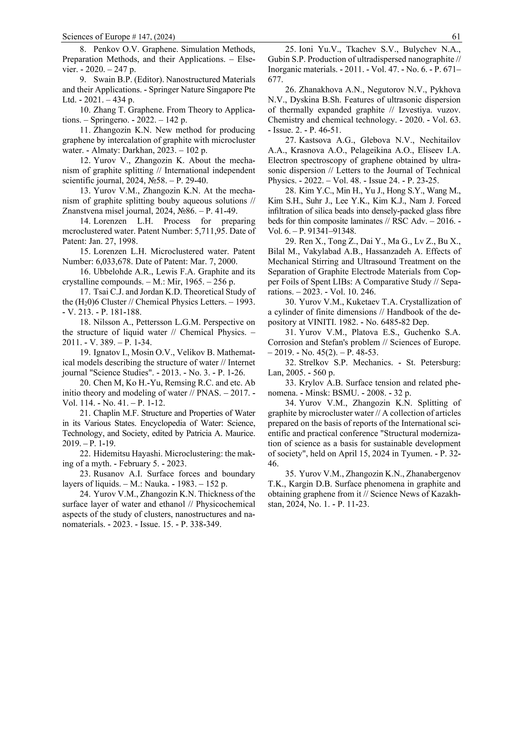 Sciences of Europe # 147, (2024) 61
8. Penkov O.V. Graphene. Simulation Methods,
Preparation Methods, and their Applications. – Else-
vier. - 2020. – 247 р.
9. Swain B.P. (Editor). Nanostructured Materials
and their Applications. - Springer Nature Singapore Pte
Ltd. - 2021. – 434 р.
10. Zhang T. Graphene. From Theory to Applica-
tions. – Springerю. - 2022. – 142 р.
11. Zhangozin K.N. New method for producing
graphene by intercalation of graphite with microcluster
water. - Almaty: Darkhan, 2023. – 102 p.
12. Yurov V., Zhangozin K. Аbout the mecha-
nism of graphite splitting // International independent
scientific journal, 2024, №58. – Р. 29-40.
13. Yurov V.M., Zhangozin K.N. Аt the mecha-
nism of graphite splitting bouby aqueous solutions //
Znanstvena misel journal, 2024, №86. – Р. 41-49.
14. Lorenzen L.H. Process for preparing
mcroclustered water. Patent Number: 5,711,95. Date of
Patent: Jan. 27, 1998.
15. Lorenzen L.H. Microclustered water. Patent
Number: 6,033,678. Date of Patent: Mar. 7, 2000.
16. Ubbelohde A.R., Lewis F.A. Graphite and its
crystalline compounds. – M.: Mir, 1965. – 256 p.
17. Tsai C.J. and Jordan K.D. Theoretical Study of
the (H20)6 Cluster // Chemical Physics Letters. – 1993.
- V. 213. - P. 181-188.
18. Nilsson A., Pettersson L.G.M. Perspective on
the structure of liquid water // Chemical Physics. –
2011. - V. 389. – P. 1-34.
19. Ignatov I., Mosin O.V., Velikov B. Mathemat-
ical models describing the structure of water // Internet
journal "Science Studies". - 2013. - No. 3. - P. 1-26.
20. Chen M, Ko H.-Yu, Remsing R.C. and etc. Ab
initio theory and modeling of water // PNAS. – 2017. -
Vol. 114. - No. 41. – P. 1-12.
21. Chaplin M.F. Structure and Properties of Water
in its Various States. Encyclopedia of Water: Science,
Technology, and Society, edited by Patricia A. Maurice.
2019. – Р. 1-19.
22. Hidemitsu Hayashi. Мicroclustering: the mak-
ing of a myth. - February 5. - 2023.
23. Rusanov A.I. Surface forces and boundary
layers of liquids. – M.: Nauka. - 1983. – 152 p.
24. Yurov V.M., Zhangozin K.N. Thickness of the
surface layer of water and ethanol // Physicochemical
aspects of the study of clusters, nanostructures and na-
nomaterials. - 2023. - Issue. 15. - P. 338-349.
25. Ioni Yu.V., Tkachev S.V., Bulychev N.A.,
Gubin S.P. Production of ultradispersed nanographite //
Inorganic materials. - 2011. - Vol. 47. - No. 6. - P. 671–
677.
26. Zhanakhova A.N., Negutorov N.V., Pykhova
N.V., Dyskina B.Sh. Features of ultrasonic dispersion
of thermally expanded graphite // Izvestiya. vuzov.
Chemistry and chemical technology. - 2020. - Vol. 63.
- Issue. 2. - P. 46-51.
27. Kastsova A.G., Glebova N.V., Nechitailov
A.A., Krasnova A.O., Pelageikina A.O., Eliseev I.A.
Electron spectroscopy of graphene obtained by ultra-
sonic dispersion // Letters to the Journal of Technical
Physics. - 2022. – Vol. 48. - Issue 24. - P. 23-25.
28. Kim Y.C., Min H., Yu J., Hong S.Y., Wang M.,
Kim S.H., Suhr J., Lee Y.K., Kim K.J., Nam J. Forced
inﬁltration of silica beads into densely-packed glass ﬁbre
beds for thin composite laminates // RSC Adv. – 2016. -
Vol. 6. – P. 91341–91348.
29. Ren X., Tong Z., Dai Y., Ma G., Lv Z., Bu X.,
Bilal M., Vakylabad A.B., Hassanzadeh A. Effects of
Mechanical Stirring and Ultrasound Treatment on the
Separation of Graphite Electrode Materials from Cop-
per Foils of Spent LIBs: A Comparative Study // Sepa-
rations. – 2023. - Vol. 10. 246.
30. Yurov V.M., Kuketaev T.A. Crystallization of
a cylinder of finite dimensions // Handbook of the de-
pository at VINITI. 1982. - No. 6485-82 Dep.
31. Yurov V.M., Platova E.S., Guchenko S.A.
Corrosion and Stefan's problem // Sciences of Europe.
– 2019. - No. 45(2). – Р. 48-53.
32. Strelkov S.P. Mechanics. - St. Petersburg:
Lan, 2005. - 560 p.
33. Krylov A.B. Surface tension and related phe-
nomena. - Minsk: BSMU. - 2008. - 32 p.
34. Yurov V.M., Zhangozin K.N. Splitting of
graphite by microcluster water // A collection of articles
prepared on the basis of reports of the International sci-
entific and practical conference "Structural moderniza-
tion of science as a basis for sustainable development
of society", held on April 15, 2024 in Tyumen. - P. 32-
46.
35. Yurov V.M., Zhangozin K.N., Zhanabergenov
T.K., Kargin D.B. Surface phenomena in graphite and
obtaining graphene from it // Science News of Kazakh-
stan, 2024, No. 1. - P. 11-23.
 