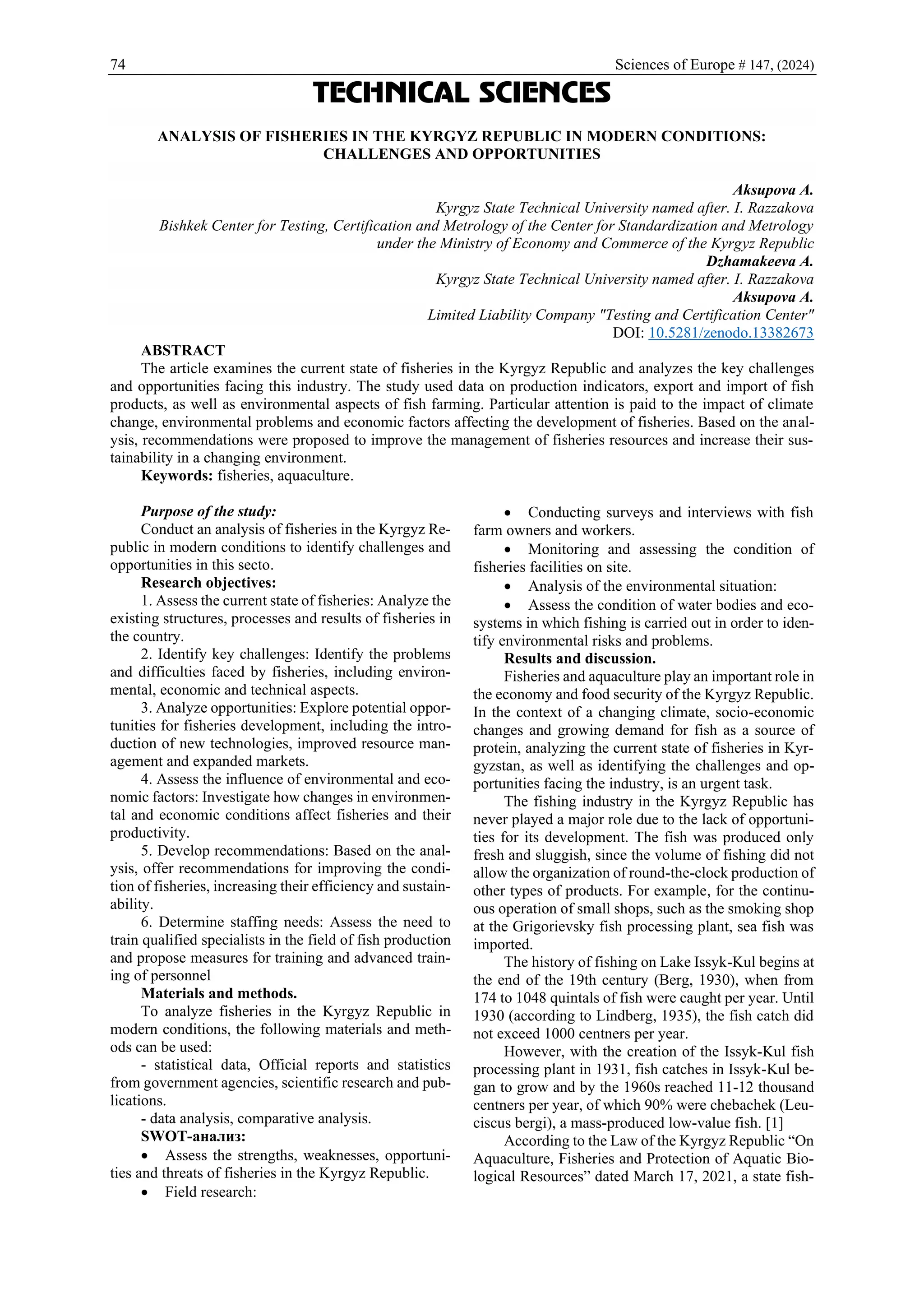 74 Sciences of Europe # 147, (2024)
TECHNICAL SCIENCES
ANALYSIS OF FISHERIES IN THE KYRGYZ REPUBLIC IN MODERN CONDITIONS:
CHALLENGES AND OPPORTUNITIES
Aksupova A.
Kyrgyz State Technical University named after. I. Razzakova
Bishkek Center for Testing, Certification and Metrology of the Center for Standardization and Metrology
under the Ministry of Economy and Commerce of the Kyrgyz Republic
Dzhamakeeva A.
Kyrgyz State Technical University named after. I. Razzakova
Aksupova A.
Limited Liability Company "Testing and Certification Center"
DOI: 10.5281/zenodo.13382673
ABSTRACT
The article examines the current state of fisheries in the Kyrgyz Republic and analyzes the key challenges
and opportunities facing this industry. The study used data on production indicators, export and import of fish
products, as well as environmental aspects of fish farming. Particular attention is paid to the impact of climate
change, environmental problems and economic factors affecting the development of fisheries. Based on the anal-
ysis, recommendations were proposed to improve the management of fisheries resources and increase their sus-
tainability in a changing environment.
Keywords: fisheries, aquaculture.
Purpose of the study:
Conduct an analysis of fisheries in the Kyrgyz Re-
public in modern conditions to identify challenges and
opportunities in this secto.
Research objectives:
1. Assess the current state of fisheries: Analyze the
existing structures, processes and results of fisheries in
the country.
2. Identify key challenges: Identify the problems
and difficulties faced by fisheries, including environ-
mental, economic and technical aspects.
3. Analyze opportunities: Explore potential oppor-
tunities for fisheries development, including the intro-
duction of new technologies, improved resource man-
agement and expanded markets.
4. Assess the influence of environmental and eco-
nomic factors: Investigate how changes in environmen-
tal and economic conditions affect fisheries and their
productivity.
5. Develop recommendations: Based on the anal-
ysis, offer recommendations for improving the condi-
tion of fisheries, increasing their efficiency and sustain-
ability.
6. Determine staffing needs: Assess the need to
train qualified specialists in the field of fish production
and propose measures for training and advanced train-
ing of personnel
Materials and methods.
To analyze fisheries in the Kyrgyz Republic in
modern conditions, the following materials and meth-
ods can be used:
- statistical data, Official reports and statistics
from government agencies, scientific research and pub-
lications.
- data analysis, comparative analysis.
SWOT-анализ:
• Assess the strengths, weaknesses, opportuni-
ties and threats of fisheries in the Kyrgyz Republic.
• Field research:
• Conducting surveys and interviews with fish
farm owners and workers.
• Monitoring and assessing the condition of
fisheries facilities on site.
• Analysis of the environmental situation:
• Assess the condition of water bodies and eco-
systems in which fishing is carried out in order to iden-
tify environmental risks and problems.
Results and discussion.
Fisheries and aquaculture play an important role in
the economy and food security of the Kyrgyz Republic.
In the context of a changing climate, socio-economic
changes and growing demand for fish as a source of
protein, analyzing the current state of fisheries in Kyr-
gyzstan, as well as identifying the challenges and op-
portunities facing the industry, is an urgent task.
The fishing industry in the Kyrgyz Republic has
never played a major role due to the lack of opportuni-
ties for its development. The fish was produced only
fresh and sluggish, since the volume of fishing did not
allow the organization of round-the-clock production of
other types of products. For example, for the continu-
ous operation of small shops, such as the smoking shop
at the Grigorievsky fish processing plant, sea fish was
imported.
The history of fishing on Lake Issyk-Kul begins at
the end of the 19th century (Berg, 1930), when from
174 to 1048 quintals of fish were caught per year. Until
1930 (according to Lindberg, 1935), the fish catch did
not exceed 1000 centners per year.
However, with the creation of the Issyk-Kul fish
processing plant in 1931, fish catches in Issyk-Kul be-
gan to grow and by the 1960s reached 11-12 thousand
centners per year, of which 90% were chebachek (Leu-
ciscus bergi), a mass-produced low-value fish. [1]
According to the Law of the Kyrgyz Republic “On
Aquaculture, Fisheries and Protection of Aquatic Bio-
logical Resources” dated March 17, 2021, a state fish-
 