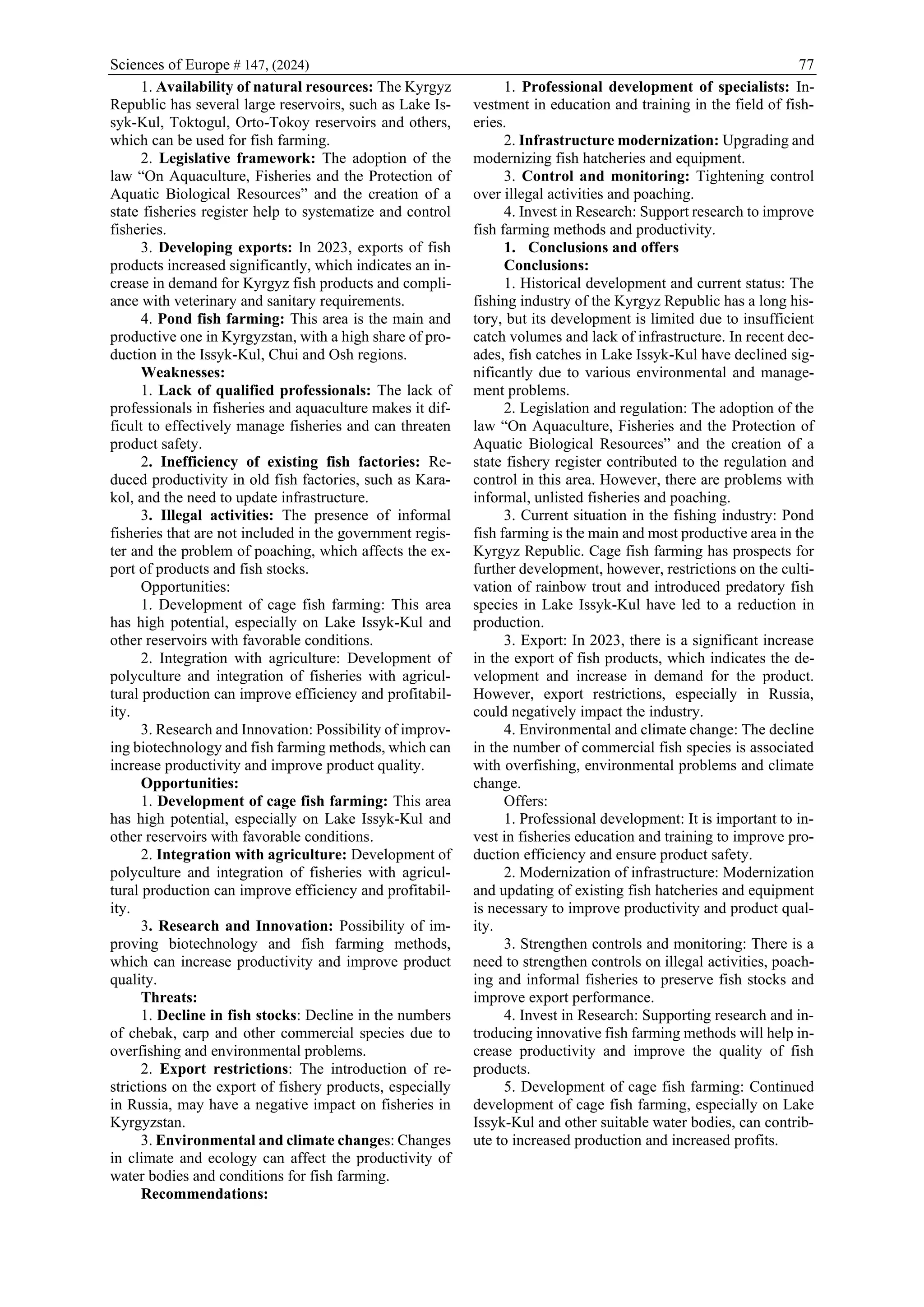 Sciences of Europe # 147, (2024) 77
1. Availability of natural resources: The Kyrgyz
Republic has several large reservoirs, such as Lake Is-
syk-Kul, Toktogul, Orto-Tokoy reservoirs and others,
which can be used for fish farming.
2. Legislative framework: The adoption of the
law “On Aquaculture, Fisheries and the Protection of
Aquatic Biological Resources” and the creation of a
state fisheries register help to systematize and control
fisheries.
3. Developing exports: In 2023, exports of fish
products increased significantly, which indicates an in-
crease in demand for Kyrgyz fish products and compli-
ance with veterinary and sanitary requirements.
4. Pond fish farming: This area is the main and
productive one in Kyrgyzstan, with a high share of pro-
duction in the Issyk-Kul, Chui and Osh regions.
Weaknesses:
1. Lack of qualified professionals: The lack of
professionals in fisheries and aquaculture makes it dif-
ficult to effectively manage fisheries and can threaten
product safety.
2. Inefficiency of existing fish factories: Re-
duced productivity in old fish factories, such as Kara-
kol, and the need to update infrastructure.
3. Illegal activities: The presence of informal
fisheries that are not included in the government regis-
ter and the problem of poaching, which affects the ex-
port of products and fish stocks.
Opportunities:
1. Development of cage fish farming: This area
has high potential, especially on Lake Issyk-Kul and
other reservoirs with favorable conditions.
2. Integration with agriculture: Development of
polyculture and integration of fisheries with agricul-
tural production can improve efficiency and profitabil-
ity.
3. Research and Innovation: Possibility of improv-
ing biotechnology and fish farming methods, which can
increase productivity and improve product quality.
Opportunities:
1. Development of cage fish farming: This area
has high potential, especially on Lake Issyk-Kul and
other reservoirs with favorable conditions.
2. Integration with agriculture: Development of
polyculture and integration of fisheries with agricul-
tural production can improve efficiency and profitabil-
ity.
3. Research and Innovation: Possibility of im-
proving biotechnology and fish farming methods,
which can increase productivity and improve product
quality.
Threats:
1. Decline in fish stocks: Decline in the numbers
of chebak, carp and other commercial species due to
overfishing and environmental problems.
2. Export restrictions: The introduction of re-
strictions on the export of fishery products, especially
in Russia, may have a negative impact on fisheries in
Kyrgyzstan.
3. Environmental and climate changes: Changes
in climate and ecology can affect the productivity of
water bodies and conditions for fish farming.
Recommendations:
1. Professional development of specialists: In-
vestment in education and training in the field of fish-
eries.
2. Infrastructure modernization: Upgrading and
modernizing fish hatcheries and equipment.
3. Control and monitoring: Tightening control
over illegal activities and poaching.
4. Invest in Research: Support research to improve
fish farming methods and productivity.
1. Conclusions and offers
Conclusions:
1. Historical development and current status: The
fishing industry of the Kyrgyz Republic has a long his-
tory, but its development is limited due to insufficient
catch volumes and lack of infrastructure. In recent dec-
ades, fish catches in Lake Issyk-Kul have declined sig-
nificantly due to various environmental and manage-
ment problems.
2. Legislation and regulation: The adoption of the
law “On Aquaculture, Fisheries and the Protection of
Aquatic Biological Resources” and the creation of a
state fishery register contributed to the regulation and
control in this area. However, there are problems with
informal, unlisted fisheries and poaching.
3. Current situation in the fishing industry: Pond
fish farming is the main and most productive area in the
Kyrgyz Republic. Cage fish farming has prospects for
further development, however, restrictions on the culti-
vation of rainbow trout and introduced predatory fish
species in Lake Issyk-Kul have led to a reduction in
production.
3. Export: In 2023, there is a significant increase
in the export of fish products, which indicates the de-
velopment and increase in demand for the product.
However, export restrictions, especially in Russia,
could negatively impact the industry.
4. Environmental and climate change: The decline
in the number of commercial fish species is associated
with overfishing, environmental problems and climate
change.
Offers:
1. Professional development: It is important to in-
vest in fisheries education and training to improve pro-
duction efficiency and ensure product safety.
2. Modernization of infrastructure: Modernization
and updating of existing fish hatcheries and equipment
is necessary to improve productivity and product qual-
ity.
3. Strengthen controls and monitoring: There is a
need to strengthen controls on illegal activities, poach-
ing and informal fisheries to preserve fish stocks and
improve export performance.
4. Invest in Research: Supporting research and in-
troducing innovative fish farming methods will help in-
crease productivity and improve the quality of fish
products.
5. Development of cage fish farming: Continued
development of cage fish farming, especially on Lake
Issyk-Kul and other suitable water bodies, can contrib-
ute to increased production and increased profits.
 