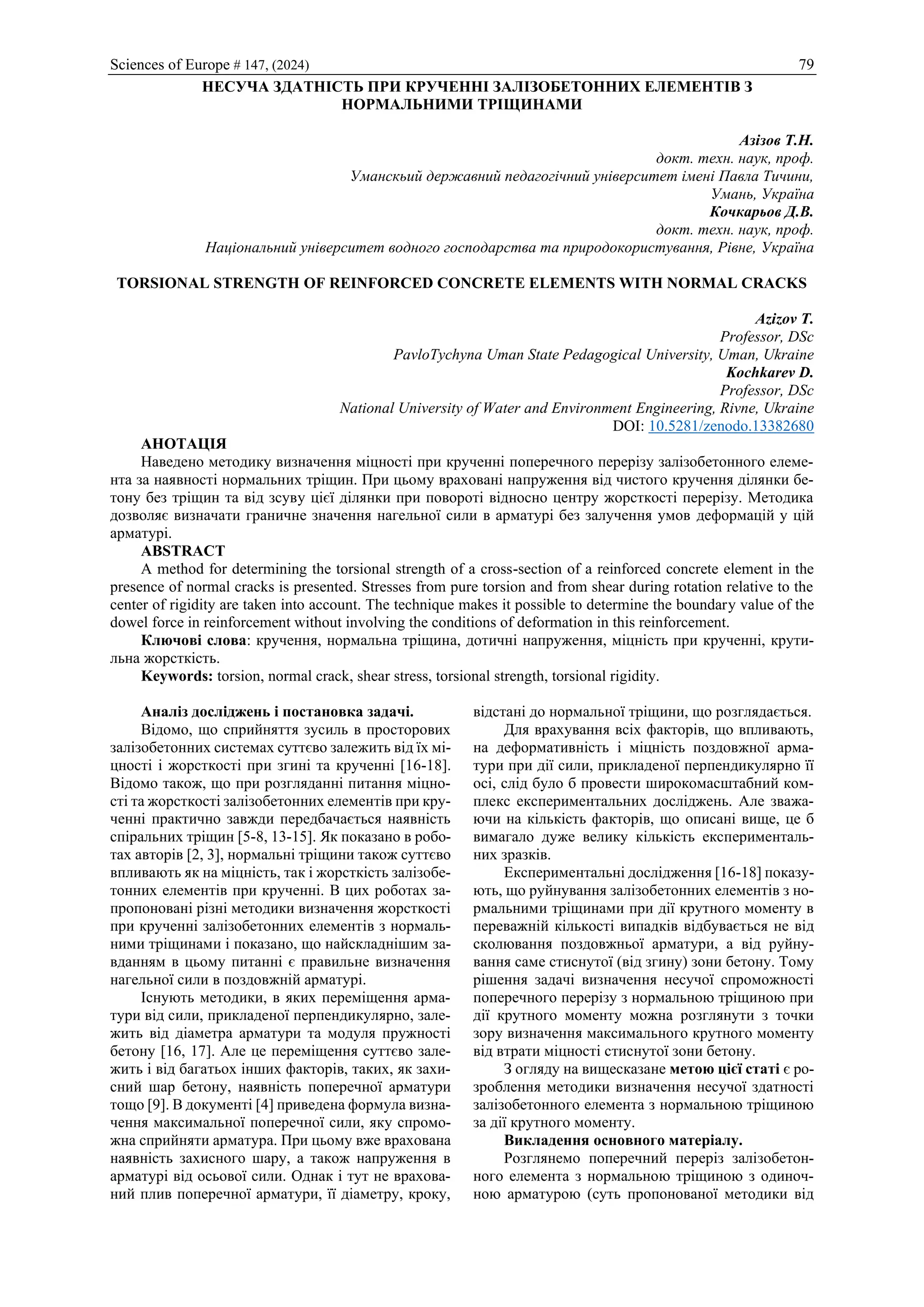 Sciences of Europe # 147, (2024) 79
НЕСУЧА ЗДАТНІСТЬ ПРИ КРУЧЕННІ ЗАЛІЗОБЕТОННИХ ЕЛЕМЕНТІВ З
НОРМАЛЬНИМИ ТРІЩИНАМИ
Азізов Т.Н.
докт. техн. наук, проф.
Уманскьий державний педагогічний університет імені Павла Тичини,
Умань, Україна
Кочкарьов Д.В.
докт. техн. наук, проф.
Національний університет водного господарства та природокористування, Рівне, Україна
TORSIONAL STRENGTH OF REINFORCED CONCRETE ELEMENTS WITH NORMAL CRACKS
Azizov T.
Professor, DSc
PavloTychyna Uman State Pedagogical University, Uman, Ukraine
Kochkarev D.
Professor, DSc
National University of Water and Environment Engineering, Rivne, Ukraine
DOI: 10.5281/zenodo.13382680
АНОТАЦІЯ
Наведено методику визначення міцності при крученні поперечного перерізу залізобетонного елеме-
нта за наявності нормальних тріщин. При цьому враховані напруження від чистого кручення ділянки бе-
тону без тріщин та від зсуву цієї ділянки при повороті відносно центру жорсткості перерізу. Методика
дозволяє визначати граничне значення нагельної сили в арматурі без залучення умов деформацій у цій
арматурі.
ABSTRACT
A method for determining the torsional strength of a cross-section of a reinforced concrete element in the
presence of normal cracks is presented. Stresses from pure torsion and from shear during rotation relative to the
center of rigidity are taken into account. The technique makes it possible to determine the boundary value of the
dowel force in reinforcement without involving the conditions of deformation in this reinforcement.
Ключові слова: кручення, нормальна тріщина, дотичні напруження, міцність при крученні, крути-
льна жорсткість.
Keywords: torsion, normal crack, shear stress, torsional strength, torsional rigidity.
Аналіз досліджень і постановка задачі.
Відомо, що сприйняття зусиль в просторових
залізобетонних системах суттєво залежить від їх мі-
цності і жорсткості при згині та крученні [16-18].
Відомо також, що при розгляданні питання міцно-
сті та жорсткості залізобетонних елементів при кру-
ченні практично завжди передбачається наявність
спіральних тріщин [5-8, 13-15]. Як показано в робо-
тах авторів [2, 3], нормальні тріщини також суттєво
впливають як на міцність, так і жорсткість залізобе-
тонних елементів при крученні. В цих роботах за-
пропоновані різні методики визначення жорсткості
при крученні залізобетонних елементів з нормаль-
ними тріщинами і показано, що найскладнішим за-
вданням в цьому питанні є правильне визначення
нагельної сили в поздовжній арматурі.
Існують методики, в яких переміщення арма-
тури від сили, прикладеної перпендикулярно, зале-
жить від діаметра арматури та модуля пружності
бетону [16, 17]. Але це переміщення суттєво зале-
жить і від багатьох інших факторів, таких, як захи-
сний шар бетону, наявність поперечної арматури
тощо [9]. В документі [4] приведена формула визна-
чення максимальної поперечної сили, яку спромо-
жна сприйняти арматура. При цьому вже врахована
наявність захисного шару, а також напруження в
арматурі від осьової сили. Однак і тут не врахова-
ний плив поперечної арматури, її діаметру, кроку,
відстані до нормальної тріщини, що розглядається.
Для врахування всіх факторів, що впливають,
на деформативність і міцність поздовжної арма-
тури при дії сили, прикладеної перпендикулярно її
осі, слід було б провести широкомасштабний ком-
плекс експериментальних досліджень. Але зважа-
ючи на кількість факторів, що описані вище, це б
вимагало дуже велику кількість експерименталь-
них зразків.
Експериментальні дослідження [16-18] показу-
ють, що руйнування залізобетонних елементів з но-
рмальними тріщинами при дії крутного моменту в
переважній кількості випадків відбувається не від
сколювання поздовжньої арматури, а від руйну-
вання саме стиснутої (від згину) зони бетону. Тому
рішення задачі визначення несучої спроможності
поперечного перерізу з нормальною тріщиною при
дії крутного моменту можна розглянути з точки
зору визначення максимального крутного моменту
від втрати міцності стиснутої зони бетону.
З огляду на вищесказане метою цієї статі є ро-
зроблення методики визначення несучої здатності
залізобетонного елемента з нормальною тріщиною
за дії крутного моменту.
Викладення основного матеріалу.
Розглянемо поперечний переріз залізобетон-
ного елемента з нормальною тріщиною з одиноч-
ною арматурою (суть пропонованої методики від
 