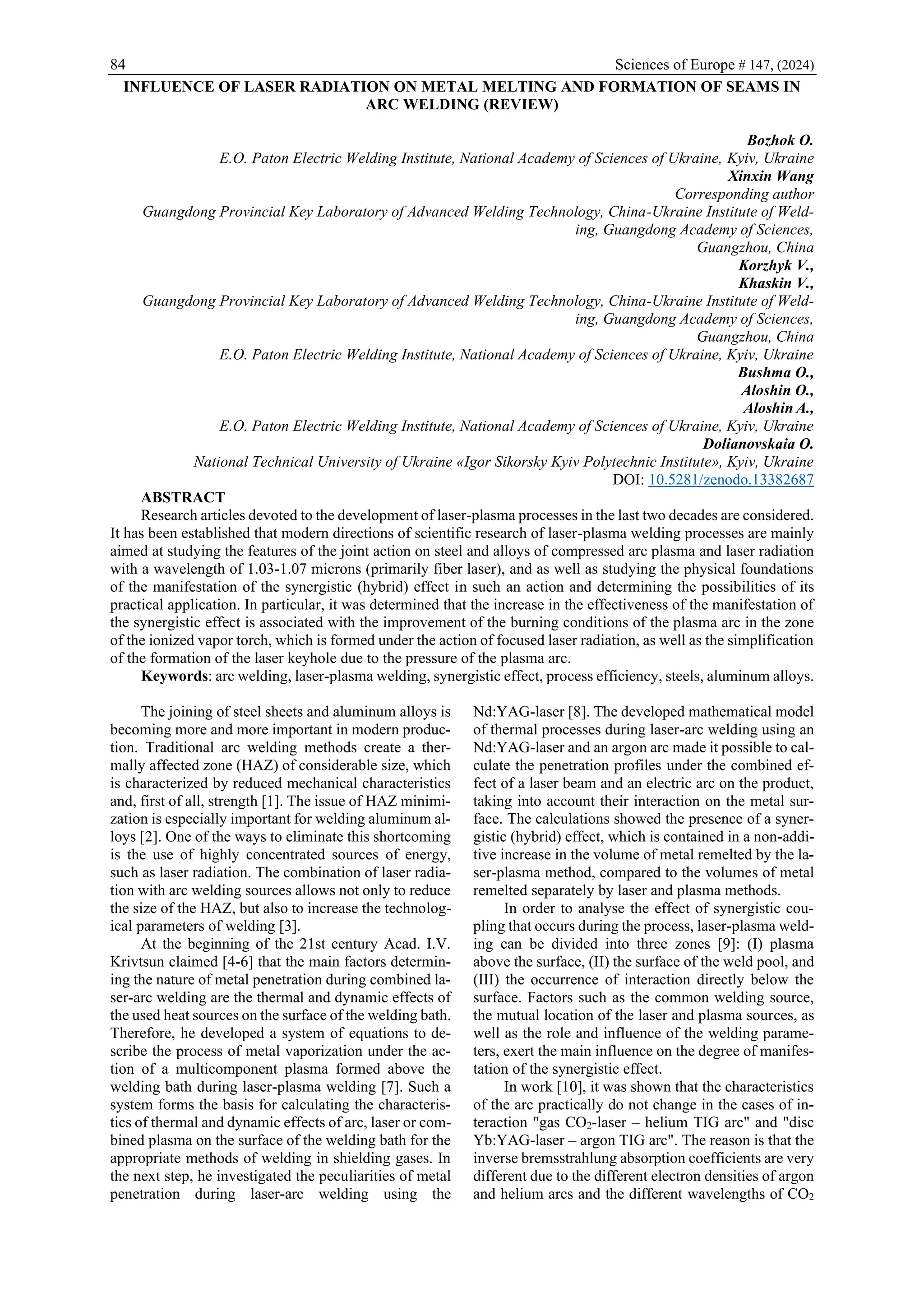 84 Sciences of Europe # 147, (2024)
INFLUENCE OF LASER RADIATION ON METAL MELTING AND FORMATION OF SEAMS IN
ARC WELDING (REVIEW)
Bozhok O.
E.O. Paton Electric Welding Institute, National Academy of Sciences of Ukraine, Kyiv, Ukraine
Xinxin Wang
Corresponding author
Guangdong Provincial Key Laboratory of Advanced Welding Technology, China-Ukraine Institute of Weld-
ing, Guangdong Academy of Sciences,
Guangzhou, China
Korzhyk V.,
Khaskin V.,
Guangdong Provincial Key Laboratory of Advanced Welding Technology, China-Ukraine Institute of Weld-
ing, Guangdong Academy of Sciences,
Guangzhou, China
E.O. Paton Electric Welding Institute, National Academy of Sciences of Ukraine, Kyiv, Ukraine
Bushma O.,
Aloshin O.,
Aloshin A.,
E.O. Paton Electric Welding Institute, National Academy of Sciences of Ukraine, Kyiv, Ukraine
Dolianovskaia O.
National Technical University of Ukraine «Igor Sikorsky Kyiv Polytechnic Institute», Kyiv, Ukraine
DOI: 10.5281/zenodo.13382687
ABSTRACT
Research articles devoted to the development of laser-plasma processes in the last two decades are considered.
It has been established that modern directions of scientific research of laser-plasma welding processes are mainly
aimed at studying the features of the joint action on steel and alloys of compressed arc plasma and laser radiation
with a wavelength of 1.03-1.07 microns (primarily fiber laser), and as well as studying the physical foundations
of the manifestation of the synergistic (hybrid) effect in such an action and determining the possibilities of its
practical application. In particular, it was determined that the increase in the effectiveness of the manifestation of
the synergistic effect is associated with the improvement of the burning conditions of the plasma arc in the zone
of the ionized vapor torch, which is formed under the action of focused laser radiation, as well as the simplification
of the formation of the laser keyhole due to the pressure of the plasma arc.
Keywords: arc welding, laser-plasma welding, synergistic effect, process efficiency, steels, aluminum alloys.
The joining of steel sheets and aluminum alloys is
becoming more and more important in modern produc-
tion. Traditional arc welding methods create a ther-
mally affected zone (HAZ) of considerable size, which
is characterized by reduced mechanical characteristics
and, first of all, strength [1]. The issue of HAZ minimi-
zation is especially important for welding aluminum al-
loys [2]. One of the ways to eliminate this shortcoming
is the use of highly concentrated sources of energy,
such as laser radiation. The combination of laser radia-
tion with arc welding sources allows not only to reduce
the size of the HAZ, but also to increase the technolog-
ical parameters of welding [3].
At the beginning of the 21st century Acad. I.V.
Krivtsun claimed [4-6] that the main factors determin-
ing the nature of metal penetration during combined la-
ser-arc welding are the thermal and dynamic effects of
the used heat sources on the surface of the welding bath.
Therefore, he developed a system of equations to de-
scribe the process of metal vaporization under the ac-
tion of a multicomponent plasma formed above the
welding bath during laser-plasma welding [7]. Such a
system forms the basis for calculating the characteris-
tics of thermal and dynamic effects of arc, laser or com-
bined plasma on the surface of the welding bath for the
appropriate methods of welding in shielding gases. In
the next step, he investigated the peculiarities of metal
penetration during laser-arc welding using the
Nd:YAG-laser [8]. The developed mathematical model
of thermal processes during laser-arc welding using an
Nd:YAG-laser and an argon arc made it possible to cal-
culate the penetration profiles under the combined ef-
fect of a laser beam and an electric arc on the product,
taking into account their interaction on the metal sur-
face. The calculations showed the presence of a syner-
gistic (hybrid) effect, which is contained in a non-addi-
tive increase in the volume of metal remelted by the la-
ser-plasma method, compared to the volumes of metal
remelted separately by laser and plasma methods.
In order to analyse the effect of synergistic cou-
pling that occurs during the process, laser-plasma weld-
ing can be divided into three zones [9]: (I) plasma
above the surface, (II) the surface of the weld pool, and
(III) the occurrence of interaction directly below the
surface. Factors such as the common welding source,
the mutual location of the laser and plasma sources, as
well as the role and influence of the welding parame-
ters, exert the main influence on the degree of manifes-
tation of the synergistic effect.
In work [10], it was shown that the characteristics
of the arc practically do not change in the cases of in-
teraction "gas CO2-laser – helium TIG arc" and "disc
Yb:YAG-laser – argon TIG arc". The reason is that the
inverse bremsstrahlung absorption coefficients are very
different due to the different electron densities of argon
and helium arcs and the different wavelengths of CO2
 