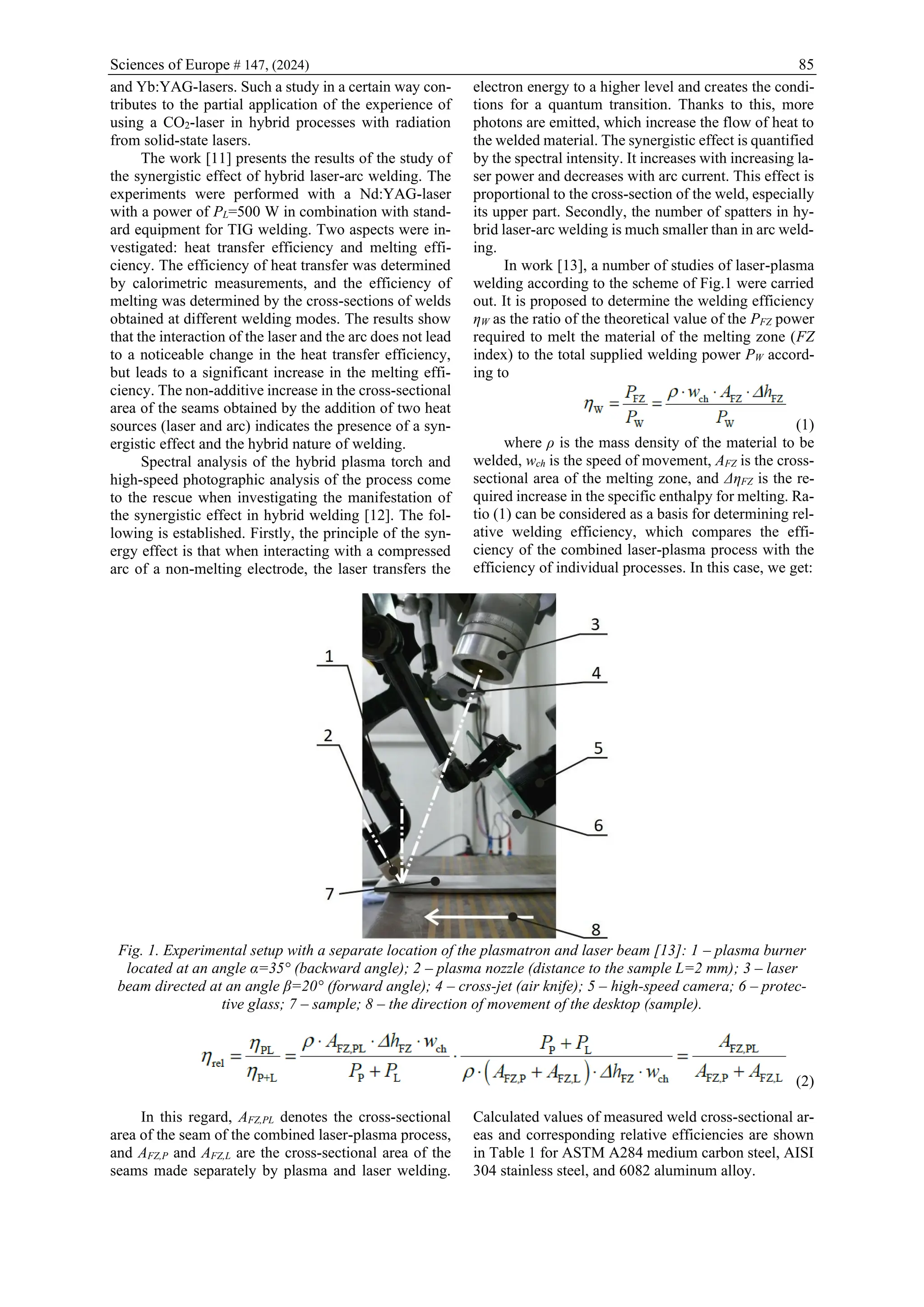 Sciences of Europe # 147, (2024) 85
and Yb:YAG-lasers. Such a study in a certain way con-
tributes to the partial application of the experience of
using a CO2-laser in hybrid processes with radiation
from solid-state lasers.
The work [11] presents the results of the study of
the synergistic effect of hybrid laser-arc welding. The
experiments were performed with a Nd:YAG-laser
with a power of PL=500 W in combination with stand-
ard equipment for TIG welding. Two aspects were in-
vestigated: heat transfer efficiency and melting effi-
ciency. The efficiency of heat transfer was determined
by calorimetric measurements, and the efficiency of
melting was determined by the cross-sections of welds
obtained at different welding modes. The results show
that the interaction of the laser and the arc does not lead
to a noticeable change in the heat transfer efficiency,
but leads to a significant increase in the melting effi-
ciency. The non-additive increase in the cross-sectional
area of the seams obtained by the addition of two heat
sources (laser and arc) indicates the presence of a syn-
ergistic effect and the hybrid nature of welding.
Spectral analysis of the hybrid plasma torch and
high-speed photographic analysis of the process come
to the rescue when investigating the manifestation of
the synergistic effect in hybrid welding [12]. The fol-
lowing is established. Firstly, the principle of the syn-
ergy effect is that when interacting with a compressed
arc of a non-melting electrode, the laser transfers the
electron energy to a higher level and creates the condi-
tions for a quantum transition. Thanks to this, more
photons are emitted, which increase the flow of heat to
the welded material. The synergistic effect is quantified
by the spectral intensity. It increases with increasing la-
ser power and decreases with arc current. This effect is
proportional to the cross-section of the weld, especially
its upper part. Secondly, the number of spatters in hy-
brid laser-arc welding is much smaller than in arc weld-
ing.
In work [13], a number of studies of laser-plasma
welding according to the scheme of Fig.1 were carried
out. It is proposed to determine the welding efficiency
ηW as the ratio of the theoretical value of the PFZ power
required to melt the material of the melting zone (FZ
index) to the total supplied welding power PW accord-
ing to
(1)
where ρ is the mass density of the material to be
welded, wch is the speed of movement, AFZ is the cross-
sectional area of the melting zone, and ΔηFZ is the re-
quired increase in the specific enthalpy for melting. Ra-
tio (1) can be considered as a basis for determining rel-
ative welding efficiency, which compares the effi-
ciency of the combined laser-plasma process with the
efficiency of individual processes. In this case, we get:
Fig. 1. Experimental setup with a separate location of the plasmatron and laser beam [13]: 1 – plasma burner
located at an angle α=35° (backward angle); 2 – plasma nozzle (distance to the sample L=2 mm); 3 – laser
beam directed at an angle β=20° (forward angle); 4 – cross-jet (air knife); 5 – high-speed camera; 6 – protec-
tive glass; 7 – sample; 8 – the direction of movement of the desktop (sample).
(2)
In this regard, AFZ,PL denotes the cross-sectional
area of the seam of the combined laser-plasma process,
and AFZ,P and AFZ,L are the cross-sectional area of the
seams made separately by plasma and laser welding.
Calculated values of measured weld cross-sectional ar-
eas and corresponding relative efficiencies are shown
in Table 1 for ASTM A284 medium carbon steel, AISI
304 stainless steel, and 6082 aluminum alloy.
 