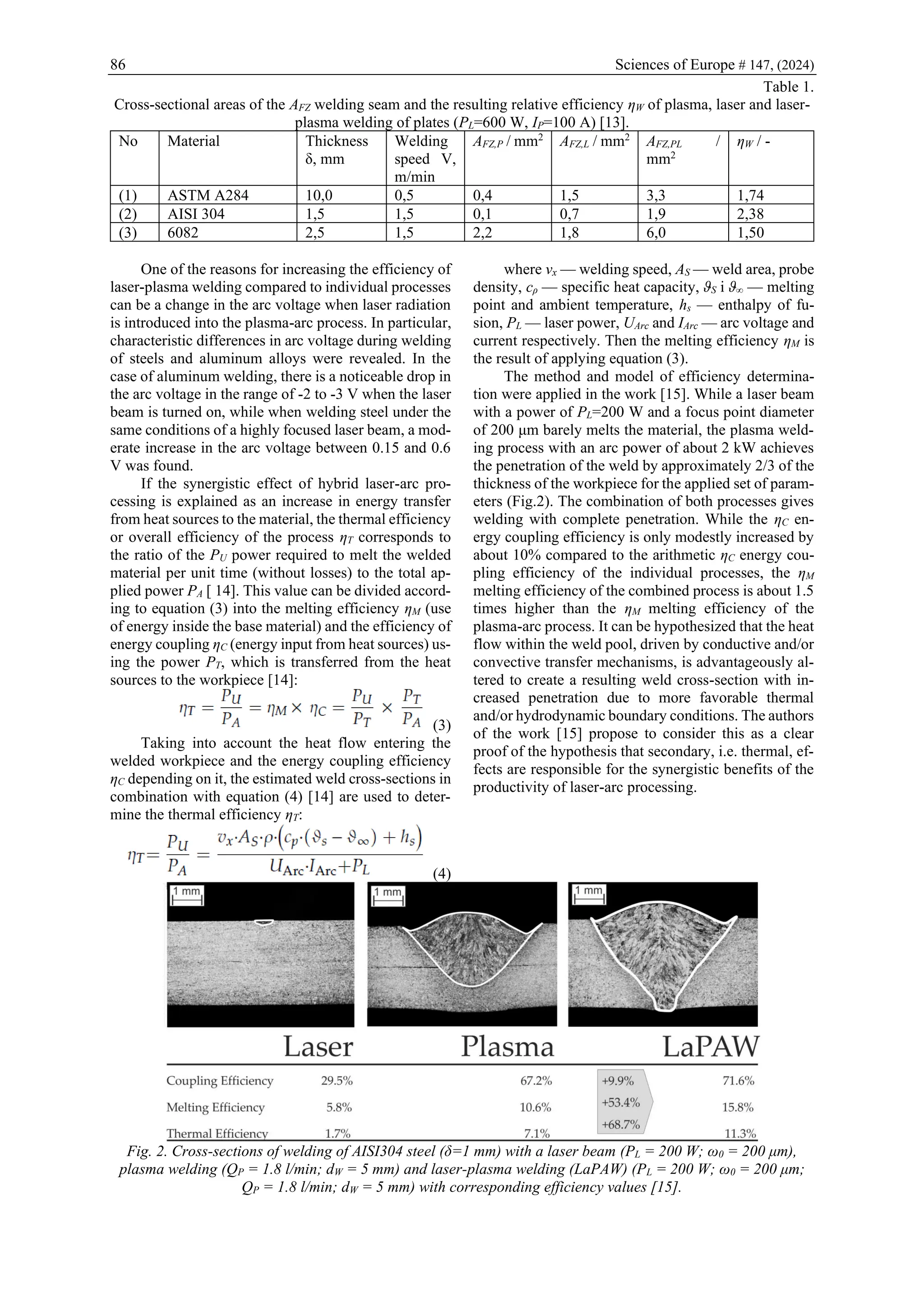 86 Sciences of Europe # 147, (2024)
Table 1.
Cross-sectional areas of the AFZ welding seam and the resulting relative efficiency ηW of plasma, laser and laser-
plasma welding of plates (PL=600 W, IP=100 A) [13].
No Material Thickness
δ, mm
Welding
speed V,
m/min
AFZ,P / mm2
AFZ,L / mm2
AFZ,PL /
mm2
ηW / -
(1) ASTM A284 10,0 0,5 0,4 1,5 3,3 1,74
(2) AISI 304 1,5 1,5 0,1 0,7 1,9 2,38
(3) 6082 2,5 1,5 2,2 1,8 6,0 1,50
One of the reasons for increasing the efficiency of
laser-plasma welding compared to individual processes
can be a change in the arc voltage when laser radiation
is introduced into the plasma-arc process. In particular,
characteristic differences in arc voltage during welding
of steels and aluminum alloys were revealed. In the
case of aluminum welding, there is a noticeable drop in
the arc voltage in the range of -2 to -3 V when the laser
beam is turned on, while when welding steel under the
same conditions of a highly focused laser beam, a mod-
erate increase in the arc voltage between 0.15 and 0.6
V was found.
If the synergistic effect of hybrid laser-arc pro-
cessing is explained as an increase in energy transfer
from heat sources to the material, the thermal efficiency
or overall efficiency of the process ηT corresponds to
the ratio of the PU power required to melt the welded
material per unit time (without losses) to the total ap-
plied power PA [ 14]. This value can be divided accord-
ing to equation (3) into the melting efficiency ηM (use
of energy inside the base material) and the efficiency of
energy coupling ηC (energy input from heat sources) us-
ing the power PT, which is transferred from the heat
sources to the workpiece [14]:
(3)
Taking into account the heat flow entering the
welded workpiece and the energy coupling efficiency
ηC depending on it, the estimated weld cross-sections in
combination with equation (4) [14] are used to deter-
mine the thermal efficiency ηT:
(4)
where vx — welding speed, AS — weld area, probe
density, cρ — specific heat capacity, ϑS і ϑ∞ — melting
point and ambient temperature, hs — enthalpy of fu-
sion, PL — laser power, UArc and IArc — arc voltage and
current respectively. Then the melting efficiency ηM is
the result of applying equation (3).
The method and model of efficiency determina-
tion were applied in the work [15]. While a laser beam
with a power of PL=200 W and a focus point diameter
of 200 μm barely melts the material, the plasma weld-
ing process with an arc power of about 2 kW achieves
the penetration of the weld by approximately 2/3 of the
thickness of the workpiece for the applied set of param-
eters (Fig.2). The combination of both processes gives
welding with complete penetration. While the ηC en-
ergy coupling efficiency is only modestly increased by
about 10% compared to the arithmetic ηC energy cou-
pling efficiency of the individual processes, the ηM
melting efficiency of the combined process is about 1.5
times higher than the ηM melting efficiency of the
plasma-arc process. It can be hypothesized that the heat
flow within the weld pool, driven by conductive and/or
convective transfer mechanisms, is advantageously al-
tered to create a resulting weld cross-section with in-
creased penetration due to more favorable thermal
and/or hydrodynamic boundary conditions. The authors
of the work [15] propose to consider this as a clear
proof of the hypothesis that secondary, i.e. thermal, ef-
fects are responsible for the synergistic benefits of the
productivity of laser-arc processing.
Fig. 2. Cross-sections of welding of AISI304 steel (δ=1 mm) with a laser beam (PL = 200 W; ω0 = 200 μm),
plasma welding (QP = 1.8 l/min; dW = 5 mm) and laser-plasma welding (LaPAW) (PL = 200 W; ω0 = 200 μm;
QP = 1.8 l/min; dW = 5 mm) with corresponding efficiency values [15].
 