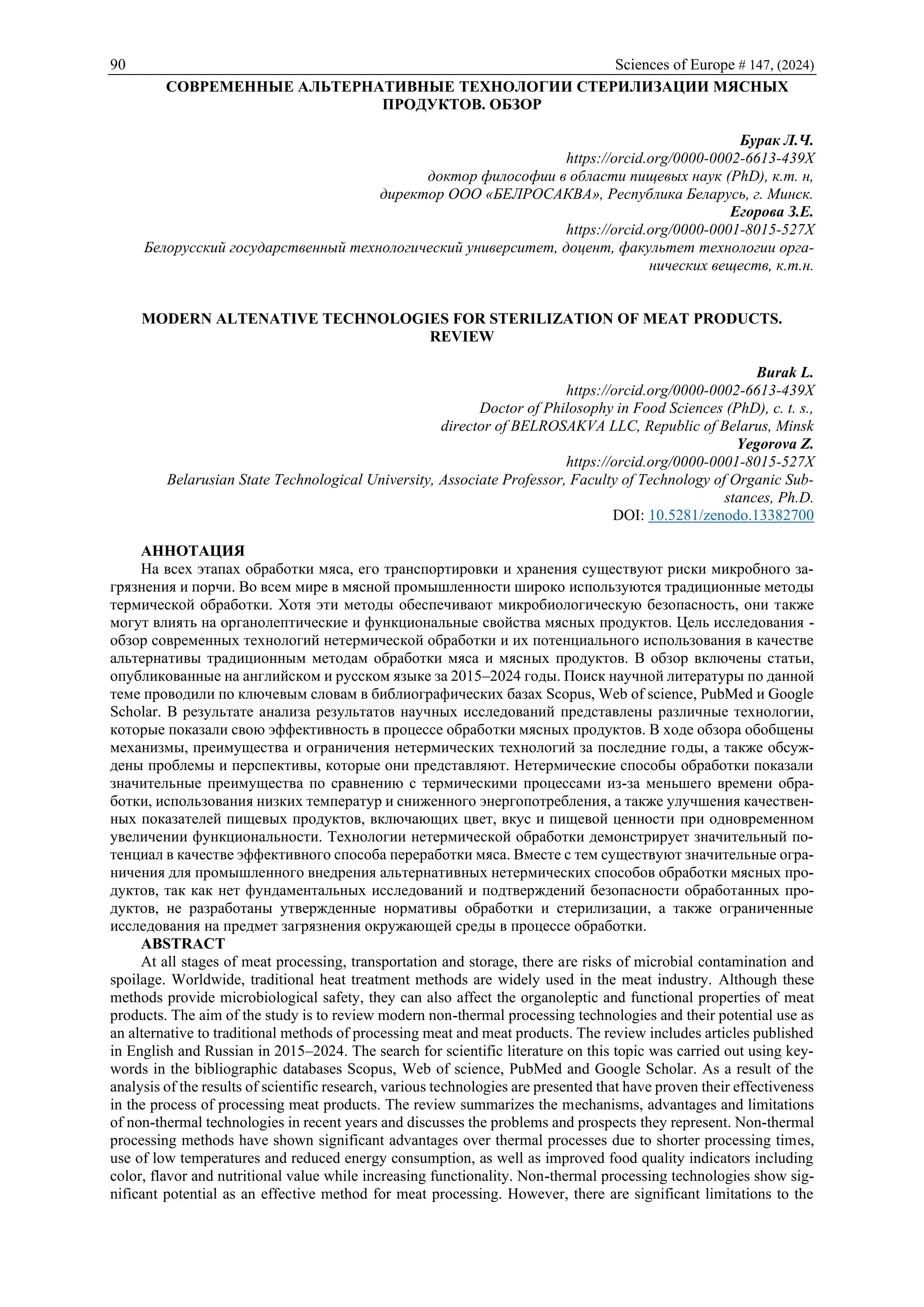 90 Sciences of Europe # 147, (2024)
СОВРЕМЕННЫЕ АЛЬТЕРНАТИВНЫЕ ТЕХНОЛОГИИ СТЕРИЛИЗАЦИИ МЯСНЫХ
ПРОДУКТОВ. ОБЗОР
Бурак Л.Ч.
https://orcid.org/0000-0002-6613-439X
доктор философии в области пищевых наук (PhD), к.т. н,
директор ООО «БЕЛРОСАКВА», Республика Беларусь, г. Минск.
Егорова З.Е.
https://orcid.org/0000-0001-8015-527X
Белорусский государственный технологический университет, доцент, факультет технологии орга-
нических веществ, к.т.н.
MODERN ALTENATIVE TECHNOLOGIES FOR STERILIZATION OF MEAT PRODUCTS.
REVIEW
Burak L.
https://orcid.org/0000-0002-6613-439X
Doctor of Philosophy in Food Sciences (PhD), c. t. s.,
director of BELROSAKVA LLC, Republic of Belarus, Minsk
Yegorova Z.
https://orcid.org/0000-0001-8015-527X
Belarusian State Technological University, Associate Professor, Faculty of Technology of Organic Sub-
stances, Ph.D.
DOI: 10.5281/zenodo.13382700
АННОТАЦИЯ
На всех этапах обработки мяса, его транспортировки и хранения существуют риски микробного за-
грязнения и порчи. Во всем мире в мясной промышленности широко используются традиционные методы
термической обработки. Хотя эти методы обеспечивают микробиологическую безопасность, они также
могут влиять на органолептические и функциональные свойства мясных продуктов. Цель исследования -
обзор современных технологий нетермической обработки и их потенциального использования в качестве
альтернативы традиционным методам обработки мяса и мясных продуктов. В обзор включены статьи,
опубликованные на английском и русском языке за 2015–2024 годы. Поиск научной литературы по данной
теме проводили по ключевым словам в библиографических базах Scopus, Web of science, PubMed и Google
Scholar. В результате анализа результатов научных исследований представлены различные технологии,
которые показали свою эффективность в процессе обработки мясных продуктов. В ходе обзора обобщены
механизмы, преимущества и ограничения нетермических технологий за последние годы, а также обсуж-
дены проблемы и перспективы, которые они представляют. Нетермические способы обработки показали
значительные преимущества по сравнению с термическими процессами из-за меньшего времени обра-
ботки, использования низких температур и сниженного энергопотребления, а также улучшения качествен-
ных показателей пищевых продуктов, включающих цвет, вкус и пищевой ценности при одновременном
увеличении функциональности. Технологии нетермической обработки демонстрирует значительный по-
тенциал в качестве эффективного способа переработки мяса. Вместе с тем существуют значительные огра-
ничения для промышленного внедрения альтернативных нетермических способов обработки мясных про-
дуктов, так как нет фундаментальных исследований и подтверждений безопасности обработанных про-
дуктов, не разработаны утвержденные нормативы обработки и стерилизации, а также ограниченные
исследования на предмет загрязнения окружающей среды в процессе обработки.
ABSTRACT
At all stages of meat processing, transportation and storage, there are risks of microbial contamination and
spoilage. Worldwide, traditional heat treatment methods are widely used in the meat industry. Although these
methods provide microbiological safety, they can also affect the organoleptic and functional properties of meat
products. The aim of the study is to review modern non-thermal processing technologies and their potential use as
an alternative to traditional methods of processing meat and meat products. The review includes articles published
in English and Russian in 2015–2024. The search for scientific literature on this topic was carried out using key-
words in the bibliographic databases Scopus, Web of science, PubMed and Google Scholar. As a result of the
analysis of the results of scientific research, various technologies are presented that have proven their effectiveness
in the process of processing meat products. The review summarizes the mechanisms, advantages and limitations
of non-thermal technologies in recent years and discusses the problems and prospects they represent. Non-thermal
processing methods have shown significant advantages over thermal processes due to shorter processing times,
use of low temperatures and reduced energy consumption, as well as improved food quality indicators including
color, flavor and nutritional value while increasing functionality. Non-thermal processing technologies show sig-
nificant potential as an effective method for meat processing. However, there are significant limitations to the
 