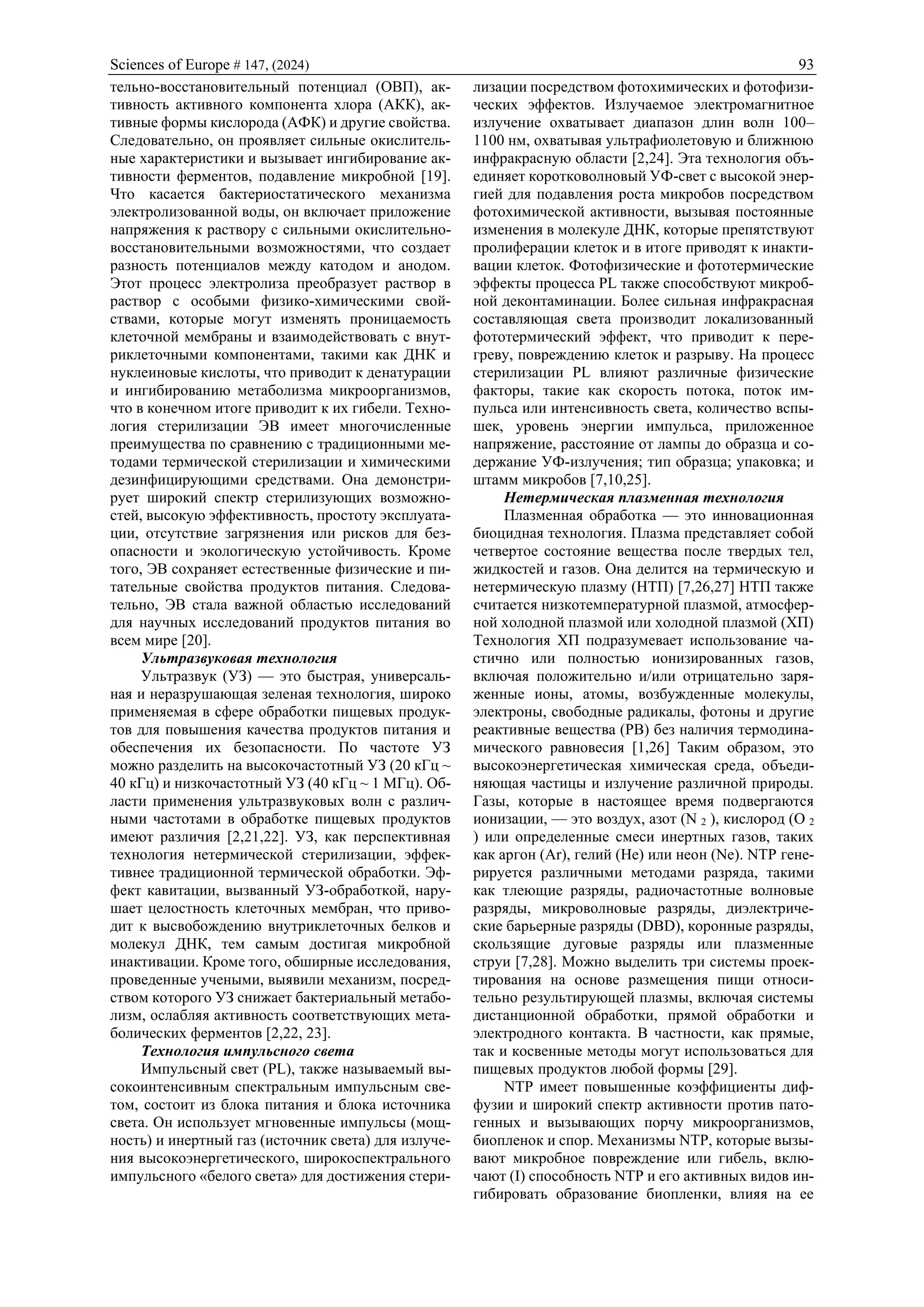 Sciences of Europe # 147, (2024) 93
тельно-восстановительный потенциал (ОВП), ак-
тивность активного компонента хлора (АКК), ак-
тивные формы кислорода (АФК) и другие свойства.
Следовательно, он проявляет сильные окислитель-
ные характеристики и вызывает ингибирование ак-
тивности ферментов, подавление микробной [19].
Что касается бактериостатического механизма
электролизованной воды, он включает приложение
напряжения к раствору с сильными окислительно-
восстановительными возможностями, что создает
разность потенциалов между катодом и анодом.
Этот процесс электролиза преобразует раствор в
раствор с особыми физико-химическими свой-
ствами, которые могут изменять проницаемость
клеточной мембраны и взаимодействовать с внут-
риклеточными компонентами, такими как ДНК и
нуклеиновые кислоты, что приводит к денатурации
и ингибированию метаболизма микроорганизмов,
что в конечном итоге приводит к их гибели. Техно-
логия стерилизации ЭВ имеет многочисленные
преимущества по сравнению с традиционными ме-
тодами термической стерилизации и химическими
дезинфицирующими средствами. Она демонстри-
рует широкий спектр стерилизующих возможно-
стей, высокую эффективность, простоту эксплуата-
ции, отсутствие загрязнения или рисков для без-
опасности и экологическую устойчивость. Кроме
того, ЭВ сохраняет естественные физические и пи-
тательные свойства продуктов питания. Следова-
тельно, ЭВ стала важной областью исследований
для научных исследований продуктов питания во
всем мире [20].
Ультразвуковая технология
Ультразвук (УЗ) — это быстрая, универсаль-
ная и неразрушающая зеленая технология, широко
применяемая в сфере обработки пищевых продук-
тов для повышения качества продуктов питания и
обеспечения их безопасности. По частоте УЗ
можно разделить на высокочастотный УЗ (20 кГц ~
40 кГц) и низкочастотный УЗ (40 кГц ~ 1 МГц). Об-
ласти применения ультразвуковых волн с различ-
ными частотами в обработке пищевых продуктов
имеют различия [2,21,22]. УЗ, как перспективная
технология нетермической стерилизации, эффек-
тивнее традиционной термической обработки. Эф-
фект кавитации, вызванный УЗ-обработкой, нару-
шает целостность клеточных мембран, что приво-
дит к высвобождению внутриклеточных белков и
молекул ДНК, тем самым достигая микробной
инактивации. Кроме того, обширные исследования,
проведенные учеными, выявили механизм, посред-
ством которого УЗ снижает бактериальный метабо-
лизм, ослабляя активность соответствующих мета-
болических ферментов [2,22, 23].
Технология импульсного света
Импульсный свет (PL), также называемый вы-
сокоинтенсивным спектральным импульсным све-
том, состоит из блока питания и блока источника
света. Он использует мгновенные импульсы (мощ-
ность) и инертный газ (источник света) для излуче-
ния высокоэнергетического, широкоспектрального
импульсного «белого света» для достижения стери-
лизации посредством фотохимических и фотофизи-
ческих эффектов. Излучаемое электромагнитное
излучение охватывает диапазон длин волн 100–
1100 нм, охватывая ультрафиолетовую и ближнюю
инфракрасную области [2,24]. Эта технология объ-
единяет коротковолновый УФ-свет с высокой энер-
гией для подавления роста микробов посредством
фотохимической активности, вызывая постоянные
изменения в молекуле ДНК, которые препятствуют
пролиферации клеток и в итоге приводят к инакти-
вации клеток. Фотофизические и фототермические
эффекты процесса PL также способствуют микроб-
ной деконтаминации. Более сильная инфракрасная
составляющая света производит локализованный
фототермический эффект, что приводит к пере-
греву, повреждению клеток и разрыву. На процесс
стерилизации PL влияют различные физические
факторы, такие как скорость потока, поток им-
пульса или интенсивность света, количество вспы-
шек, уровень энергии импульса, приложенное
напряжение, расстояние от лампы до образца и со-
держание УФ-излучения; тип образца; упаковка; и
штамм микробов [7,10,25].
Нетермическая плазменная технология
Плазменная обработка — это инновационная
биоцидная технология. Плазма представляет собой
четвертое состояние вещества после твердых тел,
жидкостей и газов. Она делится на термическую и
нетермическую плазму (НТП) [7,26,27] НТП также
считается низкотемпературной плазмой, атмосфер-
ной холодной плазмой или холодной плазмой (ХП)
Технология ХП подразумевает использование ча-
стично или полностью ионизированных газов,
включая положительно и/или отрицательно заря-
женные ионы, атомы, возбужденные молекулы,
электроны, свободные радикалы, фотоны и другие
реактивные вещества (РВ) без наличия термодина-
мического равновесия [1,26] Таким образом, это
высокоэнергетическая химическая среда, объеди-
няющая частицы и излучение различной природы.
Газы, которые в настоящее время подвергаются
ионизации, — это воздух, азот (N 2 ), кислород (O 2
) или определенные смеси инертных газов, таких
как аргон (Ar), гелий (He) или неон (Ne). NTP гене-
рируется различными методами разряда, такими
как тлеющие разряды, радиочастотные волновые
разряды, микроволновые разряды, диэлектриче-
ские барьерные разряды (DBD), коронные разряды,
скользящие дуговые разряды или плазменные
струи [7,28]. Можно выделить три системы проек-
тирования на основе размещения пищи относи-
тельно результирующей плазмы, включая системы
дистанционной обработки, прямой обработки и
электродного контакта. В частности, как прямые,
так и косвенные методы могут использоваться для
пищевых продуктов любой формы [29].
NTP имеет повышенные коэффициенты диф-
фузии и широкий спектр активности против пато-
генных и вызывающих порчу микроорганизмов,
биопленок и спор. Механизмы NTP, которые вызы-
вают микробное повреждение или гибель, вклю-
чают (I) способность NTP и его активных видов ин-
гибировать образование биопленки, влияя на ее
 