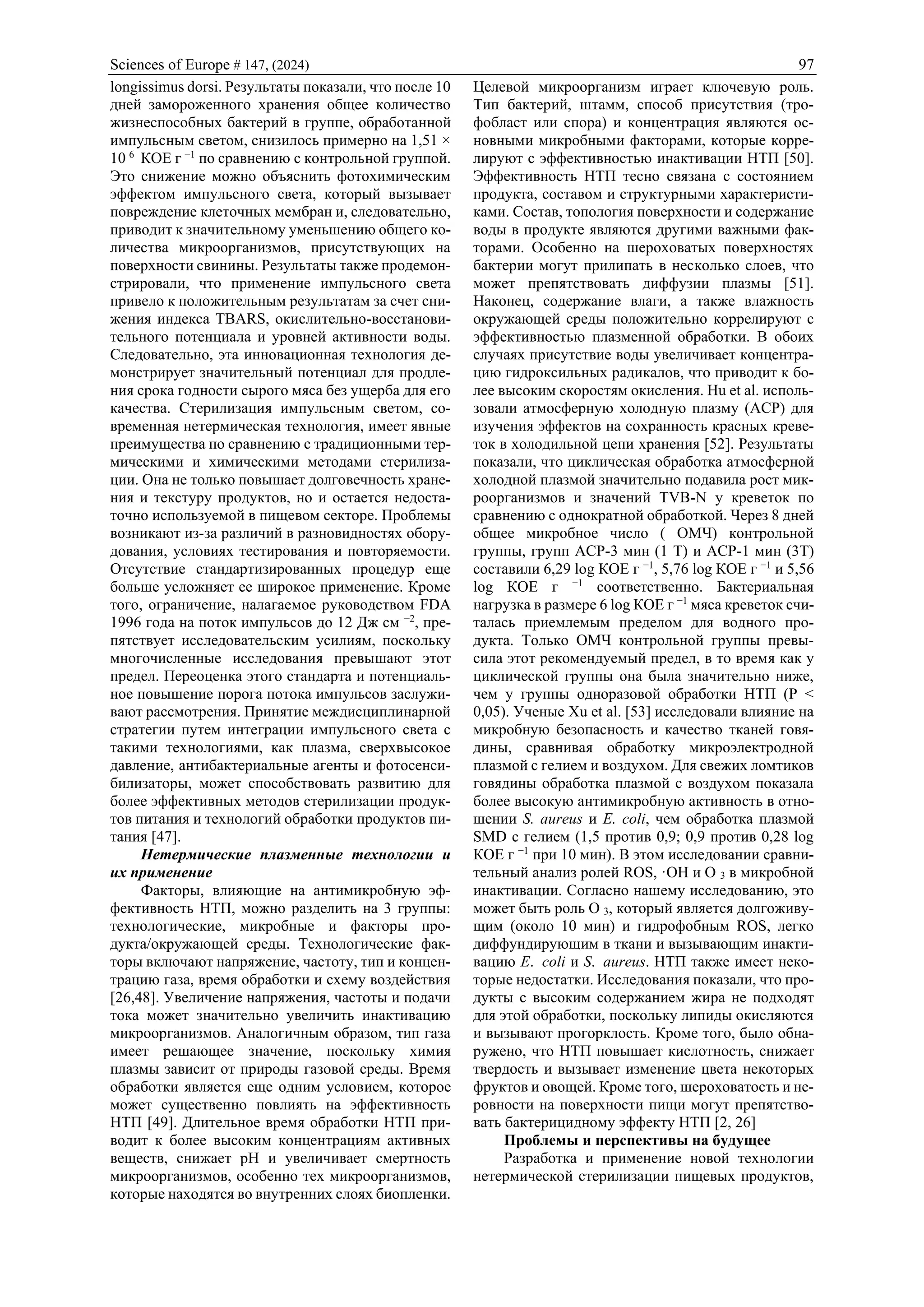 Sciences of Europe # 147, (2024) 97
longissimus dorsi. Результаты показали, что после 10
дней замороженного хранения общее количество
жизнеспособных бактерий в группе, обработанной
импульсным светом, снизилось примерно на 1,51 ×
10 6
КОЕ г −1
по сравнению с контрольной группой.
Это снижение можно объяснить фотохимическим
эффектом импульсного света, который вызывает
повреждение клеточных мембран и, следовательно,
приводит к значительному уменьшению общего ко-
личества микроорганизмов, присутствующих на
поверхности свинины. Результаты также продемон-
стрировали, что применение импульсного света
привело к положительным результатам за счет сни-
жения индекса TBARS, окислительно-восстанови-
тельного потенциала и уровней активности воды.
Следовательно, эта инновационная технология де-
монстрирует значительный потенциал для продле-
ния срока годности сырого мяса без ущерба для его
качества. Стерилизация импульсным светом, со-
временная нетермическая технология, имеет явные
преимущества по сравнению с традиционными тер-
мическими и химическими методами стерилиза-
ции. Она не только повышает долговечность хране-
ния и текстуру продуктов, но и остается недоста-
точно используемой в пищевом секторе. Проблемы
возникают из-за различий в разновидностях обору-
дования, условиях тестирования и повторяемости.
Отсутствие стандартизированных процедур еще
больше усложняет ее широкое применение. Кроме
того, ограничение, налагаемое руководством FDA
1996 года на поток импульсов до 12 Дж см −2
, пре-
пятствует исследовательским усилиям, поскольку
многочисленные исследования превышают этот
предел. Переоценка этого стандарта и потенциаль-
ное повышение порога потока импульсов заслужи-
вают рассмотрения. Принятие междисциплинарной
стратегии путем интеграции импульсного света с
такими технологиями, как плазма, сверхвысокое
давление, антибактериальные агенты и фотосенси-
билизаторы, может способствовать развитию для
более эффективных методов стерилизации продук-
тов питания и технологий обработки продуктов пи-
тания [47].
Нетермические плазменные технологии и
их применение
Факторы, влияющие на антимикробную эф-
фективность НТП, можно разделить на 3 группы:
технологические, микробные и факторы про-
дукта/окружающей среды. Технологические фак-
торы включают напряжение, частоту, тип и концен-
трацию газа, время обработки и схему воздействия
[26,48]. Увеличение напряжения, частоты и подачи
тока может значительно увеличить инактивацию
микроорганизмов. Аналогичным образом, тип газа
имеет решающее значение, поскольку химия
плазмы зависит от природы газовой среды. Время
обработки является еще одним условием, которое
может существенно повлиять на эффективность
НТП [49]. Длительное время обработки НТП при-
водит к более высоким концентрациям активных
веществ, снижает pH и увеличивает смертность
микроорганизмов, особенно тех микроорганизмов,
которые находятся во внутренних слоях биопленки.
Целевой микроорганизм играет ключевую роль.
Тип бактерий, штамм, способ присутствия (тро-
фобласт или спора) и концентрация являются ос-
новными микробными факторами, которые корре-
лируют с эффективностью инактивации НТП [50].
Эффективность НТП тесно связана с состоянием
продукта, составом и структурными характеристи-
ками. Состав, топология поверхности и содержание
воды в продукте являются другими важными фак-
торами. Особенно на шероховатых поверхностях
бактерии могут прилипать в несколько слоев, что
может препятствовать диффузии плазмы [51].
Наконец, содержание влаги, а также влажность
окружающей среды положительно коррелируют с
эффективностью плазменной обработки. В обоих
случаях присутствие воды увеличивает концентра-
цию гидроксильных радикалов, что приводит к бо-
лее высоким скоростям окисления. Hu et al. исполь-
зовали атмосферную холодную плазму (ACP) для
изучения эффектов на сохранность красных креве-
ток в холодильной цепи хранения [52]. Результаты
показали, что циклическая обработка атмосферной
холодной плазмой значительно подавила рост мик-
роорганизмов и значений TVB-N у креветок по
сравнению с однократной обработкой. Через 8 дней
общее микробное число ( ОМЧ) контрольной
группы, групп ACP-3 мин (1 T) и ACP-1 мин (3T)
составили 6,29 log КОЕ г −1
, 5,76 log КОЕ г −1
и 5,56
log КОЕ г −1
соответственно. Бактериальная
нагрузка в размере 6 log КОЕ г −1
мяса креветок счи-
талась приемлемым пределом для водного про-
дукта. Только ОМЧ контрольной группы превы-
сила этот рекомендуемый предел, в то время как у
циклической группы она была значительно ниже,
чем у группы одноразовой обработки НТП (P <
0,05). Ученые Xu et al. [53] исследовали влияние на
микробную безопасность и качество тканей говя-
дины, сравнивая обработку микроэлектродной
плазмой с гелием и воздухом. Для свежих ломтиков
говядины обработка плазмой с воздухом показала
более высокую антимикробную активность в отно-
шении S. aureus и E. coli, чем обработка плазмой
SMD с гелием (1,5 против 0,9; 0,9 против 0,28 log
КОЕ г −1
при 10 мин). В этом исследовании сравни-
тельный анализ ролей ROS, ·OH и O 3 в микробной
инактивации. Согласно нашему исследованию, это
может быть роль O 3, который является долгоживу-
щим (около 10 мин) и гидрофобным ROS, легко
диффундирующим в ткани и вызывающим инакти-
вацию E. coli и S. aureus. НТП также имеет неко-
торые недостатки. Исследования показали, что про-
дукты с высоким содержанием жира не подходят
для этой обработки, поскольку липиды окисляются
и вызывают прогорклость. Кроме того, было обна-
ружено, что НТП повышает кислотность, снижает
твердость и вызывает изменение цвета некоторых
фруктов и овощей. Кроме того, шероховатость и не-
ровности на поверхности пищи могут препятство-
вать бактерицидному эффекту НТП [2, 26]
Проблемы и перспективы на будущее
Разработка и применение новой технологии
нетермической стерилизации пищевых продуктов,
 