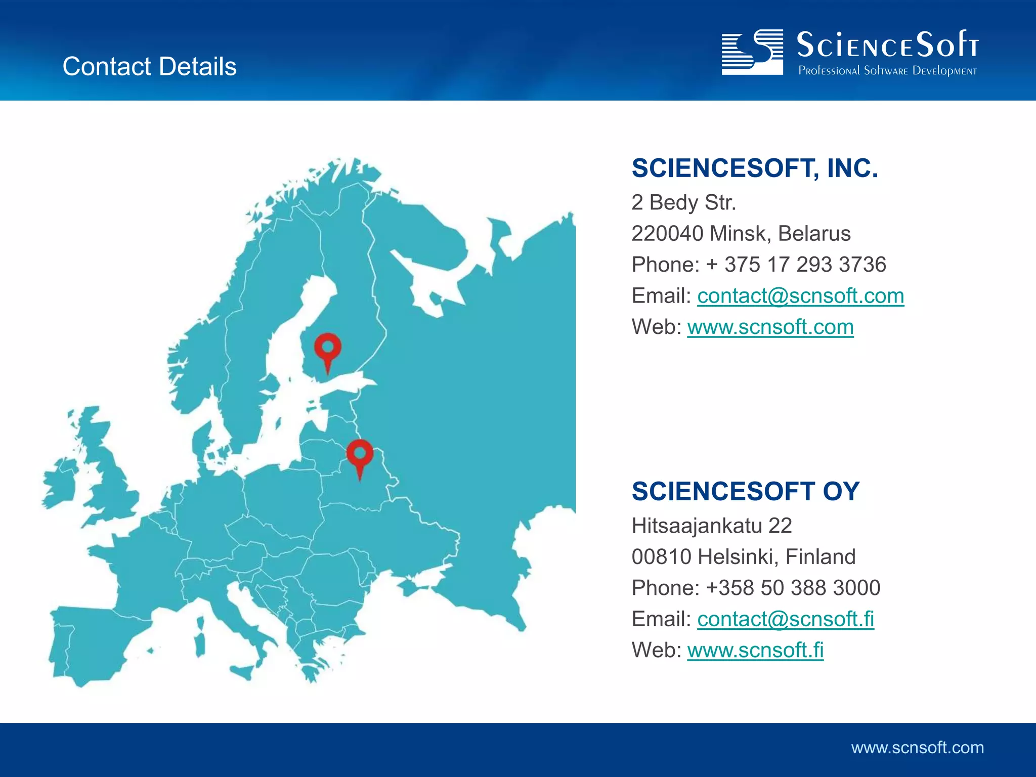 Contact Details


                  SCIENCESOFT, INC.
                  2 Bedy Str.
                  220040 Minsk, Belarus
                  Phone: + 375 17 293 3736
                  Email: contact@scnsoft.com
                  Web: www.scnsoft.com




                  SCIENCESOFT OY
                  Hitsaajankatu 22
                  00810 Helsinki, Finland
                  Phone: +358 50 388 3000
                  Email: contact@scnsoft.fi
                  Web: www.scnsoft.fi



                                        www.scnsoft.com
 