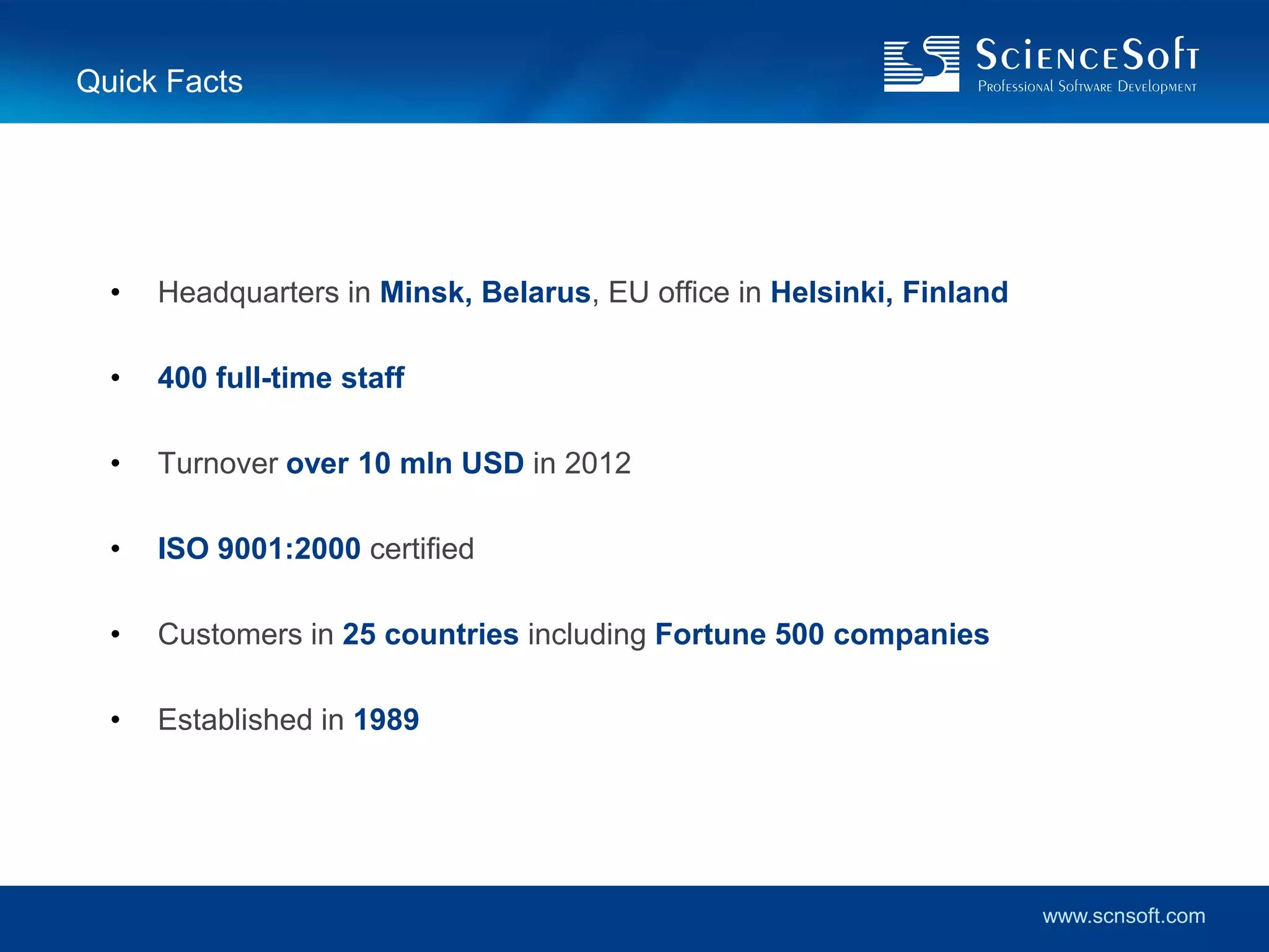 Quick Facts




  •   Headquarters in Minsk, Belarus, EU office in Helsinki, Finland

  •   400 full-time staff

  •   Turnover over 10 mln USD in 2012

  •   ISO 9001:2000 certified

  •   Customers in 25 countries including Fortune 500 companies

  •   Established in 1989




                                                                       www.scnsoft.com
 