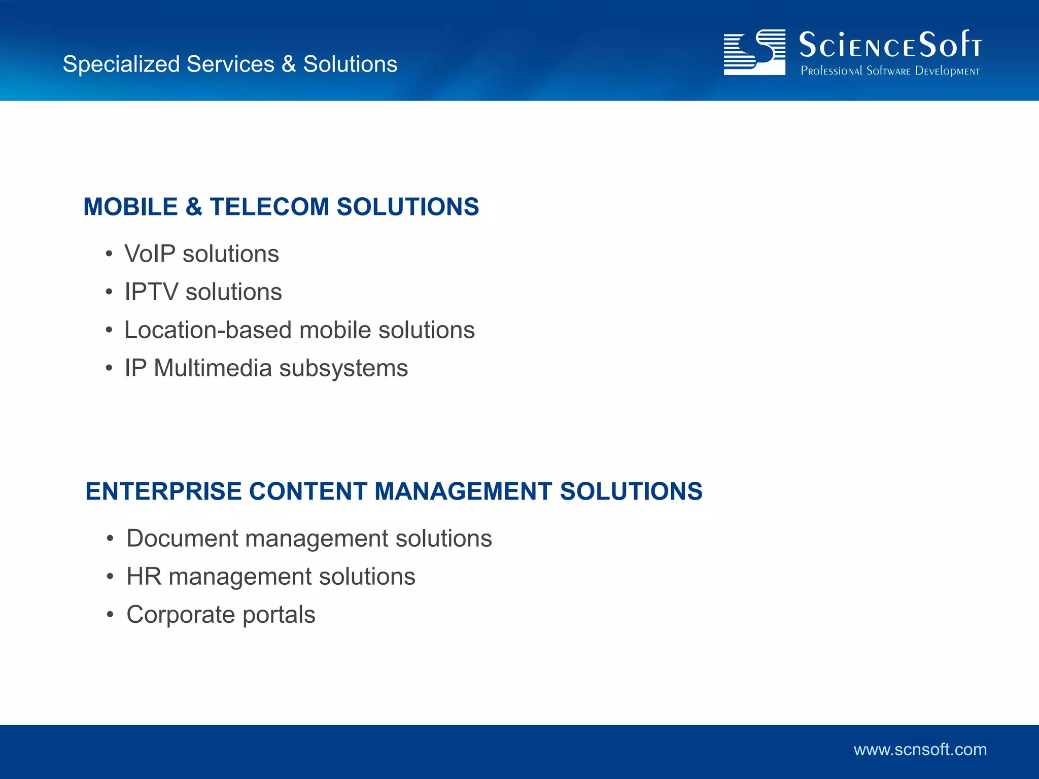 Specialized Services & Solutions




 MOBILE & TELECOM SOLUTIONS
    • VoIP solutions
    • IPTV solutions
    • Location-based mobile solutions
    • IP Multimedia subsystems




  ENTERPRISE CONTENT MANAGEMENT SOLUTIONS
    • Document management solutions
    • HR management solutions
    • Corporate portals




                                            www.scnsoft.com
 