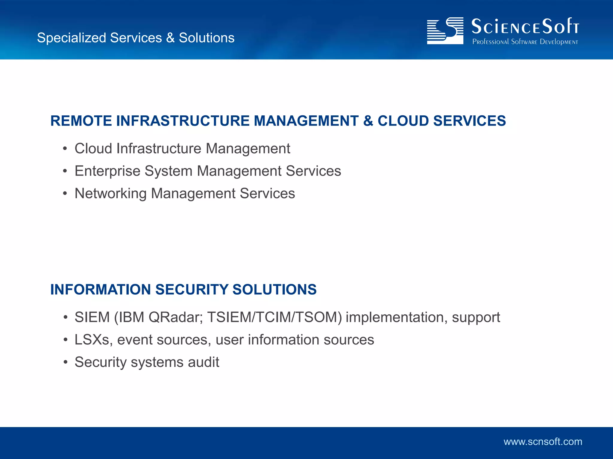 Specialized Services & Solutions




  REMOTE INFRASTRUCTURE MANAGEMENT & CLOUD SERVICES
    • Cloud Infrastructure Management
    • Enterprise System Management Services
    • Networking Management Services




  INFORMATION SECURITY SOLUTIONS
    • SIEM (IBM QRadar; TSIEM/TCIM/TSOM) implementation, support
    • LSXs, event sources, user information sources
    • Security systems audit




                                                                   www.scnsoft.com
 