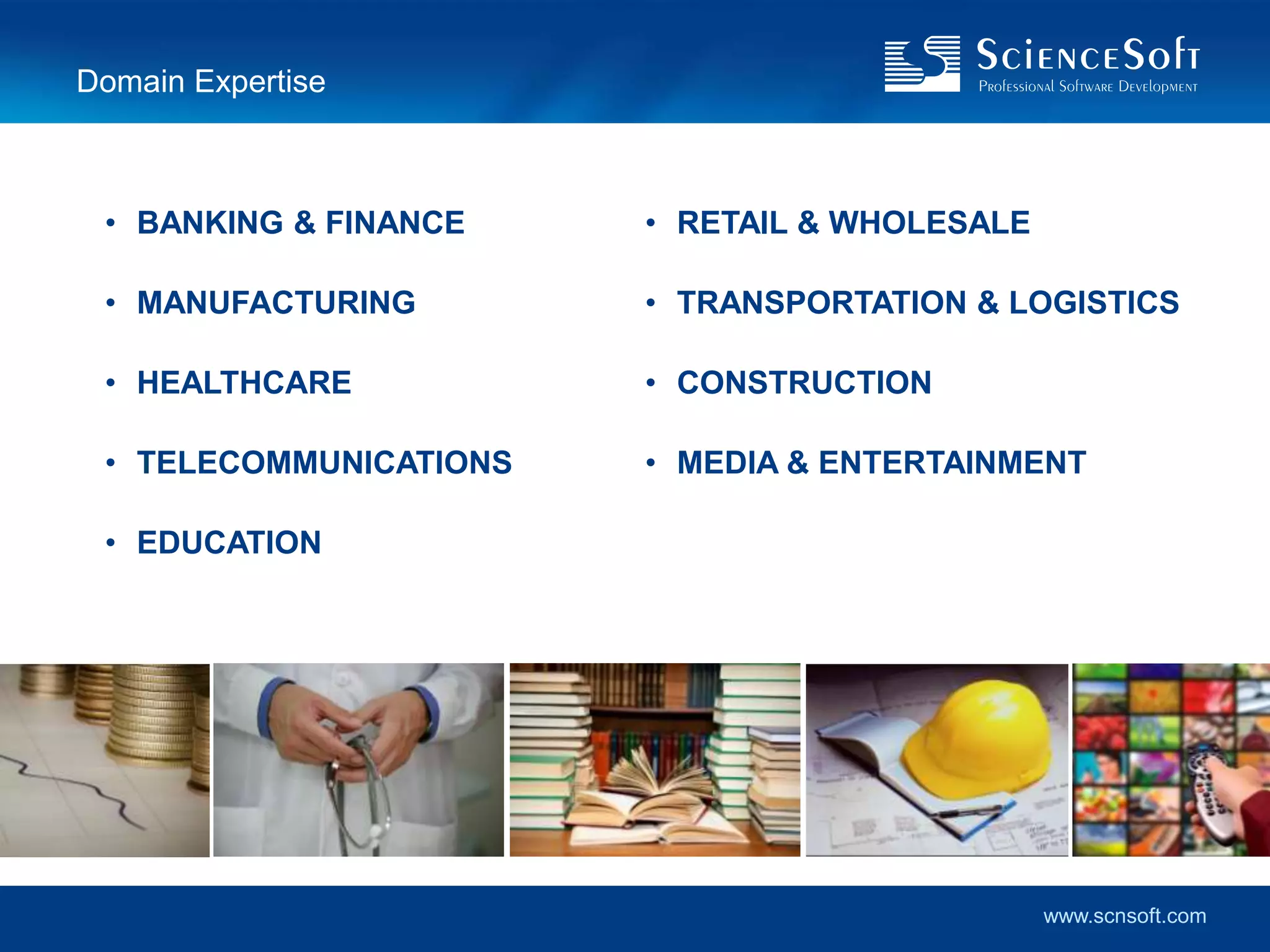 Domain Expertise



 • BANKING & FINANCE    • RETAIL & WHOLESALE

 • MANUFACTURING        • TRANSPORTATION & LOGISTICS

 • HEALTHCARE           • CONSTRUCTION

 • TELECOMMUNICATIONS   • MEDIA & ENTERTAINMENT

 • EDUCATION




                                               www.scnsoft.com
 