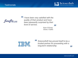 Testimonials




               “ Iquality been very satisfied with the
                   have
                          of their product and have
                  been pleasantly surprised by their

                                                          ”
                  level of service.
                                         Ryan O'Grady
                                         Owner, Fotaflo




                               “ ScienceSoft hasfor proceedingto be aa
                                 trusted partner
                                                  proved itself
                                                                with

                                                                         ”
                                   long-term relationship.




                                                                www.scnsoft.com
 