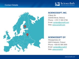 Contact Details


                  SCIENCESOFT, INC.
                  2 Bedy Str.
                  220040 Minsk, Belarus
                  Phone: + 375 17 293 3736
                  Email: contact@scnsoft.com
                  Web: www.scnsoft.com




                  SCIENCESOFT OY
                  Hitsaajankatu 22
                  00810 Helsinki, Finland
                  Phone: +358 50 388 3000
                  Email: contact@scnsoft.fi
                  Web: www.scnsoft.fi



                                        www.scnsoft.com
 