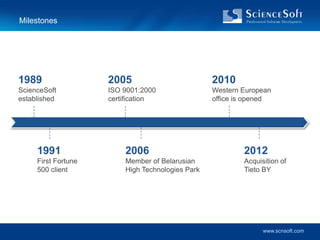 Milestones




1989                 2005                         2010
ScienceSoft          ISO 9001:2000                Western European
established          certification                office is opened




     1991                2006                             2012
     First Fortune       Member of Belarusian             Acquisition of
     500 client          High Technologies Park           Tieto BY




                                                                www.scnsoft.com
 