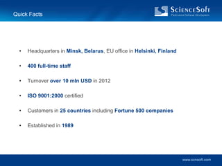 Quick Facts




  •   Headquarters in Minsk, Belarus, EU office in Helsinki, Finland

  •   400 full-time staff

  •   Turnover over 10 mln USD in 2012

  •   ISO 9001:2000 certified

  •   Customers in 25 countries including Fortune 500 companies

  •   Established in 1989




                                                                       www.scnsoft.com
 