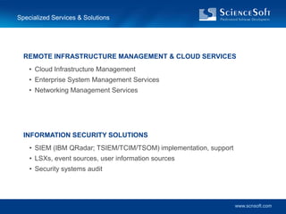 Specialized Services & Solutions




  REMOTE INFRASTRUCTURE MANAGEMENT & CLOUD SERVICES
    • Cloud Infrastructure Management
    • Enterprise System Management Services
    • Networking Management Services




  INFORMATION SECURITY SOLUTIONS
    • SIEM (IBM QRadar; TSIEM/TCIM/TSOM) implementation, support
    • LSXs, event sources, user information sources
    • Security systems audit




                                                                   www.scnsoft.com
 