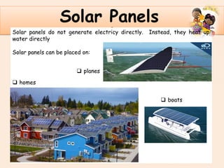 .
Solar Panels
Solar panels do not generate electricy directly. Instead, they heat up
water directly
Solar panels can be placed on:
 homes
 boats
 planes
 