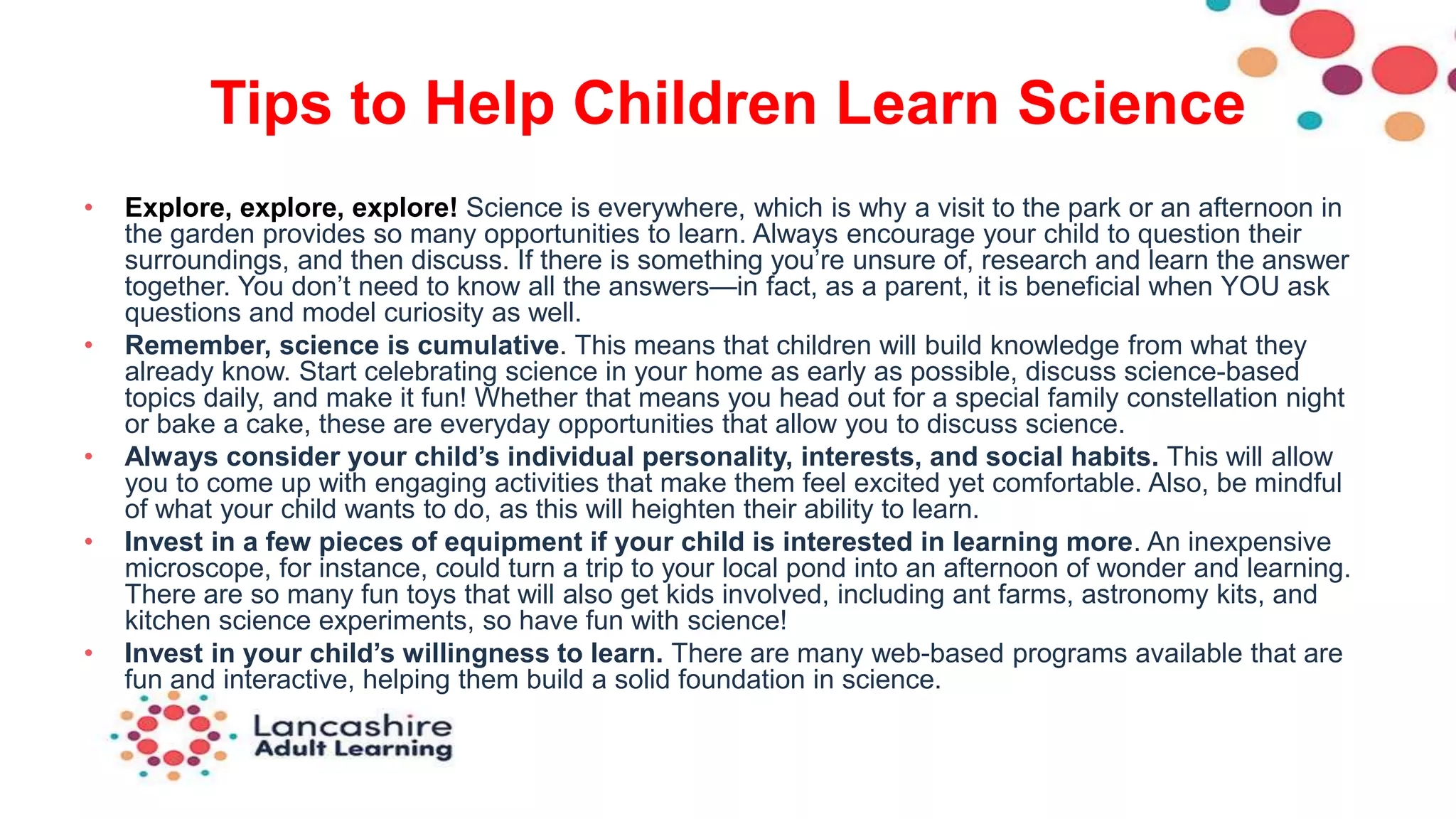Tips to Help Children Learn Science
• Explore, explore, explore! Science is everywhere, which is why a visit to the park or an afternoon in
the garden provides so many opportunities to learn. Always encourage your child to question their
surroundings, and then discuss. If there is something you’re unsure of, research and learn the answer
together. You don’t need to know all the answers—in fact, as a parent, it is beneficial when YOU ask
questions and model curiosity as well.
• Remember, science is cumulative. This means that children will build knowledge from what they
already know. Start celebrating science in your home as early as possible, discuss science-based
topics daily, and make it fun! Whether that means you head out for a special family constellation night
or bake a cake, these are everyday opportunities that allow you to discuss science.
• Always consider your child’s individual personality, interests, and social habits. This will allow
you to come up with engaging activities that make them feel excited yet comfortable. Also, be mindful
of what your child wants to do, as this will heighten their ability to learn.
• Invest in a few pieces of equipment if your child is interested in learning more. An inexpensive
microscope, for instance, could turn a trip to your local pond into an afternoon of wonder and learning.
There are so many fun toys that will also get kids involved, including ant farms, astronomy kits, and
kitchen science experiments, so have fun with science!
• Invest in your child’s willingness to learn. There are many web-based programs available that are
fun and interactive, helping them build a solid foundation in science.
 