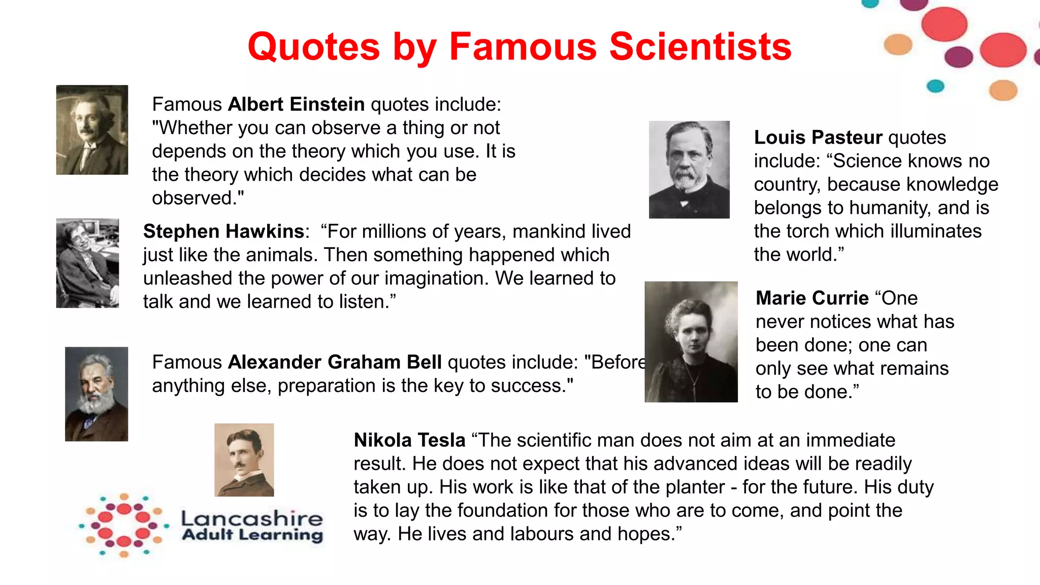 Quotes by Famous Scientists
Famous Albert Einstein quotes include:
"Whether you can observe a thing or not
depends on the theory which you use. It is
the theory which decides what can be
observed."
Stephen Hawkins: “For millions of years, mankind lived
just like the animals. Then something happened which
unleashed the power of our imagination. We learned to
talk and we learned to listen.”
Famous Alexander Graham Bell quotes include: "Before
anything else, preparation is the key to success."
Louis Pasteur quotes
include: “Science knows no
country, because knowledge
belongs to humanity, and is
the torch which illuminates
the world.”
Marie Currie “One
never notices what has
been done; one can
only see what remains
to be done.”
Nikola Tesla “The scientific man does not aim at an immediate
result. He does not expect that his advanced ideas will be readily
taken up. His work is like that of the planter - for the future. His duty
is to lay the foundation for those who are to come, and point the
way. He lives and labours and hopes.”
 