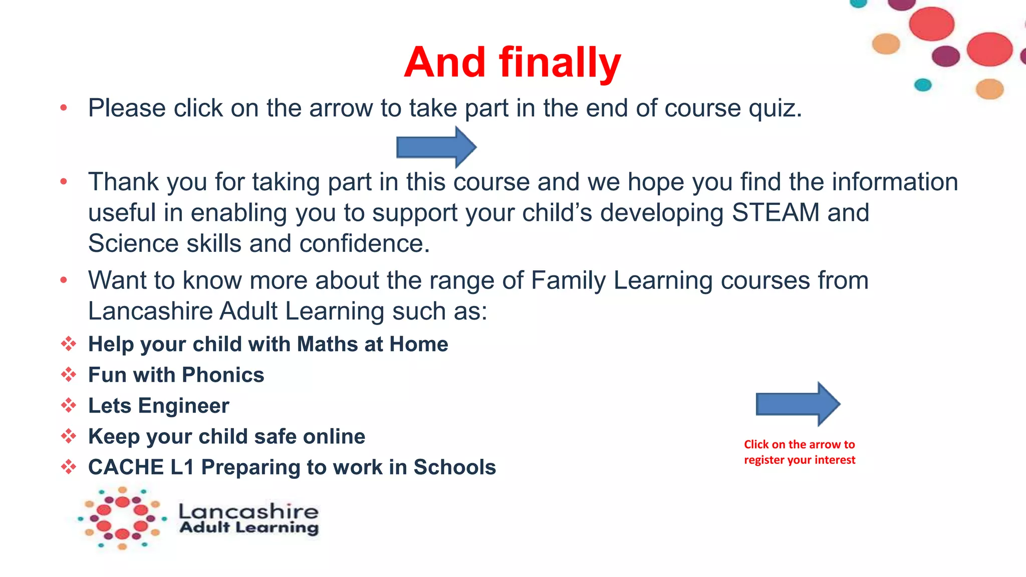 And finally
• Please click on the arrow to take part in the end of course quiz.
• Thank you for taking part in this course and we hope you find the information
useful in enabling you to support your child’s developing STEAM and
Science skills and confidence.
• Want to know more about the range of Family Learning courses from
Lancashire Adult Learning such as:
 Help your child with Maths at Home
 Fun with Phonics
 Lets Engineer
 Keep your child safe online
 CACHE L1 Preparing to work in Schools
Click on the arrow to
register your interest
 