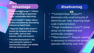 • **Renewable Energy**: Utilizes
human footsteps to generate
clean, sustainable electricity.
Advantage
s
disadvantag
es
• **Eco-Friendly**: Helps reduce
carbon emissions by decreasing
reliance on fossil fuels.
• **Ideal for High-Traffic Areas**:
Perfect for locations with heavy
foot traffic, such as train
stations, malls, and airports.
• **Durable Mechanism**: The
rack and pinion system is
mechanically simple and reliable,
offering long-term use
• **Limited Power Output**:
Generates only small amounts of
electricity per step, requiring large-
scale implementation.
• **High Installation Costs**: Initial
setup can be expensive and
technically complex.
• **Maintenance**: Regular upkeep
is necessary to ensure the system
operates efficiently over time.
 