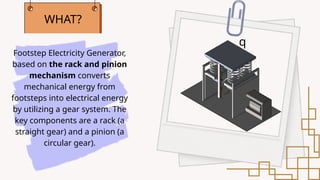Footstep Electricity Generator,
based on the rack and pinion
mechanism converts
mechanical energy from
footsteps into electrical energy
by utilizing a gear system. The
key components are a rack (a
straight gear) and a pinion (a
circular gear).
WHAT?
q
 
