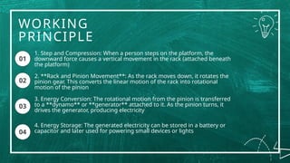 WORKING
PRINCIPLE
01
1. Step and Compression: When a person steps on the platform, the
downward force causes a vertical movement in the rack (attached beneath
the platform)
2. **Rack and Pinion Movement**: As the rack moves down, it rotates the
pinion gear. This converts the linear motion of the rack into rotational
motion of the pinion
3. Energy Conversion: The rotational motion from the pinion is transferred
to a **dynamo** or **generator** attached to it. As the pinion turns, it
drives the generator, producing electricity
4. Energy Storage: The generated electricity can be stored in a battery or
capacitor and later used for powering small devices or lights
01
04
02
03
 