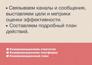 Коммуникационная стратегия
Коммуникационная платформа
Коммуникационный план
• Связываем каналы и сообщения,
выставляем цели и метрики
оценки эффективности.
• Составляем подробный план
действий.
 